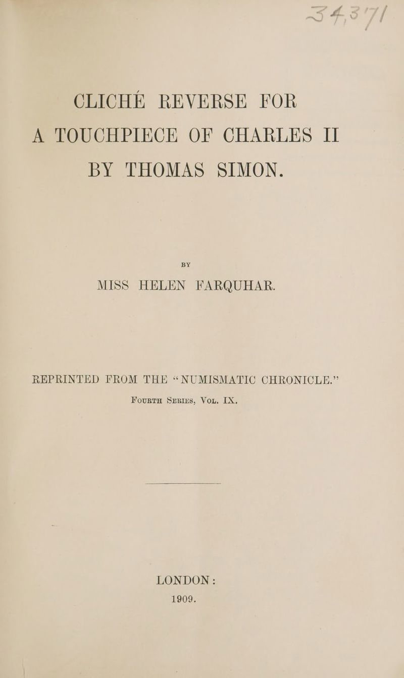 CLICHE REVERSE FOR A TOUCHPIECE OF CHARLES II BY THOMAS SIMON. BY MISS HELEN FARQUHAR. REPRINTED FROM THE “NUMISMATIC CHRONICLE.” FourTH SERIES, Vou. [X, LONDON: 1909.