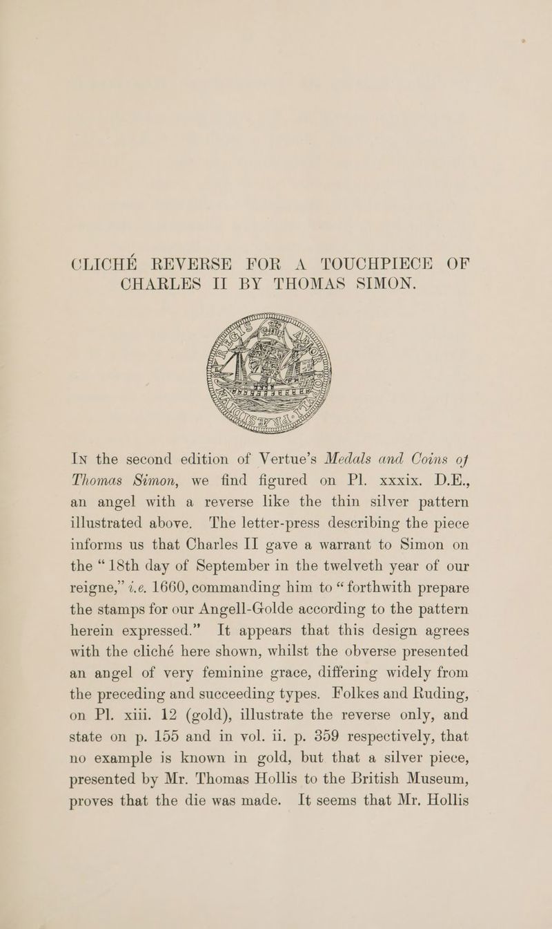 CLICHE REVERSE FOR A TOUCHPIECE OF CHARLES II BY THOMAS SIMON. In the second edition of Vertue’s Medals and Coins of Thomas Simon, we find figured on Pl. xxxix. D.E., an angel with a reverse like the thin silver pattern illustrated above. The letter-press describing the piece informs us that Charles II gave a warrant to Simon on the “18th day of September in the twelveth year of our reigne, 7.¢. 1660, commanding him to “ forthwith prepare the stamps for our Angell-Golde according to the pattern herein expressed.” It appears that this design agrees with the cliché here shown, whilst the obverse presented an angel of very feminine grace, differing widely from the preceding and succeeding types. Folkes and Ruding, on Pl. xiii. 12 (gold), illustrate the reverse only, and state on p. 155 and in vol. u. p. 309 respectively, that no example is known in gold, but that a silver piece, presented by Mr. Thomas Hollis to the British Museum, proves that the die was made. It seems that Mr. Hollis