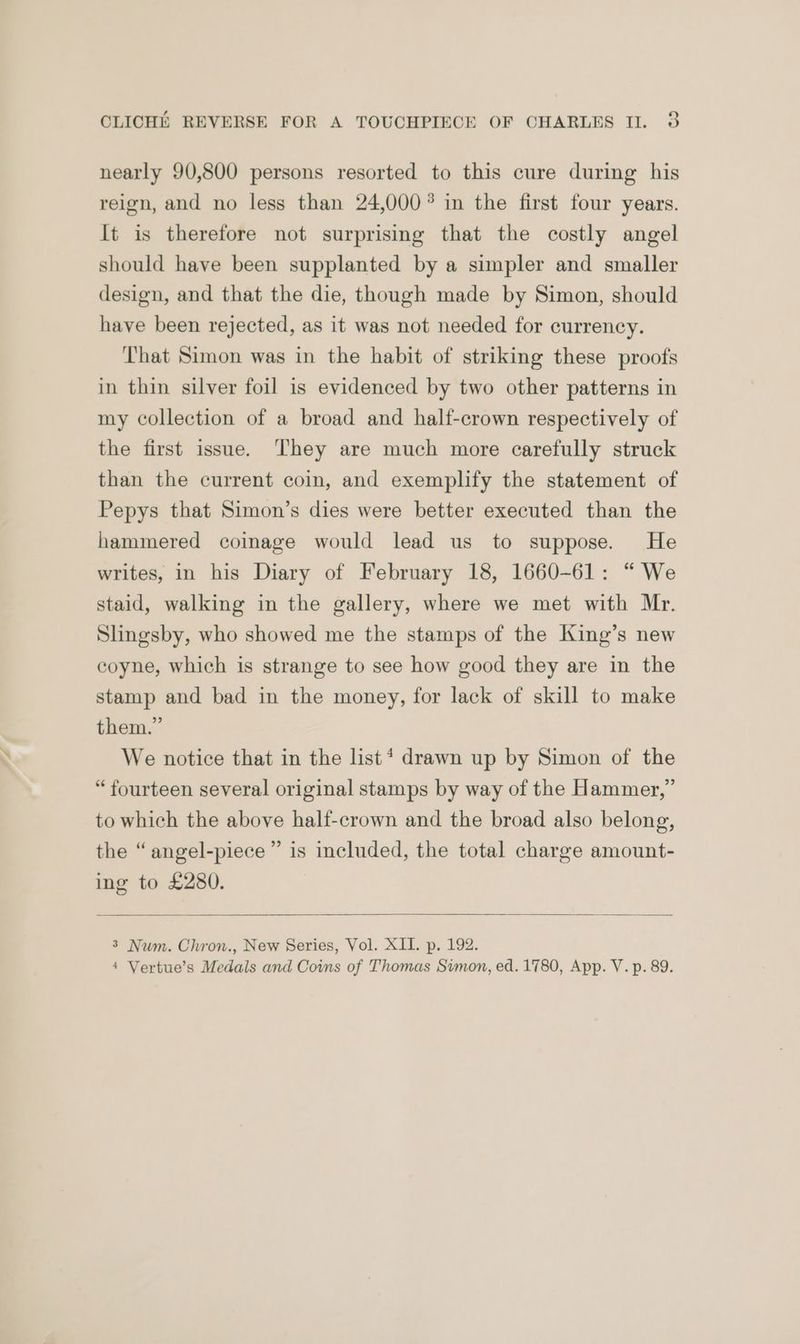 nearly 90,800 persons resorted to this cure during his reign, and no less than 24,000? in the first four years. It is therefore not surprising that the costly angel should have been supplanted by a simpler and smaller design, and that the die, though made by Simon, should have been rejected, as it was not needed for currency. That Simon was in the habit of striking these proofs in thin silver foil is evidenced by two other patterns in my collection of a broad and half-crown respectively of the first issue. They are much more carefully struck than the current coin, and exemplify the statement of Pepys that Simon’s dies were better executed than the hammered coimage would lead us to suppose. He writes, in his Diary of February 18, 1660-61: “ We staid, walking in the gallery, where we met with Mr. Slingsby, who showed me the stamps of the King’s new coyne, which is strange to see how good they are in the stamp and bad in the money, for lack of skill to make them.” We notice that in the list* drawn up by Simon of the “fourteen several original stamps by way of the Hammer,” to which the above half-crown and the broad also belong, the “angel-piece”’ is included, the total charge amount- ing to £280. 3 Num. Chron., New Series, Vol. XII. p. 192. * Vertue’s Medals and Coins of Thomas Simon, ed. 1780, App. V. p. 89.