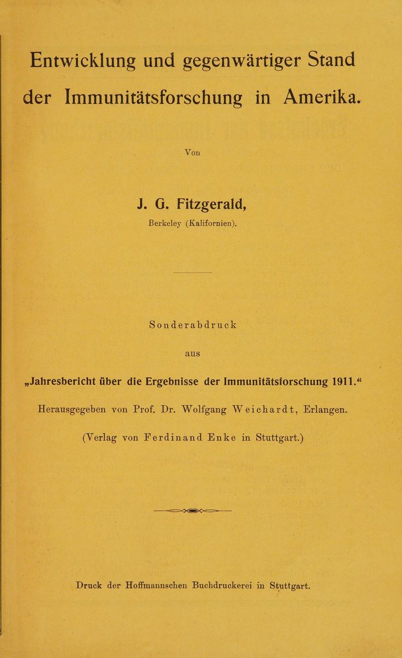 Entwicklung und gegenwärtiger Stand der Immunitätsforschung in Amerika. Von J. G. Fitzgerald, Berkeley (Kalifornien), ae aus „Jahresbericht über die Ergebnisse der Immunitätsiorschung 1911.“ Herausgegeben von Prof. Dr. Wolfgang Weichardt, Erlangen. (Verlag von Ferdinand Enke in Stuttgart.) Druck der Hoffmannschen Buchdruckerei in Stuttgart.