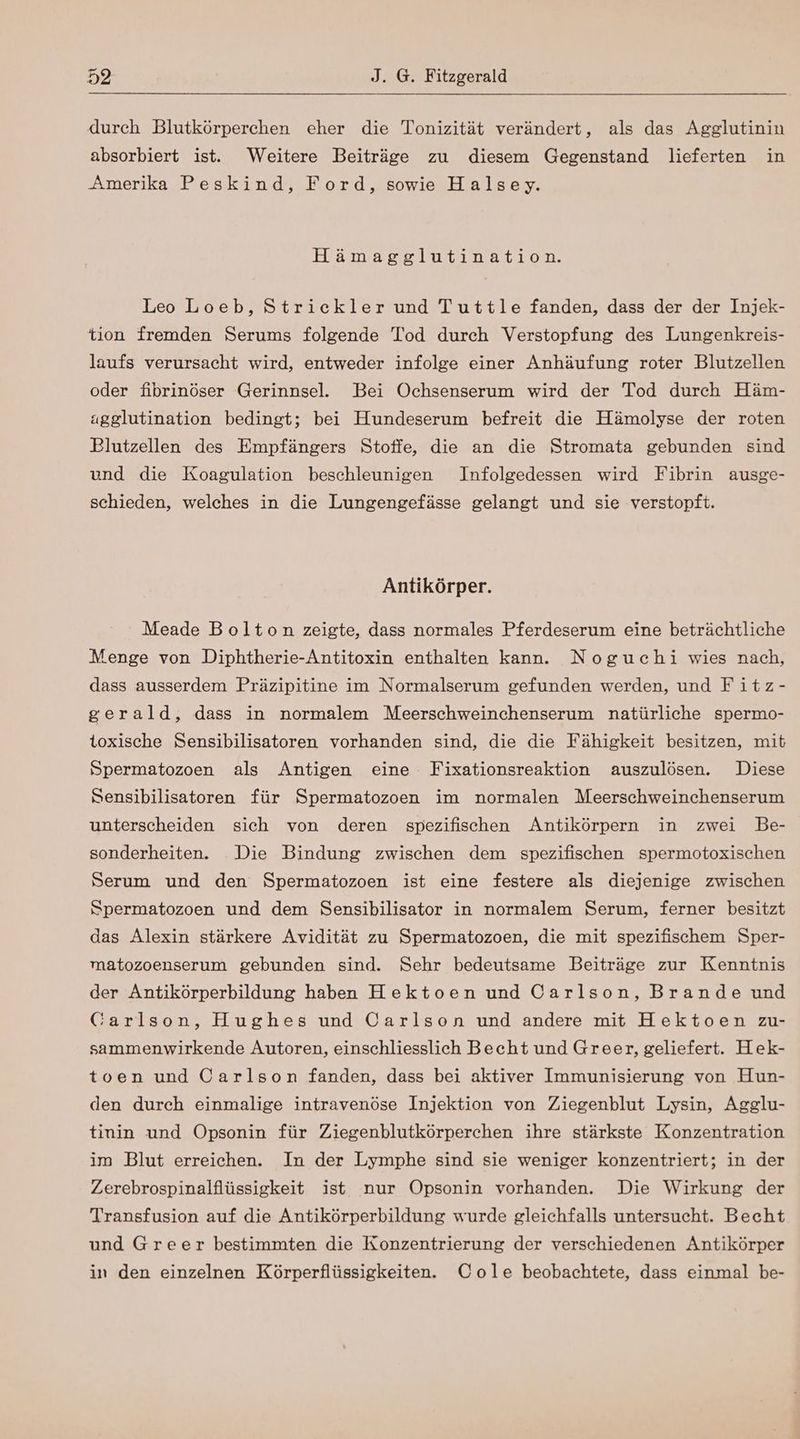 durch Blutkörperchen eher die Tonizität verändert, als das Agglutinin absorbiert ist. Weitere Beiträge zu diesem Gegenstand lieferten in Amerika Peskind, Ford, sowie Halsey. Hämagglutination. Leo Loeb, Strickler und Tuttle fanden, dass der der Injek- tion fremden Serums folgende Tod durch Verstopfung des Lungenkreis- laufs verursacht wird, entweder infolge einer Anhäufung roter Blutzellen oder fibrinöser Gerinnsel.e. Bei ÖOchsenserum wird der Tod durch Häm- agglutination bedingt; bei Hundeserum befreit die Hämolyse der roten Blutzellen des Empfängers Stoffe, die an die Stromata gebunden sind und die Koagulation beschleunigen Infolgedessen wird Fibrin ausge- schieden, welches in die Lungengefässe gelangt und sie verstopft. Antikörper. Meade Bolton zeigte, dass normales Pferdeserum eine beträchtliche Menge von Diphtherie-Antitoxin enthalten kann. Noguchi wies nach, dass ausserdem Präzipitine im Normalserum gefunden werden, und Fitz- gerald, dass in normalem Meerschweinchenserum natürliche spermo- toxische Sensibilisatoren vorhanden sind, die die Fähigkeit besitzen, mit Spermatozoen als Antigen eine Fixationsreaktion auszulösen. Diese Sensibilisatoren für Spermatozoen im normalen Meerschweinchenserum unterscheiden sich von deren spezifischen Antikörpern in zwei Be- sonderheiten. Die Bindung zwischen dem spezifischen spermotoxischen Serum und den Spermatozoen ist eine festere als diejenige zwischen Spermatozoen und dem Sensibilisator in normalem Serum, ferner besitzt das Alexin stärkere Avidität zu Spermatozoen, die mit spezifischem Sper- matozoenserum gebunden sind. Sehr bedeutsame Beiträge zur Kenntnis der Antikörperbildung haben Hektoen und Carlson, Brande und Carlson, Hughes und Carlson und andere mit Hektoen zu- sammenwirkende Autoren, einschliesslich Becht und Greer, geliefert. Hek- toen und Carlson fanden, dass bei aktiver Immunisierung von Hun- den durch einmalige intravenöse Injektion von Ziegenblut Lysin, Agglu- tinin und Opsonin für Ziegenblutkörperchen ihre stärkste Konzentration im Blut erreichen. In der Lymphe sind sie weniger konzentriert; in der Zerebrospinalflüssigkeit ist nur Opsonin vorhanden. Die Wirkung der Transfusion auf die Antikörperbildung wurde gleichfalls untersucht. Becht und Greer bestimmten die Konzentrierung der verschiedenen Antikörper in den einzelnen Körperflüssigkeiten. Cole beobachtete, dass einmal be-