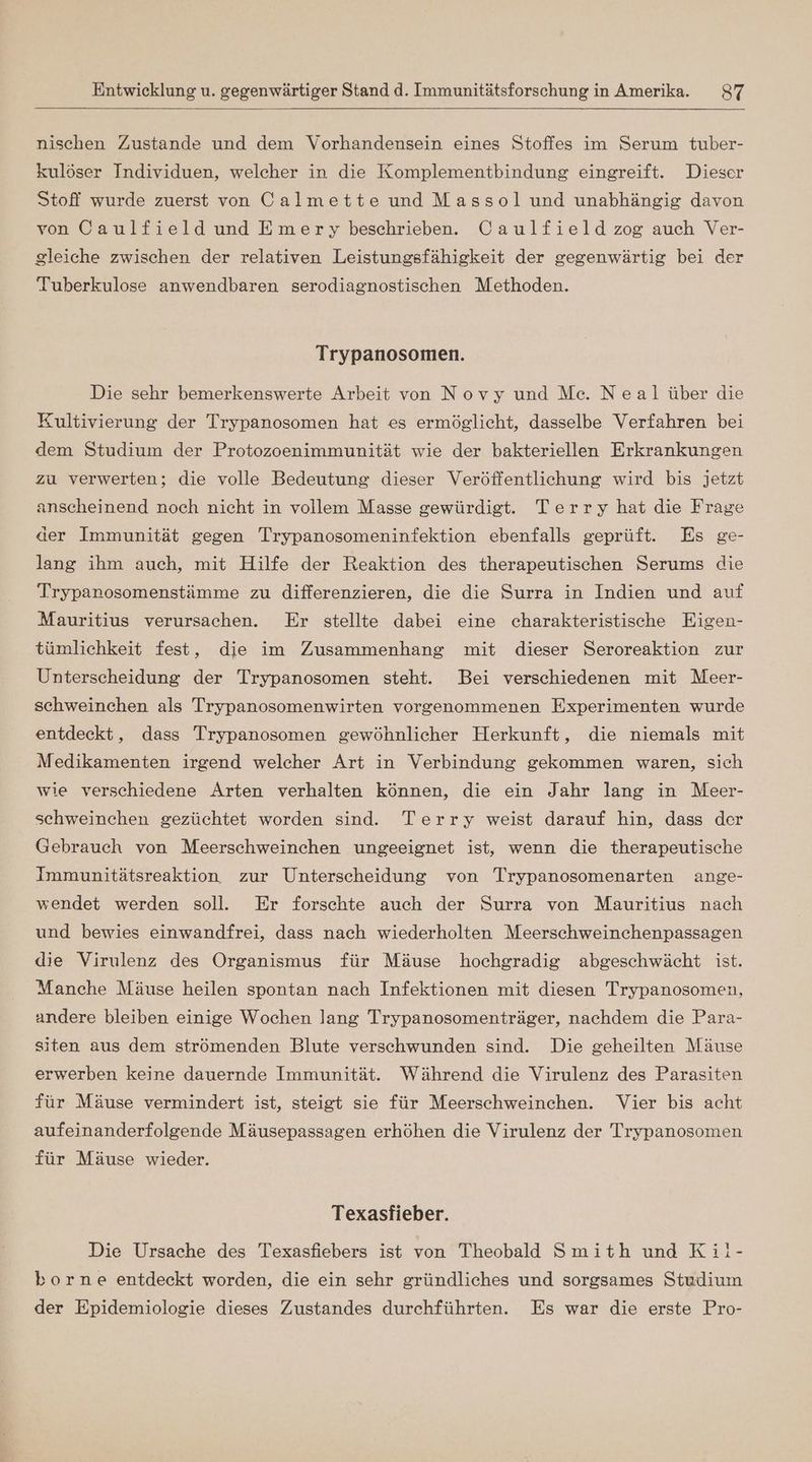 nischen Zustande und dem Vorhandensein eines Stoffes im Serum tuber- kulöser Individuen, welcher in die Komplementbindung eingreift. Dieser Stoff wurde zuerst von Calmette und Massol und unabhängig davon von Caulfield und Emery beschrieben. Caulfield zog auch Ver- gleiche zwischen der relativen Leistungsfähigkeit der gegenwärtig bei der Tuberkulose anwendbaren serodiagnostischen Methoden. Trypanosomen. Die sehr bemerkenswerte Arbeit von Novy und Me. Neal über die Kultivierung der Trypanosomen hat es ermöglicht, dasselbe Verfahren bei dem Studium der Protozoenimmunität wie der bakteriellen Erkrankungen zu verwerten; die volle Bedeutung dieser Veröffentlichung wird bis jetzt anscheinend noch nicht in vollem Masse gewürdigt. Terry hat die Frage aer Immunität gegen Trypanosomeninfektion ebenfalls geprüft. Es ge- lang ihm auch, mit Hilfe der Reaktion des therapeutischen Serums die Trypanosomenstämme zu differenzieren, die die Surra in Indien und auf Mauritius verursachen. Er stellte dabei eine charakteristische Eigen- tümlichkeit fest, die im Zusammenhang mit dieser Seroreaktion zur Unterscheidung der Trypanosomen steht. Bei verschiedenen mit Meer- schweinchen als Trypanosomenwirten vorgenommenen Experimenten wurde entdeckt, dass Trypanosomen gewöhnlicher Herkunft, die niemals mit Medikamenten irgend welcher Art in Verbindung gekommen waren, sich wie verschiedene Arten verhalten können, die ein Jahr lang in Meer- schweinchen gezüchtet worden sind. Terry weist darauf hin, dass der Gebrauch von Meerschweinchen ungeeignet ist, wenn die therapeutische Immunitätsreaktion zur Unterscheidung von Trypanosomenarten ange- wendet werden soll. Er forschte auch der Surra von Mauritius nach und bewies einwandfrei, dass nach wiederholten Meerschweinchenpassagen die Virulenz des Organismus für Mäuse hochgradig abgeschwächt ist. Manche Mäuse heilen spontan nach Infektionen mit diesen Trypanosomen, andere bleiben einige Wochen lang Trypanosomenträger, nachdem die Para- siten aus dem strömenden Blute verschwunden sind. Die geheilten Mäuse erwerben keine dauernde Immunität. Während die Virulenz des Parasiten für Mäuse vermindert ist, steigt sie für Meerschweinchen. Vier bis acht aufeinanderfolgende Mäusepassagen erhöhen die Virulenz der Trypanosomen für Mäuse wieder. Texasfieber. Die Ursache des Texasfiebers ist von Theobald Smith und Ki!- borne entdeckt worden, die ein sehr gründliches und sorgsames Studium der Epidemiologie dieses Zustandes durchführten. Es war die erste Pro-