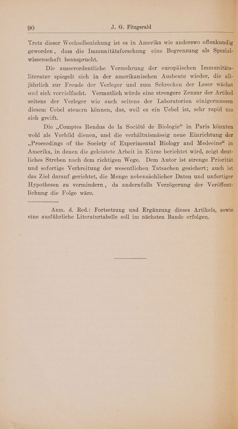 Trotz dieser Wechselbeziehung ist es in Amerika wie anderswo offenkundig geworden, dass die Immunitätsforschung eine Begrenzung als Spezial- wissenschaft beansprucht. Die ausserordentliche Vermehrung der europäischen Immunitäts- literatur spiegelt sich in der amerikanischen Ausbeute wieder, die all- jährlich zur Freude der Verleger und zum Schrecken der Leser wächst und sich vervielfacht. Vermutlich würde eine strengere Zensur der Artikel seitens der Verleger wie auch seitens der Laboratorien einigermassen diesem Ucbel steuern können, das, weil es ein Uebel ist, sehr rapid um sich greift. Die „Comptes Rendus de la Sociöt&amp; de Biologie“ in Paris könnten wohl als Vorbild dienen, und die verhältnismässig neue Einrichtung der „Proceedings of the Society of Experimental Biology and Medeeine“ in Amerika, in denen die geleistete Arbeit in Kürze berichtet wird, zeigt deut- liches Streben nach dem richtigen Wege. Dem Autor ist strenge Priorität und sofortige Verbreitung der wesentlichen Tatsachen gesichert; auch ist das Ziel darauf gerichtet, die Menge nebensächlicher Daten und unfertiger Hypothesen zu vermindern, da andernfalls Verzögerung der Veröffent- lichung die Folge wäre. Anm. d. Red.: Fortsetzung und Ergänzung dieses Artikels, sowie eine ausführliche Literaturtabelle soll im nächsten Bande erfolgen.