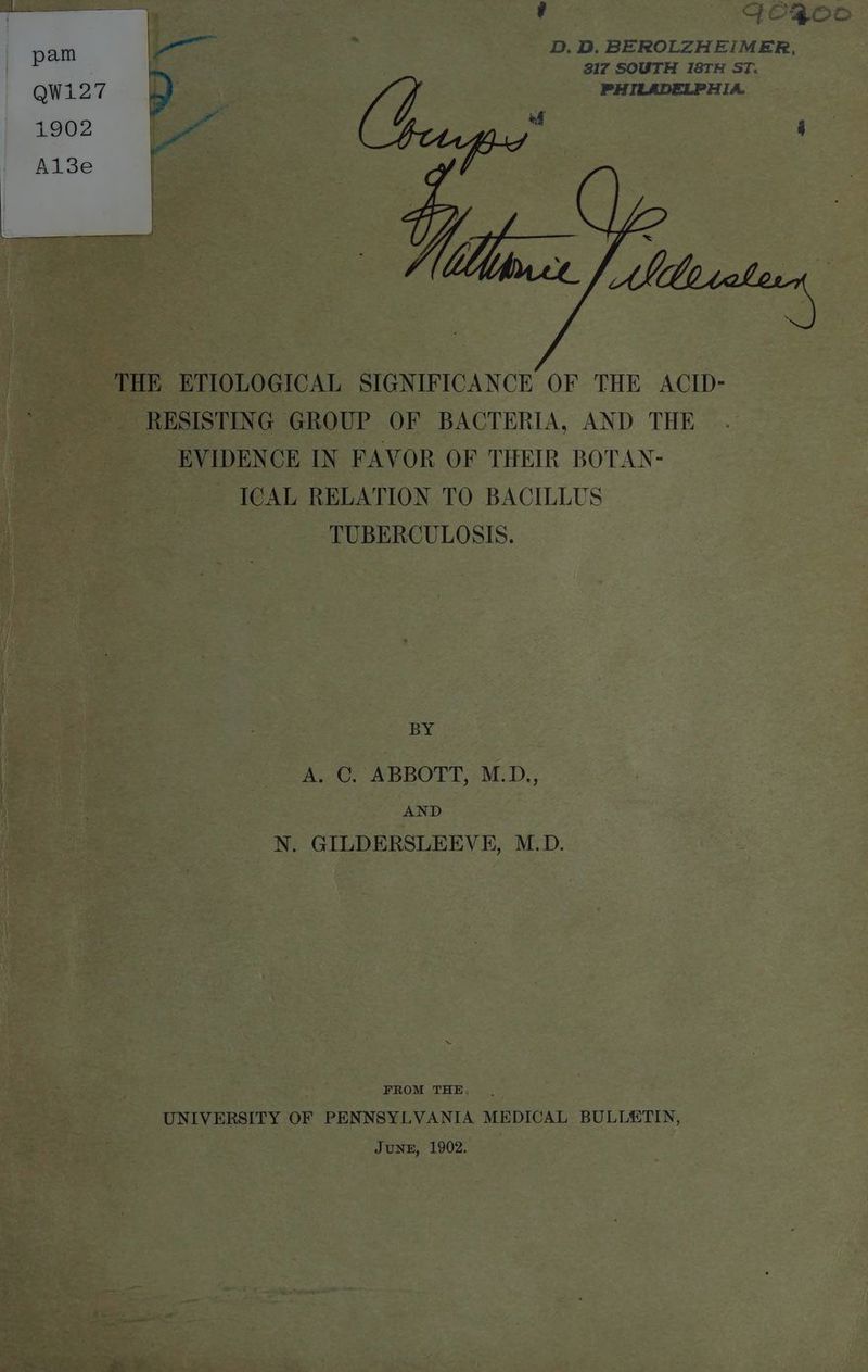 ? GO{0Oo D. BD. BEROLZHEIMER, 317 SOUTH I8TH ST. PHILADELPHIA. Wisin THE ETIOLOGICAL SIGNIFICANCE OF THE ACID- RESISTING GROUP OF BACTERIA, AND THE EVIDENCE IN FAVOR OF THEIR BOTAN- ICAL RELATION TO BACILLUS TUBERCULOSIS. : BY A. C. ABBOTT, M.D., AND . N. GILDERSLEEVE, M.D. FROM THE UNIVERSITY OF PENNSYLVANIA MEDICAL BULLETIN, 3 June, 1902. |