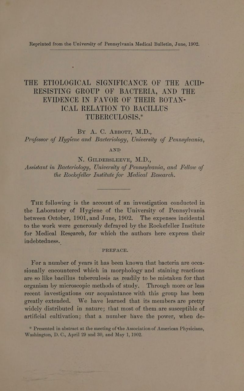 Reprinted from the University of Pennsylvania Medical Bulletin, June, 1902. THE ETIOLOGICAL SIGNIFICANCE OF THE ACID- RESISTING GROUP OF BACTERIA, AND THE EVIDENCE IN FAVOR OF THEIR BOTAN- ICAL RELATION TO BACILLUS TUBERCULOSIS.* By <A. C. Assort, M.D., Professor of Hygiene and Bacteriology, University of Pennsylvania, AND N. GILpERSLEEVE, M.D., Assistant in Bacteriology, University of Pennsylvania, and Fellow of the Rockefeller Institute for Medical Research. THE following is the account of an investigation conducted in the Laboratory of Hygiene of the University of Pennsylvania between October, 1901, and June, 1902. The expenses incidental to the work were generously defrayed by the Rockefeller Institute for Medical Research, for which the authors here express their indebtedness. PREFACE. For a number of years it has been known that bacteria are occa- sionally encountered which in morphology and staining reactions are so like bacillus tuberculosis as readily to be mistaken for that organism by microscopic methods of study. Through more or less recent investigations our acquaintance with this group has been greatly extended. We have learned that its members are pretty widely distributed in nature; that most of them are susceptible of artificial cultivation; that a number have the power, when de- * Presented in abstract at the meeting of the Association of American Physicians,