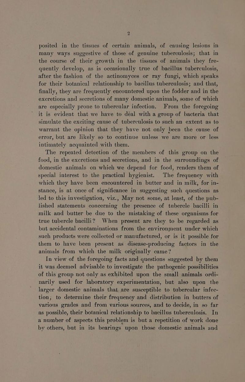 posited in the tissues of certain animals, of causing lesions in many ways suggestive of those of genuine tuberculosis; that in the course of their growth in the tissues of animals they fre- quently develop, as is occasionally true of bacillus tuberculosis, after the fashion of the actinomyces or ray fungi, which speaks for their botanical relationship to bacillus tuberculosis; and that, finally, they are frequently encountered upon the fodder and in the excretions and secretions of many domestic animals, some of which are especially prone to tubercular infection. From the foregoing it is evident that we have to deal with a group of bacteria that simulate the exciting cause of tuberculosis to such an extent as to warrant the opinion that they have not only been the cause of error, but are likely so to continue unless we are more or less intimately acquainted with them. The repeated detection of the members of this group on the food, in the excretions and secretions, and in the surroundings of domestic animals on which we depend for food, renders them of special interest to the practical hygienist. The frequency with which they have been encountered in butter and in milk, for in- stance, is at once of significance in suggesting such questions as led to this investigation, viz., May not some, at least, of the pub- lished statements concerning the presence of tubercle bacilli in milk and butter be due to the mistaking of these organisms for true tubercle bacilli? When present are they to be regarded as but accidental contaminations from the environment under which such products were collected or manufactured, or is it possible for them to have been present as disease-producing factors in the animals from which the milk originally came? In view of the foregoing facts and questions suggested by them it was deemed advisable to investigate the pathogenic possibilities of this group not only as exhibited upon the small animals ordi- narily used for laboratory experimentation, but also upon the larger domestic animals that are susceptible to tubercular infec- tion; to determine their frequency and distribution in butters of various grades and from various sources, and to decide, in so far as possible, their botanical relationship to bacillus tuberculosis. In a number of aspects this problem is but a repetition of work done by others, but in its bearings upon those domestic animals and