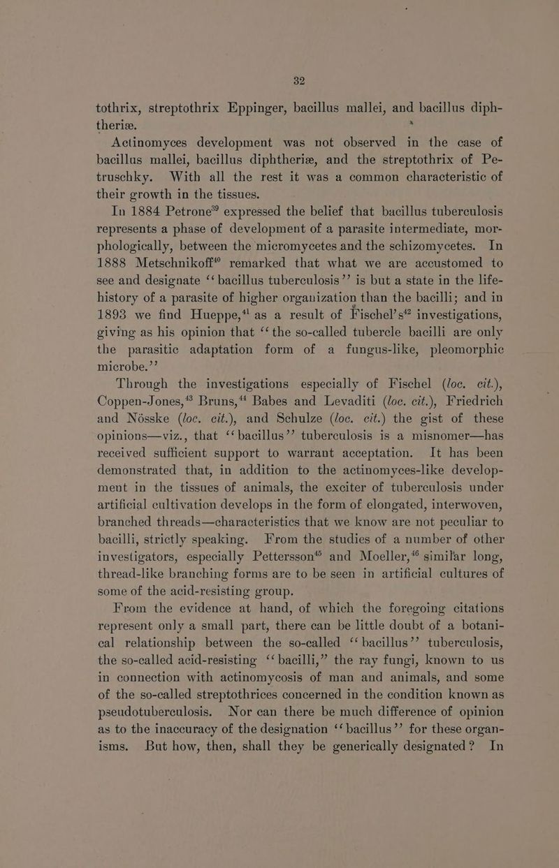 tothrix, streptothrix Eppinger, bacillus mallei, a bacillus diph- therie. Actinomyces development was not observed in the case of bacillus mallei, bacillus diphtheria, and the streptothrix of Pe- truschky. With all the rest it was a common characteristic of their growth in the tissues. In 1884 Petrone® expressed the belief that bacillus tuberculosis represents a phase of development of a parasite intermediate, mor- phologically, between the micromycetes and the schizomycetes. In 1888 Metschnikoff® remarked that what we are accustomed to see and designate ‘‘ bacillus tuberculosis’’ is but a state in the life- history of a parasite of higher organization than the bacilli; and in 1893 we find Hueppe,* as a result of Fischel’ s investigations, giving as his opinion that ‘‘ the so-called tubercle bacilli are only the parasitic adaptation form of a fungus-like, pleomorphic microbe.’’ Through the investigations especially of Fischel (loc. cit.), Coppen-Jones,* Bruns,** Babes and Levaditi (oc. cit.), Friedrich and Nosske (loc. cit.), and Schulze (oc. cit.) the gist of these opinions—viz., that ‘‘bacillus’’ tuberculosis is a misnomer—has received sufficient support to warrant acceptation. It has been demonstrated that, in addition to the actinomyces-like develop- ment in the tissues of animals, the exciter of tuberculosis under artificial cultivation develops in the form of elongated, interwoven, branched threads—characteristics that we know are not peculiar to bacilli, strictly speaking. From the studies of a number of other investigators, especially Pettersson® and Moeller,* similar long, thread-like branching forms are to be seen in artificial cultures of some of the acid-resisting group. From the evidence at hand, of which the foregoing citations represent only a small part, there can be little doubt of a botani- cal relationship between the so-called ‘‘ bacillus’’ tuberculosis, the so-called acid-resisting ‘‘ bacilli,” the ray fungi, known to us in connection with actinomycosis of man and animals, and some of the so-called streptothrices concerned in the condition known as pseudotuberculosis. Nor can there be much difference of opinion as to the inaccuracy of the designation ‘‘ bacillus’’ for these organ- isms. But how, then, shall they be generically designated? In