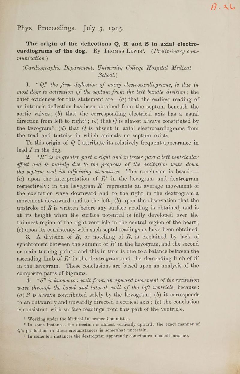 Pays Proceedings. july 3, 1915. The origin of the deflections Q, R and S in axial electro- cardiograms of the dog. By THomas Lewis. (Preliminary com- munication. ) (Cardiographic Department, University College Hospital Medical School.) 1. “Q,.” the first deflection of many electrocardiograms, is due in most dogs to activation of the septum from the left bundle dimsion; the chief evidences for this statement are—(qa) that the earliest reading of an intrinsic deflection has been obtained from the septum beneath the aortic valves; (b) that the corresponding electrical axis has a usual direction from left to right?; (c) that Q is almost always constituted by the levogram*; (d) that @ is absent in axial electrocardiograms from the toad and tortoise in which animals no septum exists. To this origin of Q I attribute its relatively frequent appearance in lead I in the dog. 2. “RR” 7s wn greater part a right and in lesser part a left ventricular effect and 1s mainly due to the progress of the excitation wave down the septum and its adjoining structures. This conclusion is based :— (a) upon the interpretation of A’ in the levogram and dextrogram respectively: in the levogram &amp;’ represents an average movement of the excitation wave downward and to the right, in the dextrogram a movement downward and to the left ; (b) upon the observation that the upstroke of &amp; is written before any surface reading is obtained, and is at its height when the surface potential is fully developed over the thinnest region of the right ventricle in the central region of the heart ; (c) upon its consistency with such septal readings as have been obtained. 3. A division of AR, or notching of R, is explained by lack of synchronism between the summit of R’ in the leevogram, and the second or main turning point ; and this in turn is due to a balance between the ascending limb of R’ in the dextrogram and the descending limb of S’ in the levogram. These conclusions are based upon an analysis of the composite parts of bigrams. 4. “iS” is known to result from an upward movement of the excitation wave through the basal and lateral wall of the left ventricle, because : (a) S is always contributed solely by the levogram; (b) it corresponds to an outwardly and upwardly directed electrical axis ; (c) the conclusion is consistent with surface readings from this part of the ventricle. 1 Working under the Medical Insurance Committee. 2 In some instances the direction is almost vertically upward; the exact manner of Q’s production in these circumstances is somewhat uncertain. % In some few instances the dextrogram apparently contributes in smal] measure. Axe