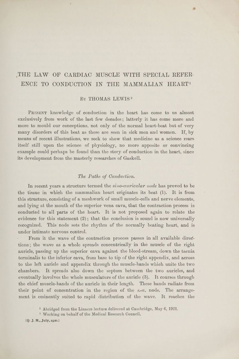 ENCE TO CONDUCTION IN THE MAMMALIAN HEART? By THOMAS LEWIS? PRESENT knowledge of conduction in the heart has come to us almost exclusively from work of the last few decades; latterly it has come more and more to mould our conceptions, not only of the normal heart-beat but of very many disorders of this beat as these are seen in sick men and women. If, by means of recent illustrations, we seek to show that medicine as a science rears itself still upon the science of physiology, no more apposite or convincing example could perhaps be found than the story of conduction in the heart, since its development from the masterly researches of Gaskell. The Paths of Conduction. In recent years a structure termed the sino-auricular node has proved to be the tissue in which the mammalian heart originates its beat (1). It is from this structure, consisting of a meshwork of small muscle-cells and nerve elements, and lying at the mouth of the superior vena cava, that the contraction process is conducted to ail parts of the heart. It is not proposed again to relate the evidence for this statement (2); that the conclusion is sound is now universally recognized. This node sets the rhythm of the normally beating heart, and is under intimate nervous control. From it the wave of the contraction process passes in all available direc- tions; the wave as a whole spreads concentrically in the muscle of the right auricle, passing up the superior cava against the blood-stream, down the taenia terminalis to the inferior cava, from base to tip of the right appendix, and across to the left auricle and appendix through the muscle-bands which unite the two chambers. It spreads also down the septum between the two auricles, and eventually involves the whole musculature of the auricle (3). It courses through the chief muscle-bands of the auricle in their length. These bands radiate from their point of concentration in the region of the s-a. node, The arrange- ment is eminently suited to rapid distribution of the wave. It reaches the 1 Abridged from the Linacre lecture delivered at Cambridge, May 6, 1921. 2 Working on behalf of the Medical Research Council.