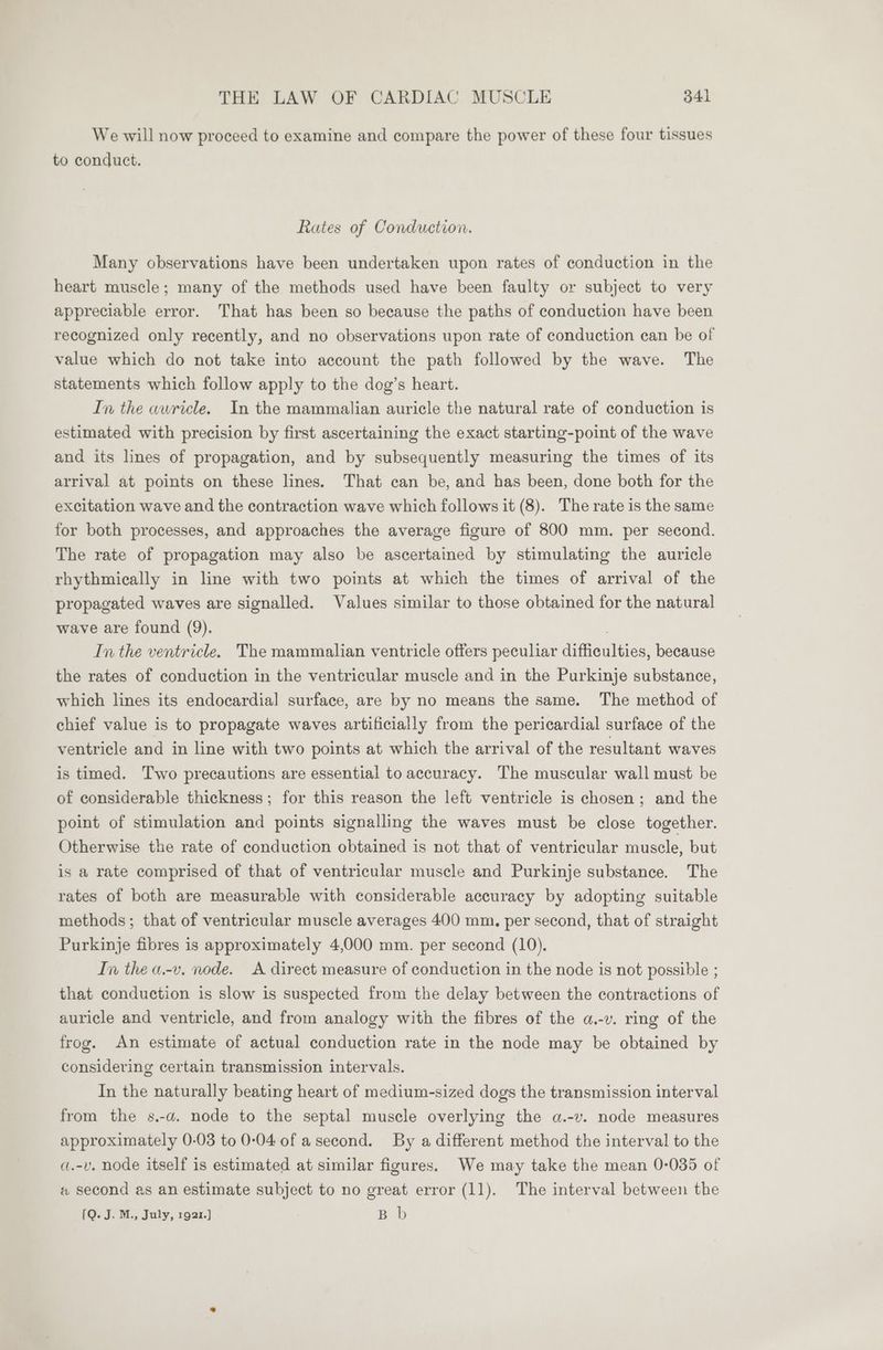 We will now proceed to examine and compare the power of these four tissues to conduct. Rates of Conduction. Many observations have been undertaken upon rates of conduction in the heart muscle; many of the methods used have been faulty or subject to very appreciable error. That has been so because the paths of conduction have been recognized only recently, and no observations upon rate of conduction can be of value which do not take into account the path followed by the wave. The statements which follow apply to the dog’s heart. In the awricle. In the mammalian auricle the natural rate of conduction is estimated with precision by first ascertaining the exact starting-point of the wave and its lines of propagation, and by subsequently measuring the times of its arrival at points on these lines. That can be, and has been, done both for the excitation wave and the contraction wave which follows it (8). The rate is the same for both processes, and approaches the average figure of 800 mm. per second. The rate of propagation may also be ascertained by stimulating the auricle rhythmically in line with two points at which the times of arrival of the propagated waves are signalled. Values similar to those obtained for the natural wave are found (9). In the ventricle. The mammalian ventricle offers peculiar difficulties, because the rates of conduction in the ventricular muscle and in the Purkinje substance, which lines its endocardia] surface, are by no means the same. The method of chief value is to propagate waves artificially from the pericardial surface of the ventricle and in line with two points at which the arrival of the resultant waves is timed. Two precautions are essential to accuracy. The muscular wall must be of considerable thickness; for this reason the left ventricle is chosen; and the point of stimulation and points signalling the waves must be close together. Otherwise the rate of conduction obtained is not that of ventricular muscle, but is a rate comprised of that of ventricular muscle and Purkinje substance. The rates of both are measurable with considerable accuracy by adopting suitable methods; that of ventricular muscle averages 400 mm. per second, that of straight Purkinje fibres is approximately 4,000 mm. per second (10). In the a-v. node. A direct measure of conduction in the node is not possible ; that conduction is slow is suspected from the delay between the contractions of auricle and ventricle, and from analogy with the fibres of the a.-v. ring of the frog. An estimate of actual conduction rate in the node may be obtained by considering certain transmission intervals. In the naturally beating heart of medium-sized dogs the transmission interval from the s.-a. node to the septal muscle overlying the a.-v. node measures approximately 0-03 to 0-04.0f a second. By a different method the interval to the a.-v. node itself is estimated at similar figures. We may take the mean 0-035 of a second as an estimate subject to no great error (11). The interval between the