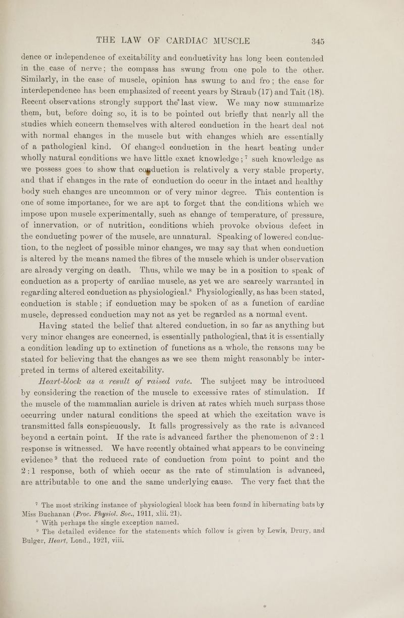 dence or independence of excitability and conductivity has long been contended in the case of nerve; the compass has swung from one pole to the other. Similarly, in the case of muscle, opinion has swung to and fro; the case for interdependence has been emphasized of recent years by Straub (17) and Tait (18). Recent observations strongly support the’ last view. We may now summarize them, but, before doing so, it is to be pointed out briefly that nearly all the studies which concern themselves with altered conduction in the heart deal not with normal changes in the muscle but with changes which are essentially of a pathological kind. Of changed conduction in the heart beating under wholly natural conditions we have little exact knowledge ;7 such knowledge as we possess goes to show that cogduction is relatively a very stable property, and that if changes in the rate of conduction do occur in the intact and healthy body such changes are uncommon or of very minor degree. This contention is one of some importance, for we are apt to forget that the conditions which we impose upon muscle experimentally, such as change of temperature, of pressure, of innervation, or of nutrition, conditions which provoke obvious defect in the conducting power of the muscle, are unnatural. Speaking of lowered conduc- tion, to the neglect of possible minor changes, we may say that when conduction is altered by the means named the fibres of the muscle which is under observation are already verging on death. Thus, while we may be in a position to speak of conduction as a property of cardiac muscle, as yet we are scarcely warranted in regarding altered conduction as physiological.® Physiologically, as has been stated, conduction is stable; if conduction may be spoken of as a function of cardiac muscle, depressed conduction may not as yet be regarded as a normal event. Having stated the belief that altered conduction, in so far as anything but very minor changes are concerned, is essentially pathological, that it is essentially a condition leading up to extinction of functions as a whole, the reasons may be stated for believing that the changes as we see them might reasonably be inter- preted in terms of altered excitability. Heart-block as a result of raised rate. The subject may be introduced by considering the reaction of the muscle to excessive rates of stimulation. I the muscle of the mammalian auricle is driven at rates which much surpass those occurring under natural conditions the speed at which the excitation wave is transmitted falls conspicuously. It falls progressively as the rate is advanced beyond a certain point. If the rate is advanced farther the phenomenon of 2:1 response is witnessed. We have recently obtained what appears to be convincing evidence? that the reduced rate of conduction from point to point and the 2:1 response, both of which occur as the rate of stimulation is advanced, are attributable to one and the same underlying cause. The very fact that the 7 The most striking instance of physiological block has been found in hibernating bats by Miss Buchanan (Proc. Physiol. Soc., 1911, xh. 21). * With perhaps the single exception named. ° The detailed evidence for the statements which follow is given by Lewis, Drury, and Bulger, Heart, Lond., 1921, viii.