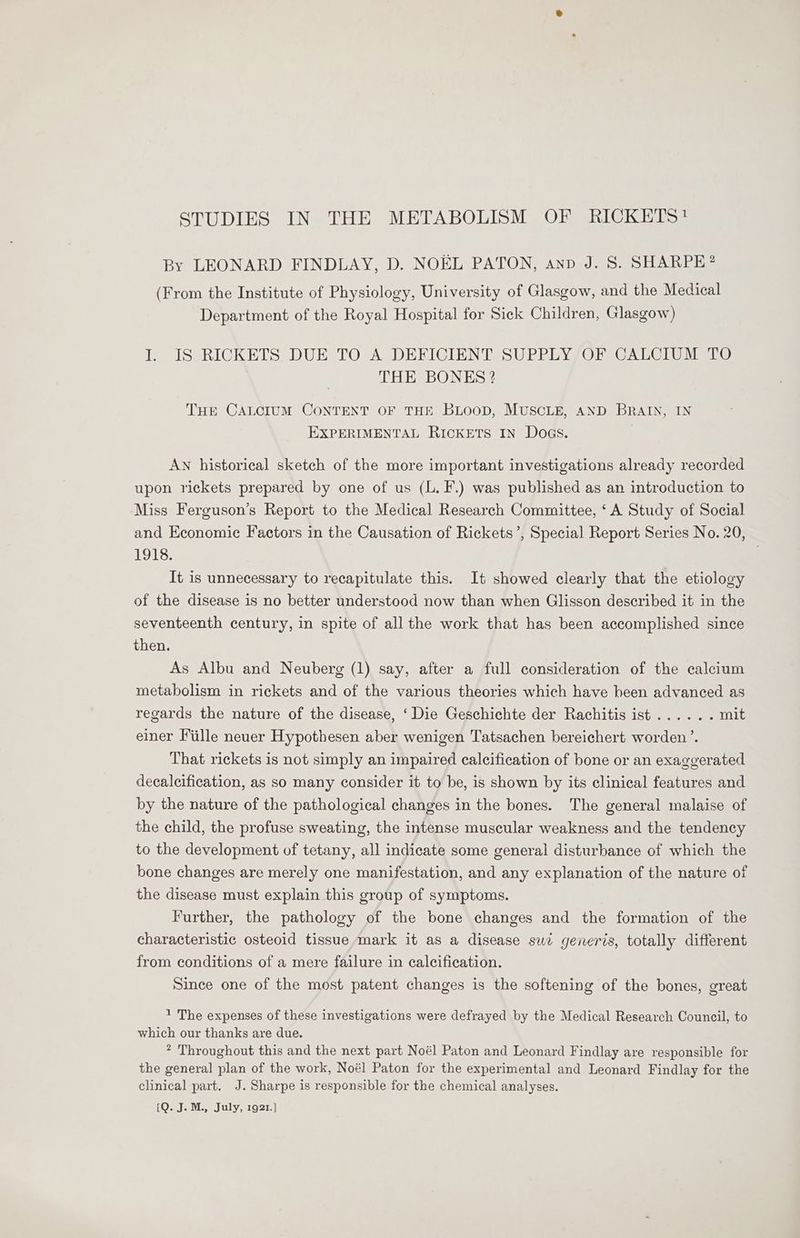 STUDIES IN THE METABOLISM OF RICKETS! By LEONARD FINDLAY, D. NOEL PATON, anp J. S. SHARPE? (From the Institute of Physiology, University of Glasgow, and the Medical Department of the Royal Hospital for Sick Children, Glasgow) I. IS RICKETS DUE TO A DEFICIENT SUPPLY OF CALCIUM TO THE BONES 2 THE CALCIUM CONTENT OF THE BLOOD, MUSCLE, AND BRAIN, IN EXPERIMENTAL RICKETS IN Doas. AN historical sketch of the more important investigations already recorded upon rickets prepared by one of us (L. F.) was published as an introduction to Miss Ferguson’s Report to the Medical Research Committee, ‘A Study of Social and Economic Factors in the Causation of Rickets’, Special Report Series No. 20, 1918. It is unnecessary to recapitulate this. It showed clearly that the etiology of the disease is no better understood now than when Glisson described it in the seventeenth century, in spite of all the work that has been accomplished since then. As Albu and Neuberg (1) say, after a full consideration of the calcium metabolism in rickets and of the various theories which have been advanced as regards the nature of the disease, ‘Die Geschichte der Rachitis ist...... mit einer Fille neuer Hypothesen aber wenigen Tatsachen bereichert worden ’. That rickets is not simply an impaired calcification of bone or an exaggerated decalcification, as so many consider it to be, is shown by its clinical features and by the nature of the pathological changes in the bones. The general malaise of the child, the profuse sweating, the intense muscular weakness and the tendency to the development of tetany, all indicate some general disturbance of which the bone changes are merely one manifestation, and any explanation of the nature of the disease must explain this group of symptoms. Further, the pathology of the bone changes and the formation of the characteristic osteoid tissue mark it as a disease sui generis, totally different from conditions of a mere failure in calcification. Since one of the most patent changes is the softening of the bones, great 1 The expenses of these investigations were defrayed by the Medical Research Council, to which our thanks are due. * Throughout this and the next part Noél Paton and Leonard Findlay are responsible for the general plan of the work, Noél Paton for the experimental and Leonard Findlay for the clinical part. J. Sharpe is responsible for the chemical analyses. {Q. J. M., July, 1921.)