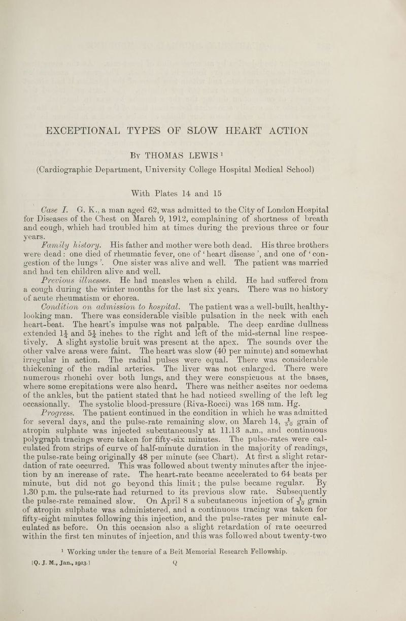 By THOMAS LEWIS! (Cardiographic Department, University College Hospital Medical School) With Plates 14 and 15 Case I. G. K.,a man aged 62, was admitted to the City of London Hospital for Diseases of the Chest on March 9, 1912, complaining of shortness of breath and cough, which had troubled him at times during the previous three or four rears. : Family history. His father and mother were both dead. His three brothers were dead: one died of rheumatic fever, one of ‘heart disease’, and one of ‘ con- gestion of the lungs’. One sister was alive and well. The patient was married and had ten children alive and well. Previous illnesses. He had measles when a child. He had suffered from a cough during the winter months for the last six years. There was no history of acute rheumatism or chorea. Condition on admission to hospital. The patient was a well-built, healthy- looking man. There was considerable visible pulsation in the neck with each heart-beat. The heart’s impulse was not palpable. The deep cardiac dullness extended 14 and 54 inches to the right and left of the mid-sternal line respec- tively. A slight systolic bruit was present at the apex. The sounds over the other valve areas were faint. The heart was slow (40 per minute) and somewhat irregular in action. The radial pulses were equal. There was considerable thickening of the radial arteries. The liver was not enlarged. There were numerous rhonchi over both lungs, and they were conspicuous at the bases, where some crepitations were also heard. There was neither ascites nor oedema of the ankles, but the patient stated that he had noticed swelling of the left leg occasionally. The systolic blood-pressure (Riva-Rocci) was 168 mm. Hg. Progress. The patient continued in the condition in which he was admitted for several days, and the pulse-rate remaining slow, on March 14, 45 grain of atropin sulphate was injected subcutaneously at 11.13 a.m., and continuous polygraph tracings were taken for fifty-six minutes. The pulse-rates were cal- culated from strips of curve of half-minute duration in the majority of readings, the pulse-rate being originally 48 per minute (see Chart). At first a slight retar- dation of rate occurred. This was followed about twenty minutes after the injec- tion by an increase of rate. The heart-rate became accelerated to 64 beats per minute, but did not go beyond this limit; the pulse became regular. By 1.30 p.m. the pulse-rate had returned to its previous slow rate. Subsequently the pulse-rate remained slow. On April 8 a subcutaneous injection of x5 grain of atropin sulphate was administered, and a continuous tracing was taken for fifty-eight minutes following this injection, and the pulse-rates per minute cal- culated as before. On this occasion also a slight retardation of rate occurred within the first ten minutes of injection, and this was followed about twenty-two 1 Working under the tenure of a Beit Memorial Research Fellowship. (QO. J. M., Jan., 1913.] Q