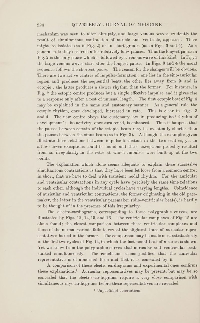 mechanism was seen to alter abruptly, and large venous waves, evidently the result of simultaneous contraction of auricle and ventricle, appeared. These might be isolated (as in Fig. 2) or in short groups (as in Figs. 3 and 4), As a general rule they occurred after relatively long pauses. Thus the longest pause in Fig. 2 is the only pause which is followed by a venous wave of this kind. In Fig. 4 the large venous waves start after the longest pause. In Figs. 3 and 4 the usual sequence follows the shortest pause. The reason for the changes will be obvious. There are two active centres of impulse-formation ; one lies in the sino-auricular region and produces the sequential beats, the other lies away from it and is ectopic ; the latter produces a slower rhythm than the former. For instance, in Fig. 2 the ectopic centre produces but a single effective impulse, and it gives rise to a response only after a rest of unusual length. The first ectopic beat of Fig. 4 may be explained in the same and customary manner. As a general rule, the ectopic rhythm, once developed, increased in rate. This is clear in Figs. 3 and 4. The new centre obeys the customary law in producing its ‘ rhythm of development’; its activity, once awakened, is enhanced. Thus it happens that the pauses between certain of the ectopic beats may be eventually shorter than the pauses between the sinus beats (as in Fig. 3). Although the examples given illustrate these relations between impulse-formation in the two centres, yet in a few curves exceptions could be found, and these exceptions probably resulted from an irregularity in the rates at which impulses were built up at the two points. The explanation which alone seems adequate to explain these successive simultaneous contractions is that they have been let loose from a common centre ; in short, that we have to deal with transient nodal rhythm. For the auricular and ventricular contractions in any cycle have precisely the same time relations to each other, although the individual cycles have varying lengths. Coincidence of auricular and ventricular contractions, the former originating in the old pace- maker, the latter in the ventricular pacemaker (idio-ventricular beats), is hardly to be thought of in the presence of this irregularity. The electro-cardiograms, corresponding to these polygraphic curves, are illustrated by Figs. 12, 14,15,and 16. The ventricular complexes of Fig. 15 are alone found; the closest comparison between these ventricular complexes and those of the normal periods fails to reveal the slightest trace of auricular repre- sentatives buried in the former. The comparison may be made most satisfactorily in the first two cycles of Fig. 14,in which the last nodal beat of a series is shown. Yet we know from the polygraphic curves that auricular and ventricular beats started simultaneously. The conclusion seems justified that the auricular representative is of abnormal form and that it is concealed by R. A comparison of these electro-cardiograms and experimental ones confirms these explanations.? Auricular representatives may be present, but may be so concealed that the electro-cardiograms require a very close comparison with simultaneous myocardiograms before these representatives are revealed. ? Unpublished observations.