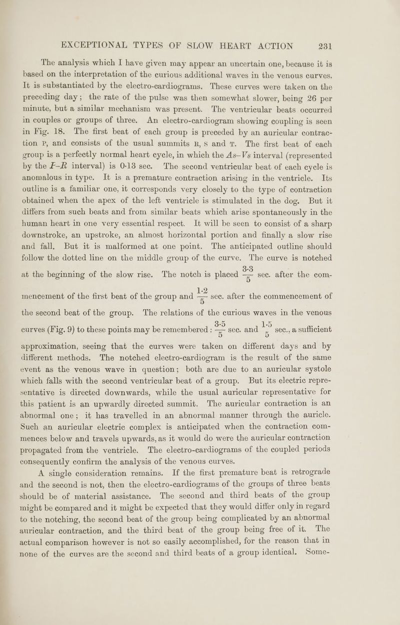 The analysis which I have given may appear an uncertain one, because it is based on the interpretation of the curious additional waves in the venous curves. It is substantiated by the electro-cardiograms. These curves were taken on the preceding day; the rate of the pulse was then somewhat slower, being 26 per minute, but a similar mechanism was present. The ventricular beats occurred in couples or groups of three. An electro-cardiogram showing coupling is seen in Fig. 18. The first beat of each group is preceded by an auricular contrac- tion P, and consists of the usual summits R, Ss and T. The first beat of each group is a perfectly normal heart cycle, in which the As—Vs interval (represented by the F—# interval) is 0-13 sec. The second ventricular beat of each cycle is anomalous in type. It is a premature contraction arising in the ventricle. Its outline is a familiar one, it corresponds very closely to the type of contraction obtained when the apex of the left ventricle is stimulated in the dog. But it differs from such beats and from similar beats which arise spontaneously in the human heart in one very essential respect. It will be seen to consist of a sharp downstroke, an upstroke, an almost horizontal portion and finally a slow rise and fall. But it is malformed at one point. The anticipated outline should follow the dotted line on the middle group of the curve. The curve is notched at the beginning of the slow rise. The notch is placed = sec. after the com- 1- mencement of the first beat of the group and = sec. after the commencement of the second beat of the group. The relations of the curious waves in the venous fy) approximation, seeing that the curves were taken on different days and by different methods. The notched electro-cardiogram is the result of the same event as the venous wave in question; both are due to an auricular systole which falls with the second ventricular beat of a group. But its electric repre- sentative is directed downwards, while the usual auricular representative for this patient is an upwardly directed summit. The auricular contraction is an abnormal one; it has travelled in an abnormal manner through the auricle. Such an auricular electric complex is anticipated when the contraction com- mences below and travels upwards, as it would do were the auricular contraction propagated from the ventricle. The electro-cardiograms of the coupled periods consequently confirm the analysis of the venous curves. A single consideration remains. If the first premature beat is retrograde and the second is not, then the electro-cardiograms of the groups of three beats should be of material assistance. The second and third beats of the group might be compared and it might be expected that they would differ only in regard to the notching, the second beat of the group being complicated by an abnormal auricular contraction, and the third beat of the group being free of it. The actual comparison however is not so easily accomplished, for the reason that in none of the curves are the second and third beats of a group identical. Some- 2) = curves (Fig. 9) to these points may be remembered : = sec. and | sec., a sufficient