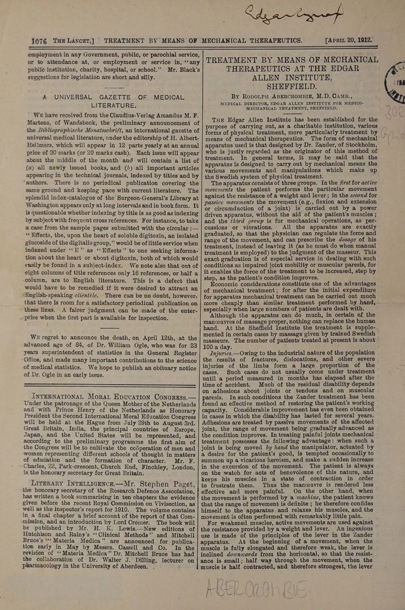 1076 THE LANCET,} [APRIL 20, 1912. employment in any Government, public, or parochial service, or to attendance at, or employment or service in, ‘‘any public institution, charity, hospital, or school.’”’ Mr. Black’s suggestions for legislation are short and silly. A UNIVERSAL GAZETTE OF MEDICAL LITERATURE. ' WE have received from the Claudius- Verlag Amandus M. F. Martens, of Wandsbeck, the preliminary announcement of the bibliographische Monatsschrift, an international gazette of universal medical literature, under the editorship of H. Albert- Hellmers, which will appear in 12 parts yearly at an annual price of 30 marks (or 20 marks cash). Each issue will appear about the middle of the month and will contain a list of (a2) all newly issued books, and (2) all important articles appearing in the technical journals, indexed by titles and by “authors. There is no periodical publication covering the same ground and keeping pace with current literature. The splendid index-catalogue of the Surgeon-General’s Library at Washington appears only at long intervals andin book form. It is questionable whether indexing by title is as good as indexing by subject with frequent cross references. For instance, to take a case from the sample pages submitted with the circular :— ** Effects, the, upon the heart of soluble digitoxin, an isolated glucoside of the digitalis group,” would be of little service when indexed under ‘‘E” as ‘‘ Effects” to one seeking informa- tion about the heart or about digitoxin, both of which would easily be found in a subject-index. We note also that out of eight columns of title references only 16 references, or half a -olumn, are to English literature. This is a defect that would have to be remedied if it were desired to attract an English-speaking clientele. There can be no doubt, however, - that there is room for a satisfactory periodical publication on A fairer judgment, can be made of the enter- prise when the first part is available for inspection. WE regret to announce the death, on April 12th, at the advanced age of 84, of Dr. William Ogle, who was for 23 years superintendent of statistics in the General Register ‘Office, and made many important contributions to the science of medical statistics. We hope to publish an obituary notice of Dr. Ogle in an early issue. INTERNATIONAL Morat Epucation Conariss.— Under the patronage of the Queen Mother of the Netherlands and with Prince Henry of the Netherlands as Honorary President the Second International Moral Education Congress will be held at the Hague from July 29th to August 3rd. Great Britain, India, the principal countries of Europe, Japan, and the United States will be represented, and according to the preliminary programme the first aim of ‘the Congress will be to cultivate the codperation of men and women representing different schools of thought in matters of education and the formation of character. Mr. F. “Charles, 22, Park-crescent, Church End, Finchley, London, is the honorary secretary for Great Britain. Literary INTELLIGENCE.—Mr. Stephen Paget, ~~ the honorary secretary of the Research Defence Association, has written a book summarising in ten chapters the evidence given before the recent Royal Commission on Vivisection, as » well as the inspector’s report for 1910. The volume contains in a final chapter ‘a brief account of the report of that Com- mission, and an introduction by Lord Cromer. The book will be published by Mr. H. K. Lewis.—New editions of Hutchison and Rainy’s ‘‘ Clinical Methods’’ and Mitchell Bruce’s *‘ Materia Medica” are announced for publica- tion early in May by Messrs. Cassell and Co. In the revision of ‘‘ Materia Medica” Dr. Mitchell Bruce has had the collaboration of Dr. Walter J. Dilling, lecturer on pharmacology in the University of Aberdeen. ea TREATMENT BY MEANS OF MECHANICAL THERAPEUTICS AT THE EDGAR | ALLEN INSTITUTE, SHEFFIELD. By RopOLPH ABERCROMBIE, M.D. OAMB., MEDICAL DIRECTOR, EDGAR ALLEN INSTITUTE FOR MEDICO- MECHANICAL TREATMENT, SHEFFIELD. THE Edgar Allen Institute has been established for the purpose of carrying out, as a charitable institution, various - forms of physical treatment, more particularly treatment by — means of mechanical therapeutics. apparatus used is that designed by Dr. Zander, of Stockholm, who is justly regarded as the originator of this method of treatment. In general terms, it may be said that the apparatus is designed to carry out by mechanical means the various movements and manipulations which make up the Swedish system of physical treatment. The apparatus consists of three groups. In the first for active movements the patient performs the particular movement against the resistance of a weight and lever; in the second for passive movements the movement (e.g., flexion and extension or circumduction of a joint) is carried out by a power driven apparatus, without the aid of the patient’s muscles ; and the third group is for mechanical operations, as per- cussions or vibrations. All the apparatus are exactly graduated, so that the physician can regulate the force and range of the movement, and can prescribe the dosage of his treatment, instead of leaving it (as he must do when manual treatment is employed) to the judgment of the masseur. This exact graduation is of especial service in dealing with such conditions as impaired joint mobility or muscular paresis, for it enables the force of the treatment to be increased, step by step, as the patient’s condition improves. Economic considerations constitute one of the advantages of mechanical treatment; for after the initial expenditure for apparatus mechanical treatment can be carried ouf much more cheaply than similar treatment performed by hand, especially when large numbers of patients are dealt witb. Although the apparatus can do much, in certain of the manceuvres of massage proper, nothing can replace the human hand. At the Sheffield Institute the treatment is supple- mented in certain cases by massage given by trained Swedish masseurs. The number of patients treated at present is about 100 a day. Injuries. Owing to the industrial nature of the population the results of fractures, dislocations, and other severe injuries of the limbs form a large proportion of the cases. Such cases do not usually come under treatment until a period measured in months has elapsed after the time of accident. Much of the residual disability depends on adhesions about joints or tendons and on muscular paresis. In such conditions the Zander treatment has been found an effective method of restoring the patient’s working capacity. Considerable improvement has even been obtained in cases in which the disability has lasted for several years. Adhesions are treated by passive movements of the affected joint, the range of movement being gradually advanced as the condition improves. In treating painful joints mechanical treatment possesses the following advantage: when such a joint is being moved by hand the manipulator, actuated by a desire for the patient’s good, is tempted occasionally to summon up a vicarious heroism, and make a sudden increase in the excursion of the movement. The patient is always on the watch for acts of benevolence of this nature, and keeps his muscles in a state of contraction in order to frustrate them. Thus the manceuvre is rendered less effective and more painful. On the other hand, when the movement is performed by a machine, the patient knows that the range of movement is definite ; he therefore confides himself to the apparatus and relaxes his muscles, and the movement is often performed with remarkably little pain. For weakened muscles, active movements are used against the resistance provided by a weight and lever. An ingenious use is made of the principles of the lever in the Zander apparatus. At the beginning of a movement, when the muscle is fully elongated and therefore weak, the lever is inclined downwards from the horizontal, so that the resist- ance is small; half way through the movement, when the muscle is half contracted, and therefore strongest, the lever Lit i, Pa TGl ul Nit get ol OLN ee