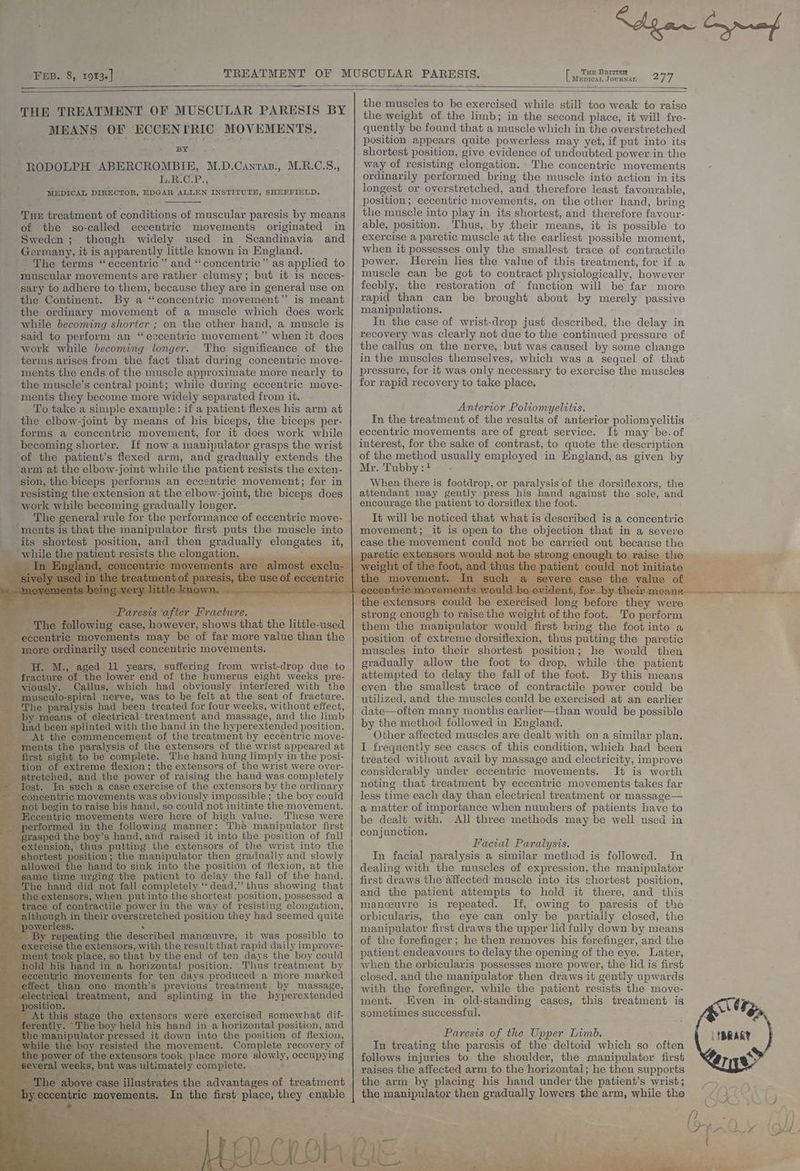 FEB. 8, 1913] Mepican JourNAL 277 THE TREATMENT OF MUSCULAR PARESIS BY MEANS OF ECCENTRIC MOVEMENTS. BY RODOLPH ABERCROMBIE, M.D.Canras., M.R.C.S., L.R.CP., ‘ MEDICAL DIRECTOR, EDGAR ALLEN INSTITUTE, ee Tur treatment of conditions of muscular paresis by means of the so-called eccentric movements originated in Sweden ; though widely used in Scandinavia and Germany, it is apparently little known in England. The terms “eccentric” and “concentric” as applied to muscular movements are rather clumsy; but it is neces- sary to adhere to them, because they are in general use on the Continent. By a “concentric movement” is meant the ordinary movement of a muscle which does work while becoming shorter ; on the other hand, a muscle is said to perform an “eccentric movement” when it does work while becoming longer. The significance of the terms arises from the fact that during concentric move- ments the ends of the muscle approximate more nearly to the muscle’s central point; while during eccentric move- ments they become more widely separated from it. To take a simple example: if a patient flexes his arm at ‘the elbow-joint by means of his biceps, the kiceps per- forms a concentric movement, for it does work while becoming shorter. If now a manipulator grasps the wrist of the patient’s flexed arm, and gradually extends the ‘arm at the elbow-joint while the patient resists the exten- sion, the biceps performs an eccentric movement; for in resisting the extension at the elbow-joint, the biceps does work while becoming gradually longer. _ The general rule for the performance of eccentric move- ~ ments is that the manipulator first puts the muscle into its shortest position, and then gradually elongates it, _ while the patient resists the elongation. _ aare uf aaa ‘Paresis ‘after Fracture. Fae, - The following case, however, shows that the little-used eccentric movements may be of far more value than the more ordinarily used concentric movements. als diesel iH. Mz., aged 11 years, suffering from wrist-drop due to fracture of the lower end of the humerus eight weeks pre- viously. Callus, which had obviously interfered with the - musculo-spiral nerve, was to he felt at the seat of fracture. _ The paralysis had been treated for four weeks, without effect, _ -by means of electrical treatment and massage, and the limb had been splinted with the hand in the hyperextended position. At the commencement of the treatment by eccentric move- ments the paralysis of the extensors of the wrist appeared at first sight to be complete. The hand hung limply in the posi- tion of extreme flexion; the extensors of the wrist were over- tretched, and the power of raising the hand was completely ost. Im such a case exercise of the extensors by the ordinary oncentric movements was obviously impossible; the boy could ot begin to raise his hand, so could not initiate the movement. ‘eccentric movements were here of high value. These were erformed in the following manner: The manipulator first grasped the boy’s hand, and raised it into the position of full extension, thus putting the extensors of the wrist into the shortest position; the manipulator then gradually and slowly llowed the hand to sink into the position of flexion, at the game time urging the patient to delay the fall of the hand. The hand did not fall completely ‘‘ dead,’’ thus showing that the extensors, when putinto the shortest position, possessed a ce of contractile power in the way of resisting elongation, hough in their overstretched position they had seemed quite werless. Sa , repeating the described manceuvre, it was possible to ise the extensors, with the result that rapid daily improve- ok place, so that by the end of ten days the boy could old his hand in a horizontal position. Thus treatment by eccentric movements for ten days produced a more marked ect than one. month’s previous treatment by massage, electrical treatment, and splinting in the byperextended position. | Lane ee : At this stage the extensors were exercised somewhat dif- nily. “The boy held his hand in a horizontal-position, and manipulator pressed it down into the position of flexion, W the boy resisted the movement. Complete recovery of he power of the extensors took. place more slowly, occupying everal weeks, but was ultimately complete. 3 al ae Mee The above case illustrates the advantages of treatment tric movements. In the first place, they enable a . p ensors would not be strong enough to raise the of >t, and thus the patien 1 not initiate ch ere case the value of the muscles to be exercised while still too weak to raise the weight of the limb; in the second place, it will fre- quently be found that a muscle which in the overstretched position appears quite powerless may yet, if put into its shortest position, give evidence of undoubted power.in the way of resisting elongation. The concentric movements ordinarily performed bring the muscle into action in its longest or overstretched, and therefore least favourable, position; eccentric movements, on the other hand, bring the muscle into play in its shortest, and therefore favour- able, position. Thus, by their means, it is possible to exercise a paretic muscle at the earliest possible moment, when it possesses only the smallest trace of contractile power. Herein lies the value of this treatment, for if a muscle can be got to contract physiologically, however feebly, the restoration of function will be far more rapid than can be brought about by merely passive manipulations. In the case of wrist-drop just described, the delay in recovery was Clearly not due to the continued pressure of the callus on the nerve, but was caused by some change in the muscles themselves, which was a sequel of that pressure, for it was only necessary to exercise the muscles for rapid recovery to take place. Anterior Poliomyelitis. In the treatment of the results of anterior poliomyelitis eccentric movements are of great service. It may be.of interest, for the sake of contrast, to quote the description of the method usually employed in England, as given by Mr.'Tabby it When there is footdrop, or paralysis of the dorsiflexors, the attendant may gently press his hand against the sole, and encourage the patient to dorsiflex the foot. It will be noticed that what is described is a concentric movement; it is open to the objection that in a severe case the movement could not be carried out because the strong enough to raise the weight of the foot. To perform them the manipulator would first bring the foot into a position of extreme dorsiflexion, thus putting the paretic muscles into their shortest position; he would then gradually allow the foot to drop, while the patient attempted to delay the fall of the foot. By this means even the smallest trace of contractile power could be utilized, and the muscles could be exercised at an earlier date—often many months earlier—than would be possible by the method followed in England. | Other affected muscles are dealt with on a similar plan. I frequently see cases of this condition, which had been treated without avail by massage and electricity, improve considerably under eccentric movements. It is worth noting that treatment by eccentric movements takes far less time each day than electrical treatment or massage— a matter of importance when numbers of patients have to be dealt with. All three methods may be well used in conjunction. Facial Paralysis. In facial paralysis a similar method is followed. In dealing with the muscles of expression, the manipulator first draws the affected muscle into its shortest position, and the patient attempts to hold it there, and this manceuvre is repeated. If, owing to paresis of the © orbicularis, the eye can only be partially closed, the manipulator first draws the upper lid fully down by means of the forefinger ; he then removes his forefinger, and the patient endeavours to delay the opening of the eye. Later, when the orbicularis possesses more power, the lid is first closed, and the manipulator then draws it gently upwards with the forefinger, while the patient resists the move- ment. Even in old-standing cases, this treatment is sometimes successful. : Paresis of the Upper Limb. In treating the paresis of the deltoid which so often follows injuries to the shoulder, the manipulator first the arm by placing his hand under the patient’s wrist; the manipulator then gradually lowers the arm, while the Loe eS Te EN fee TRO ES REE) Le ee