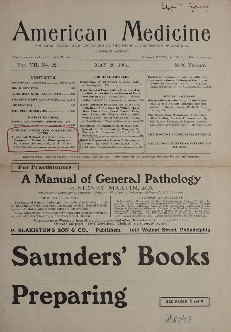 PUBLISHED WEEKLY ae VI, No. 22. “MAY 28, 1904. Bn, 00 Yearcy. CONTENTS. ORIGINAL ARTICLES. EDITORIAL COMMENT................ 839, 873, 874 | Empyema. By Dr Forrsr Wittarp, M.D’, of Philadelphia. (2Zustvrated)...ccccccecseeesarcoeenes 851 BOOK REVIEWG.)..............0cc:ceeee Doves oevouseasssn 842 enerinicdial Pancreatitis. Gentidered in AMERICAN NEWS AND NOTE............ 843 its Relation to the Acute Forms of Pan- creatitis in Man. By RicHarp M. PEARCE, FOREIGN NEWS AND NOTEG................ 845 ISI ote Albany’, INisy Wicsecccscses-uso-ctseateececteceun- G08 OBITUARIEBES............ Buys disev’s cserecsaicostcanchevaeess <2 845 | Acute Anterior Poliomyelitis in Adults, with Report of a Case in Which There THE PUBLIC SERVICE ..............0.....:cccseeeee 846 Was Also a Peripheral Facial Palsy and Paradoxic Pupils Complicated SOCIETY REPORTS. with Hippus. By A.rrep Gorpon, M.D., Association of American Physicians. (Con- of Philadelphia, (21st rated) ....sssescecoase soveseess 858 GLUED) vasvecscts ORES EE PE Oe 847 Neuritis as a Complication of Some Por- CLINICAL NOTES AND CORRESPOND- tion of the Child-bearing Process. By ENCE. WitiiAm R. Nicuotson, PuH.B,, M.D., of A Clinical Method of Determining the Philadel pitia....cccspcocss hihikbaaspanarevered sx naires aeaseasen Oly, Vasomotor Factor in Blood-pressure. @linical Report of a Case of Lithogenous By Arsert Aprams, A.M., M.D., of San }/ Icterus. By Byron Rosinson, B.S., M.D, Francisco, Cal........... Ranassacttvnendee teaecoatrcasueacces of Chicago. .(222uStrated)).cienarsascecgssssesssniaveress 863 Posterior Gastroenterostomy, with En- teroenterostomy: A Study of Conditions Found at Autopsy. By W. L. Wattracez, M.D., of Syracuse, N, Y. (Jdlust/ated).......006 864 SPECIAL ARTICLES. Observations on the Duty of the Physi- cian to His Patient Through the Sur- geon. By Henry SeEwatt, Pu.D., M.D., of Den very Colom, scssccscscssssactecdtestedecccssheenabns daeucs 866 The Santa Cruz Mountains of Jamaica, West Indies, for the Tuberculous. By Mr. Locan Russe tt, of Kingston, Jamaica, and LesLtiz ALEXANDER, Esq , of Malvern........ 868 THE WORLD’S LATEST LITERATURE.869 TABLE OF CONTENTS CONTINUED ON PAGE 8. Ra cek a ote) Oe ‘For Practitioners The Study of General Pathology must go hand in hand with that s F 7 rhage and Pigmentation. These subjects are in the book only dealt with as far as they have Titease of ‘S Kidneys. The Effects of Disease of the Liver. The Effects of The Effect of Disease of the Ductless Glands of the Preparing Mace hg