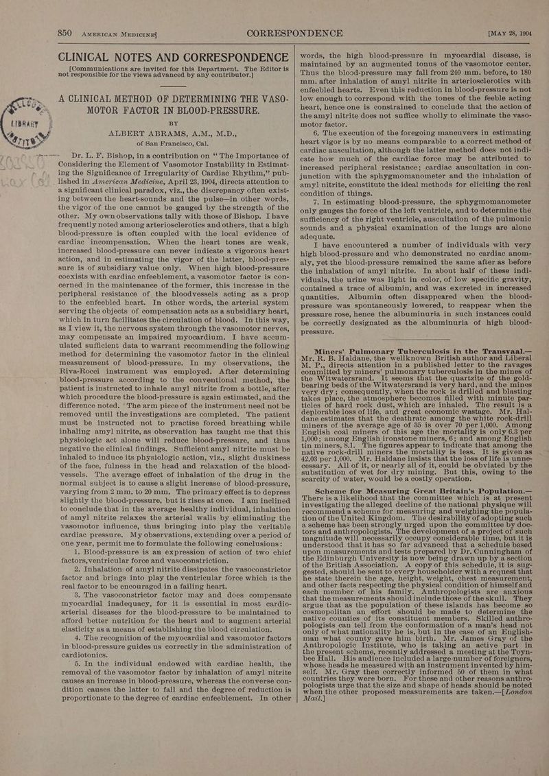 CLINICAL NOTES AND CORRESPONDENCE [Communications are invited for this Department. The Editor is not responsible for the views advanced by any contributor. ] A CLINICAL METHOD OF DETERMINING THE VASO- MOTOR FACTOR IN BLOOD-PRESSURE. BY ALBERT ABRAMS, A.M., M.D., of San Francisco, Cal. Dr. L. F. Bishop, in a contribution on ‘‘ The Importance of Considering the Element of Vasomotor Instability in Estimat- ing the Significance of Irregularity of Cardiac Rhythm,” pub- lished in American Medicine, April 23, 1904, directs attention to a significant clinical paradox, viz., the discrepancy often exist- ing between the heart-sounds and the pulse—in other words, the vigor of the one cannot be gauged by the strength of the other. My own observations tally with those of Bishop. I have frequently noted among arteriosclerotics and others, that a high blood-pressure is often coupled with the local evidence of cardiac incompensation. When the heart tones are weak, increased blood-pressure can never indicate a vigorous heart action, and in estimating the vigor of the latter, blood-pres- sure is of subsidiary value only. When high blood-pressure coexists with cardiac enfeeblement, a vasomotor factor is con- cerned in the maintenance of the former, this increase in the peripheral resistance of the bloodvessels acting as a prop to the enfeebled heart. In other words, the arterial system serving the objects of compensation acts as a subsidiary heart, which in turn facilitates the circulation of blood. In this way, as I view it, the nervous system through the vasomotor nerves, may compensate an impaired myocardium. I have accum- ulated sufficient data to warrant recommending the following method for determining the vasomotor factor in the clinical measurement of blood-pressure. In my observations, the Riva-Rocci instrument was employed. After determining blood-pressure according to the conventional method, the patient is instructed to inhale amyl nitrite from a bottle, after which procedure the blood-pressure is again estimated, and the difference noted. “The arm piece of the instrument need not be removed until the investigations are completed. The patient must be instructed not to practise forced breathing while inhaling amyl nitrite, as observation has taught me that this physiologic act alone will reduce blood-pressure, and thus negative the clinical findings. Sufficient amyl nitrite must be inhaled to induce its physiologic action, viz., slight duskiness of the face, fulness in the head and relaxation of the blood- vessels. The average effect of inhalation of the drug in the normal subject is to cause a slight increase of blood-pressure, varying from 2mm. to20mm. The primary effect is to depress slightly the blood-pressure, but it rises at once. I am inclined to conclude that in the average healthy individual, inhalation of amyl nitrite relaxes the arterial walls by eliminating the vasomotor influence, thus bringing into play the veritable cardiac pressure. My observations, extending over a period of one year, permit me to formulate the following conclusions: ' 1. Blood-pressure is an expression of action of two chief factors, ventricular force and vasoconstriction. 2. Inhalation of amyl nitrite dissipates the vasoconstrictor factor and brings into play the ventricular force which is the real factor to be encouraged in a failing heart. 3. The vasoconstrictor factor may and does compensate myocardial inadequacy, for it is essential in most cardio- arterial diseases for the blood-pressure to be maintained to afford better nutrition for the heart and to augment arterial elasticity as a means of establishing the blood circulation, 4. The recognition of the myocardial and vasomotor factors in blood-pressure guides us correctly in the administration of cardiotonics. ' 5. In the individual endowed with cardiac health, the removal of the vasomotor factor by inhalation of amyl nitrite causes an increase in blood-pressure, whereas the converse con- dition causes the latter to fall and the degree of reduction is proportionate to the degree of cardiac enfeeblement. In other words, the high blood-pressure in myocardial disease, is maintained by an augmented tonus of the vasomotor center. mm. after inhalation of amyl nitrite in arteriosclerotics with enfeebled hearts. Even this reduction in blood-pressure is not low enough to correspond with the tones of the feeble acting heart, hence one is constrained to conclude that the action of the amyl] nitrite does not suffice wholly to eliminate the vaso- motor factor. 6. The execution of the foregoing maneuvers in estimating heart vigor is by no means comparable to a correct method of cardiac auscultation, although the latter method does not indi- cate how much of the cardiac force may be attributed to increased peripheral resistance; cardiac auscultation in con- junction with the sphygmomanometer and the inhalation of amy] nitrite, constitute the ideal methods for eliciting the real condition of things. 7. In estimating blood-pressure, the sphygmomanometer only gauges the force of the left ventricle, and to determine the sufficiency of the right ventricle, auscultation of the pulmonic sounds and a physical examination of the lungs are alone adequate. I have encountered a number of individuals with very high blood-pressure and who demonstrated no cardiac anom- aly, yet the blood-pressure remained the same after as before the inhalation of amyl nitrite. In about half of these indi- viduals, the urine was light in color, of low specific gravity, contained a trace of albumin, and was excreted in increased quantities. Albumin often disappeared when the blood- pressure was spontaneously lowered, to reappear when the pressure rose, hence the albuminuria in such instances could be correctly designated as the albuminuria of high blood- pressure. Miners’ Pulmonary Tuberculosis in the Transvaal.— Mr. R. B. Haldane, the wellknown British author and Liberal M. P., directs attention in a published letter to the ravages committed by miners’ pulmonary tuberculosis in the mines of the Witwatersrand. It seems that the quartzite of the gold- bearing beds of the Witwatersrand is very hard, and the mines very dry; consequently, when the rock is drilled and blasting takes place, the atmosphere becomes filled with minute par- ticles of hard rock dust, which are inhaled. The result is a deplorable loss of life, and great economic wastage. Mr. Hal- dane estimates that the deathrate among the white rock-drill miners of the average age of 35 is over 70 per1,000. Among English coal miners of this age the mortality is only 6.3 per 1,000; among English ironstone miners, 6; and among English tin miners, 8.1. The figures appear to indicate that among the native rock-drill miners the mortality is less. It is given as 42.03 per 1,000. Mr. Haldane insists that the loss of life is unne- eessary. All of it, or nearly all of it, could be obviated by the substitution of wet for dry mining. But this, owing to the Scheme for Measuring Great Britain’s Population.— There is a likelihood that the committee which is at present investigating the alleged decline of the national physique will recommend a scheme for measuring and weighing the popula- tion of the United Kingdom. The desirability of adopting such a scheme has been strongly urged upon the committee by doc- tors and anthropologists. The development of a project of such magnitude will necessarily occupy considerable time, but it is understood that it has so far advanced that a schedule based upon measurements and tests prepared by Dr. Cunningham of the Edinburgh University is now being drawn up by a section of the British Association. A copy of this schedule, it is sug- gested, should be sent to every householder with a request that he state therein the age, height, weight, chest measurement, and other facts respecting the physical condition of himself and each member of his family. Anthropologists are anxious that the measurements should include those of theskull. They argue that as the population of these islands has become so cosmopolitan an effort should be made to determine the native counties of its constituent members. Skilled anthro- pologists can tell from the conformation of a man’s head not only of what nationality he is, but in the case of an English- man what county gave him birth. Mr. James Gray of the Anthropologie Institute, who is taking an active part in the present scheme, recently addressed a meeting at the Toyn- bee Hall. His audience included a large-number of foreigners, whose heads he measured with an instrument invented by him- self. Mr. Gray then correctly informed 50 of them in what countries they were born. For these and other reasons anthro- pologists urge that the size and shape of heads should be noted Verkl other proposed measurements are taken.—[London Lait.