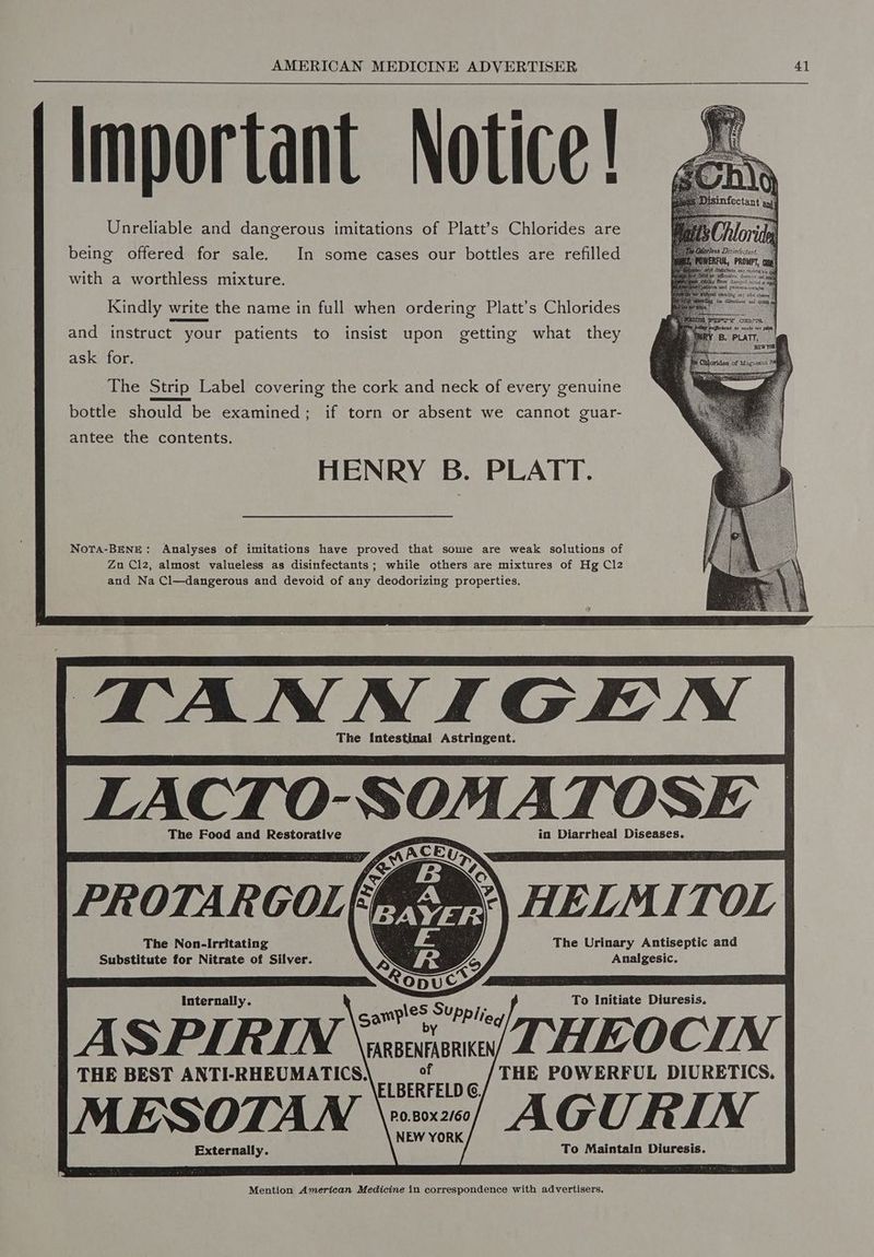 Important Notice! Unreliable and dangerous imitations of Platt’s Chlorides are being offered for sale. In some cases our bottles are refilled with a worthless mixture. Kindly write the name in full when ordering Platt’s Chlorides and instruct your patients to insist upon getting what they ask for. The Strip Label covering the cork and neck of every genuine bottle should be examined; if torn or absent we cannot guar- antee the contents. HENRY B. PLATT. Nota-BENE: Analyses of imitations have proved that sowie are weak solutions of Zu Clz, almost valueless as disinfectants; while others are mixtures of Hg Cl2 and Na Cl—dangerous and devoid of any deodorizing properties. TANNIGEN The Intestinal Astringent. LACTO- SOMATOSE | The Food and Restorative in Diarrheal Diseases. HELMITOL The Urinary Antiseptic and Analgesic. The Non-Irritating Substitute for Nitrate of Silver. Internally. To Initiate Diuresis. ASPIRIN \rsecioual THEOCIN THE BEST ANTI-RHEUMATICS. precarrie THE POWERFUL DIURETICS. MESOTAWN v2) AGURIN Externally. To Maintain Diuresis.
