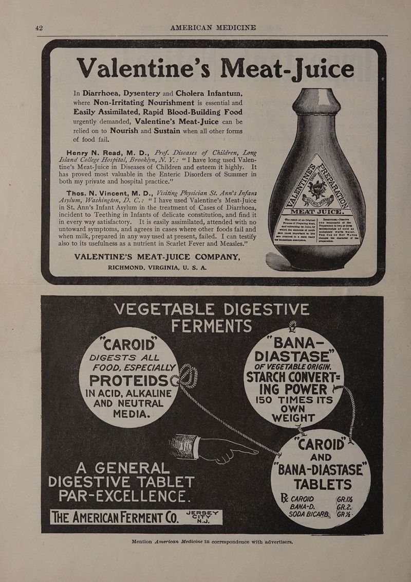 Valentine S Meat- juice In Diarrhoea, Dysentery and Cholera Infantum, where Non-Irritating Nourishment is essential and Easily Assimilated, Rapid Blood-Building Food urgently demanded, Valentine’s Meat-Juice can be relied on to Nourish and Sustain when all other forms of food fail. Henry N. Read, M. D., Lrof. Diseases of Children, Long Island College Hospital, Brooklyn, N. Y.: “JT have long used Valen- tine’s Meat-Juice in Diseases of Children and esteem it highly. It has proved most valuable in the Enteric Disorders of Summer in both my private and hospital practice.” Thos. N. Vincent, M. D., Vstting Physician St. Ann’s Infant Asylum, Washington, D. C.: “Ihave used Valentine’s Meat-Juice in St. Ann’s Infant Asylum in the treatment of Cases of Diarrhoea, incident to Teething in Infants of delicate constitution, and find it in every way satisfactory. It is easily assimilated, attended with no untoward symptoms, and agrees in cases where other foods fail and when milk, prepared in any way used at present, failed. I can testify also to its usefulness as a nutrient in Scarlet Fever and Measles.” VALENTINE’S MEAT-JUICE COMPANY, RICHMOND, VIRGINIA, U. S. A. VEGETABLE DIGESTIVE FERMENTS | -o “CAROID SBA) : AND as GENERAL eee BANA-DIASTASE DIGESTIVE TABLET | TABLETS PAR- EXCELLENCE. oe Recaro GR BANA-D. GR.2.) THE AMERICANFERMENT CO. ca = Mention American Medicine in correspondence with advertisers,