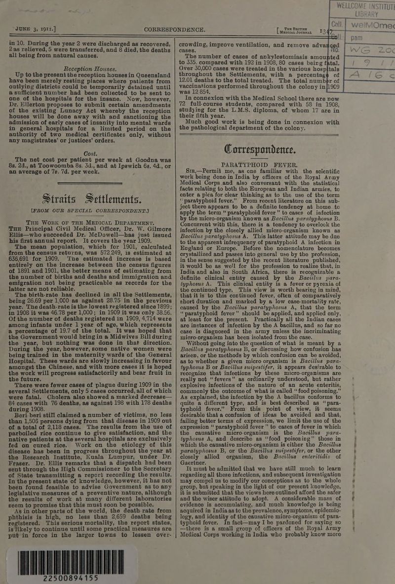 in 10. During the year 2 were discharged as recovered, 2as relieved, 5 were transferred, and 8 died, the deaths all being from natural causes. Reception Houses. Up to the present the reception houses in Queensland have been merely resting places where patients from outlying districts could be temporarily detained until a sufficient number had been collected to be sent to one of the hospitals for the insane. Now, however, Dr. Ellerton proposes to submit certain amendments of the existing Lunacy Act whereby the reception houses will be done away with and sanctioning the admission of early cases of insanity into mental wards in general hospitals for a limited period on the authority of two medical certificates only, without any magistrates’ or justices’ orders. Cost. The net cost per patient per week at Goodna was 8s. 2d., at Toowoomba 8s. 3d., and at Ipswich 6s, 4d., or an average of 7s. 7d. per week. / Straits Settlements. (FROM OUR SPECIAL CORRESPONDENT.) THE WORK OF THE MEDICAL DEPARTMENT. THE Principal Civil Medical Officer, Dr. W. Gilmore Ellis—who succeeded Dr. McDowell—has just issued his first annual report. It covers the year 1909. The mean population, which for 1901, calculated from the census returns, was 572,249, is estimated at 636,691 for 1909. ‘The estimated increase is based entirely on the increase between the census figures of 1891 and 1901, the better means of estimating from the number of births and deaths and immigration and emigration not being practicable as records for the latter are not reliable. The birth-rate has declined in all the Settlements, being 26.69 per 1,000 as against 28.75 in the previous year. The death-rate is the lowest registered since 1899; in 1908 it was 46.78 per 1,000; in 1909 it was only 38.56. Of the number of deaths registered in 1909, 4,714 were among infants under 1 year of age, which represents a percentage of 19.7 of the total. It was hoped that the Government would bring in a Midwives Bill during the year, but nothing was done in that direction. During the year, however, some native women were being trained in the maternity wards of the General Hospital. These wards are slowly increasing in favour amongst the Chinese, and with more cases it is hoped the work will progress satisfactorily and bear fruit in the future. ° There were fewer cases of plague during 1909 in the several Settlements, only 5 cases occurred, all of which were fatal. Cholera also showed a marked decrease— 84 cases with 76 deaths, as against 198 with 178 deaths during 1908. Beri. beri still claimed a number of victims, no less than 1,506 persons dying from that disease in 1909 out _ of a total of 2,118 cases. The results from the use of parboiled rice continue to give satisfaction, and the native patients at the several hospitals are exclusively fed on cured rice. Work on the etiology of this disease has been in progress throughout the year at the Research Institute, Kuala Lumpur, under Dr. Fraser. Dr. Ellis remarks that a dispatch had been sent through the High Commissioner to the Secretary of State transmitting a report recording the results. In the present state of knowledge, however, it has not been found feasible to advise Government as to any legislative measures of a preventive nature, although the results of work at many different laboratories seem to promise that this must soon be possible. As in other parts of the world, the death-rate from phthisis is high, no less than 2,659 deaths being registered. This serious mortality, the report states, is likely to continue until some practical measures are put in force in the larger towns to lessen over- 22500894155 Mezpican JournNaL crowding, improve ventilation, and remove advar ged cases. 0. The number of cases of ankylostomiasis amounted to 535. compared with 192 in 1908, 80 cases being fAtal. Over 30,000 cases were treated in the various hospitals throughout the Settlements, with a percentage af 12.01 deaths to the total treated. The total number of vaccinations performed throughout the colony in was 12 854, In connexion with the Medical School there are now 72 full-course students, compared with 58 in 1908, studying for the L.M.S. diploma, cf whom 17 are in their fitth year. Much good work is being done in connexion with the pathological department of the colony. Correspondence. PARATYPHOID FEVER. Siz,—Permit me, as one familiar with the scientific work being done in India by officers of the Royal Army Medical Corps.and also conversant with the statistical facts relating to both the European and Indian armies, to enter a plea for clear thinking as to the use of the term “ paratyphoid fever.” From recent literature on this sub- ject there appears to be a definite tendency at home to apply the term “ paratyphoid fever” to cases of infection by the micro-organism known as Bacillus paratyphosus B. Concurrent with this, there is a tendency to overlook the infection by the closely allied micro-organism known as Bacillus paratyphosus A. This latter attitude may be due to the apparent infrequency of paratyphoid A infection in England or Europe. Before the nomenclature becomes crystallized and passes into general use by the profession, in the sense suggested by the recent literature published, if would be as well for the profession to realize that, in India and also in South Africa, there is recognizable a definite clinical entity caused by the Baciilus para- typhosus A. This clinical entity is a fever or pyrexia of the continued type. This view is worth bearing in mind, that itis to this continued fever, often of comparatively short duration and marked by a low case-mortality rate, caused by the Bacillus paratyphosus A, that the term “paratyphoid fever” should be applied, and applied only, at least for the present. Practically all the Indian cases are instances of infection by the A bacillus, and so far no case is diagnosed in the army unless the incriminating micro-organism has been isolated from the case. Without going into the question of what is meant by a Bacillus paratyphosus B, or discussing how confusion has arisen, or the methods by which confusion can be avoided, as to whether a given micro organism is Bacillus para- typhosus B or Bacillus swipestifer, it appears desirable to recognize that infections by these micro-organisms are really not “fevers” as ordinarily understood, but rather explosive infections of the nature of an acute enteritis, commonly the outcome of what is called “food poisoning.” As explained, the infection by the A bacillus conforms to quite a different type, and is best described as “ para- typhoid fever.” From this point of view, it seems desirable that a confusion of ideas be avoided and that, failing better terms of expression, we limit the use of the expression ‘‘ paratyphoid fever ” to cases of fever in which the causative micro-organism is the Bacillus para- typhosus A, and describe as ‘‘food poisoning” those in which the causative micro-organism is either the Bacillus paratyphosus B, or the Bacillus swipestifer, or the other closely allied organism, the Bacillus enteritidis of Gaertner. It must be admitted that we have still much to learn regarding all these infections, and subsequent investigation may compel us to modify our conceptions as to the whole group, but speaking in the light of our present knowledge, it is submitted that the views here outlined afford the safer and the wiser attitude to adopt. A considerable mass of evidence is accumulating, and much knowledge is being acquired in India as to the prevalence, symptoms, epidemio- logy, and identity of the causative micro-organism of para- typhoid fever. In fact—may I he pardoned for saying so —there is a small group of officers of the Royal Army Medical Corps working in India who probably know more