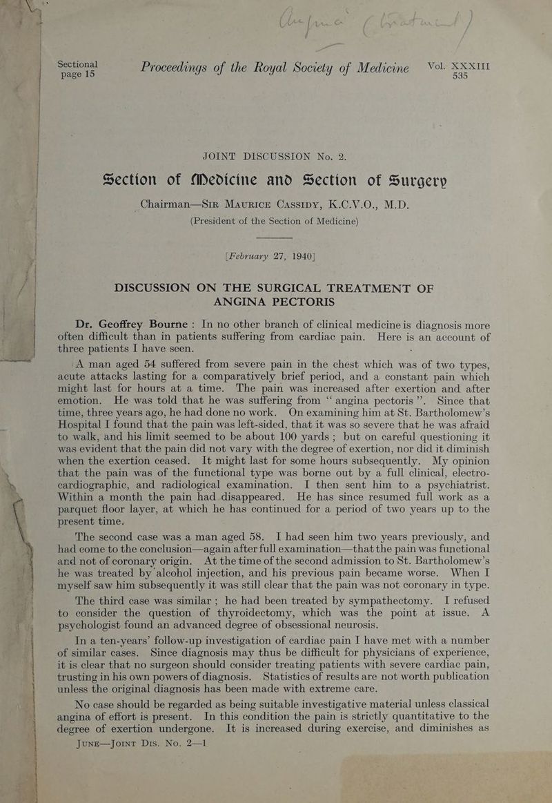 = . ok Ba Sectional . 4 © ee foi ais cecal page 15 Proceedings of the Royal Society of Medicine pina JOINT DISCUSSION No. 2. Section of Medicine and Section of Surgery _Chairman—Srir Maurice Cassrpy, K.C.V.O., M.D. (President of the Section of Medicine) en [February 27, 1940] DISCUSSION ON THE SURGICAL TREATMENT OF ANGINA PECTORIS i | | | Dr. Geoffrey Bourne: In no other branch of clinical medicine is diagnosis more | often difficult than in patients suffering from cardiac pain. Here is an account of | 4 three patients I have seen. hee A man aged 54 suffered from severe pain in the chest which was of two types, acute attacks lasting for a comparatively brief period, and a constant pain which might last for hours at a time. The pain was increased after exertion and after emotion. He was told that he was suffering from “ angina pectoris”’. Since that time, three years ago, he had done no work. On examining him at St. Bartholomew’s Hospital I found that the pain was left-sided, that it was so severe that he was afraid to walk, and his limit seemed to be about 100 yards ; but on careful questioning it was evident that the pain did not vary with the degree of exertion, nor did it diminish when the exertion ceased. It might last for some hours subsequently. My opinion that the pain was of the functional type was borne out by a full clinical, electro- cardiographic, and radiological examination. I then sent him to a psychiatrist. Within a month the pain had disappeared. He has since resumed full work as a parquet floor layer, at which he has continued for a period of two years up to the present time. The second case was a man aged 58. I had seen him two years previously, and had come to the conclusion—again after full examination—that the pain was functional and not of coronary origin. At the time of the second admission to St. Bartholomew’s he was treated by alcohol injection, and his previous pain became worse. When I myself saw him subsequently it was still clear that the pain was not coronary in type. yf! The third case was similar ; he had been treated by sympathectomy. I refused ie | to consider the question of thyroidectomy, which was the point at issue. A oe ts psychologist found an advanced degree of obsessional neurosis. In a ten-years’ follow-up investigation of cardiac pain I have met with a number of similar cases. Since diagnosis may thus be difficult for physicians of experience, it is clear that no surgeon should consider treating patients with severe cardiac pain, trusting in his own powers of diagnosis. Statistics of results are not worth publication unless the original diagnosis has been made with extreme care. No case should be regarded as being suitable investigative material unless classical angina of effort is present. In this condition the pain is strictly quantitative to the degree of exertion undergone. It is increased during exercise, and diminishes as JunE—Joint Dis. No. 2—1 rae ite pot arent ta nes Pe ee el te