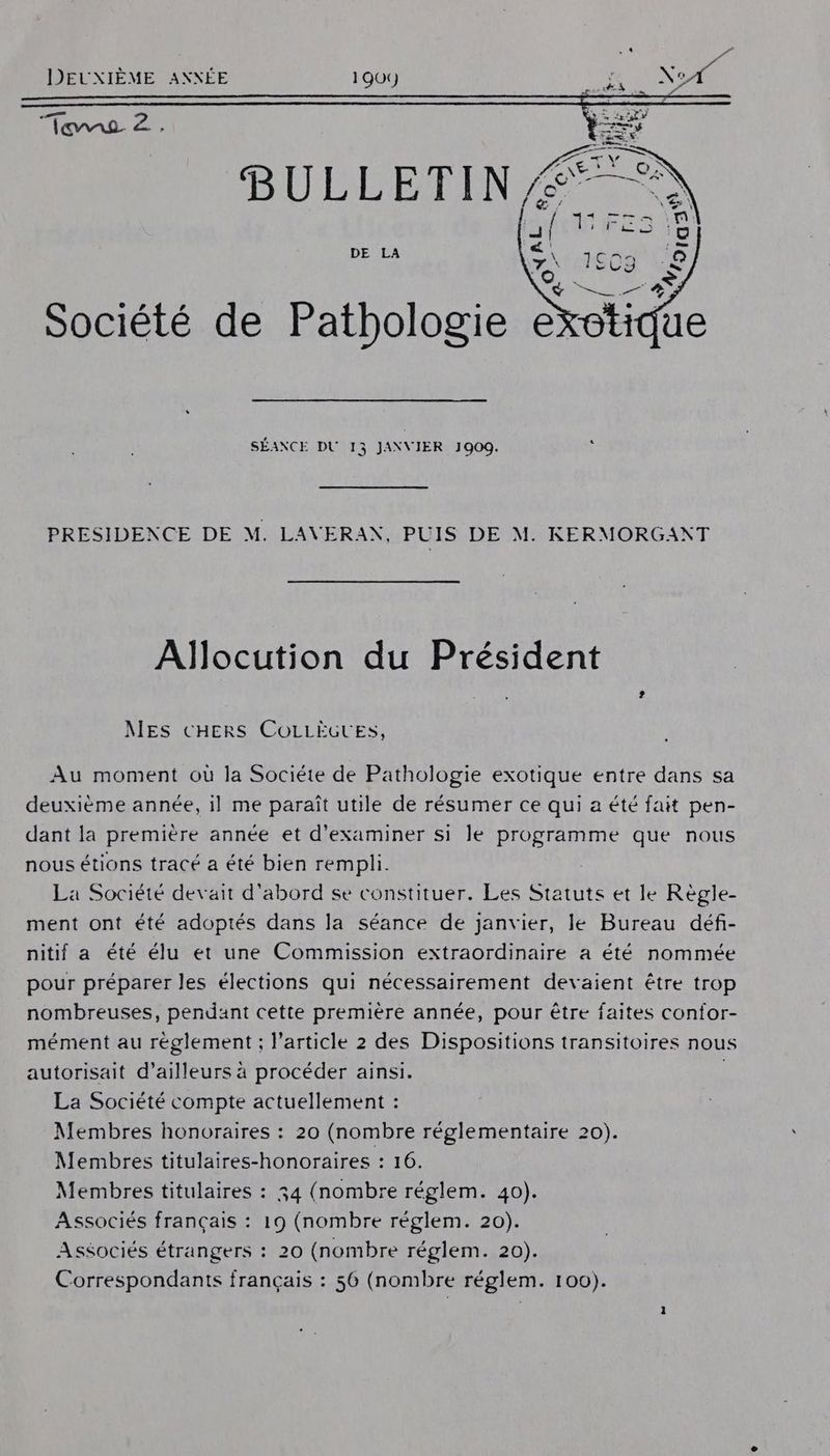 DEUXIÈME ANXÉE 1909 HN EE BULLETEN DE LA \ a) y Société de Pathologie éxotidu SÉANCE DU 13 JANVIER 1909. PRESIDENCE DE M. LAVERAN, PUIS DE M. KERMORGANT Allocution du Président NES CHERS COLLÈGUES, Au moment où la Sociéte de Pathologie exotique entre dans sa deuxième année, il me paraît utile de résumer ce qui a été fait pen- dant la première année et d'examiner si le programme que nous nous étions tracé a été bien rempli. La Société devait d'abord se constituer. Les Statuts et le Règle- ment ont été adoptés dans la séance de janvier, le Bureau défi- nitif a été élu et une Commission extraordinaire a été nommée pour préparer les élections qui nécessairement devaient être trop nombreuses, pendant cette première année, pour être faites confor- mément au réglement ; l’article 2 des Dispositions transitoires nous autorisait d’ailleurs à procéder ainsi. | La Société compte actuellement : Membres honoraires : 20 (nombre réglementaire 20). Membres titulaires-honoraires : 16. Membres titulaires : 34 (nombre réglem. 40). Associés français : 19 (nombre réglem. 20). Associés étrangers : 20 (nombre réglem. 20). Correspondants français : 56 (nombre réglem. 100).
