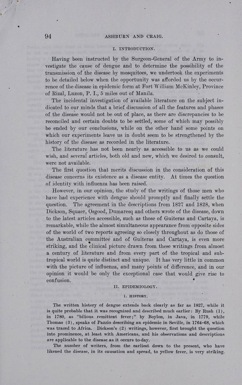 I. INTRODUCTION. Having been instructed by the Surgeon-General of the Army to in- vestigate the cause of dengue and to determine the possibility of the transmission of the disease by mosquitoes, we undertook the experiments to be detailed below when the opportunity was afforded us by the occur- rence of the disease in epidemic form at Fort William McKinley, Province of Rizal, Luzon, P. I., 5 miles out of Manila. The incidental investigation of available literature on the subject in- dicated to our minds that a brief discussion of all the features and phases of the disease would not be out of place, as there are discrepancies to be reconciled and certain doubts to be settled, some of which may possibly be ended by our conclusions, while on the other hand some points on which our experiments leave us in doubt seem to be strengthened by the history of the disease as recorded in the literature. The literature has not been nearly as accessible to us as we could wish, and several articles, both old and new, which we desired to consult, were not available. , The first question that merits discussion in the consideration of this disease concerns its existence as a disease entity. At times the question of identity with influenza has been raised. However, in our opinion, the study of the writings of those men who have had experience with dengue should promptly and finally settle the question. The agreement in the descriptions from 1827 and 1828, when Dickson, Squaer, Osgood, Dumaresq and others wrote of the disease, down to the latest articles accessible, such as those of Guiteras and Cartaya, is remarkable, while the almost simultaneous appearance from opposite sides of the world of two reports agreeing so closely throughout as do those of the Australian committee and of Guiteras and Cartaya, is even more striking, and the clinical picture drawn from these writings from almost a century of literature and from every part of the tropical and sub- tropical world is quite distinct and unique. It has very little in common with the picture of influenza, and many points of difference, and in our opinion it would be only the exceptional case that would give rise to confusion. | . P II. EPIDEMIOLOGY. 1. HISTORY. The written history of dengue extends back clearly as far as 1827, while it is quite probable that it was recognized and described much earlier: By Rush (1), in 1780, as “bilious remittent fever;’” by Boylon, in Java, in 1779, while Thomas (3), speaks of Pazzio describing an epidemic in Seville, in 1764-68, which -was traced to Africa. Dickson’s (2) writings, however, first brought the question into prominence, at least with Americans, and his observations and descriptions are applicable to the disease as it occurs to-day. The number of writers, from the earliest down to the present, who have likened the disease, in its causation and spread, to yellow fever, is very striking.