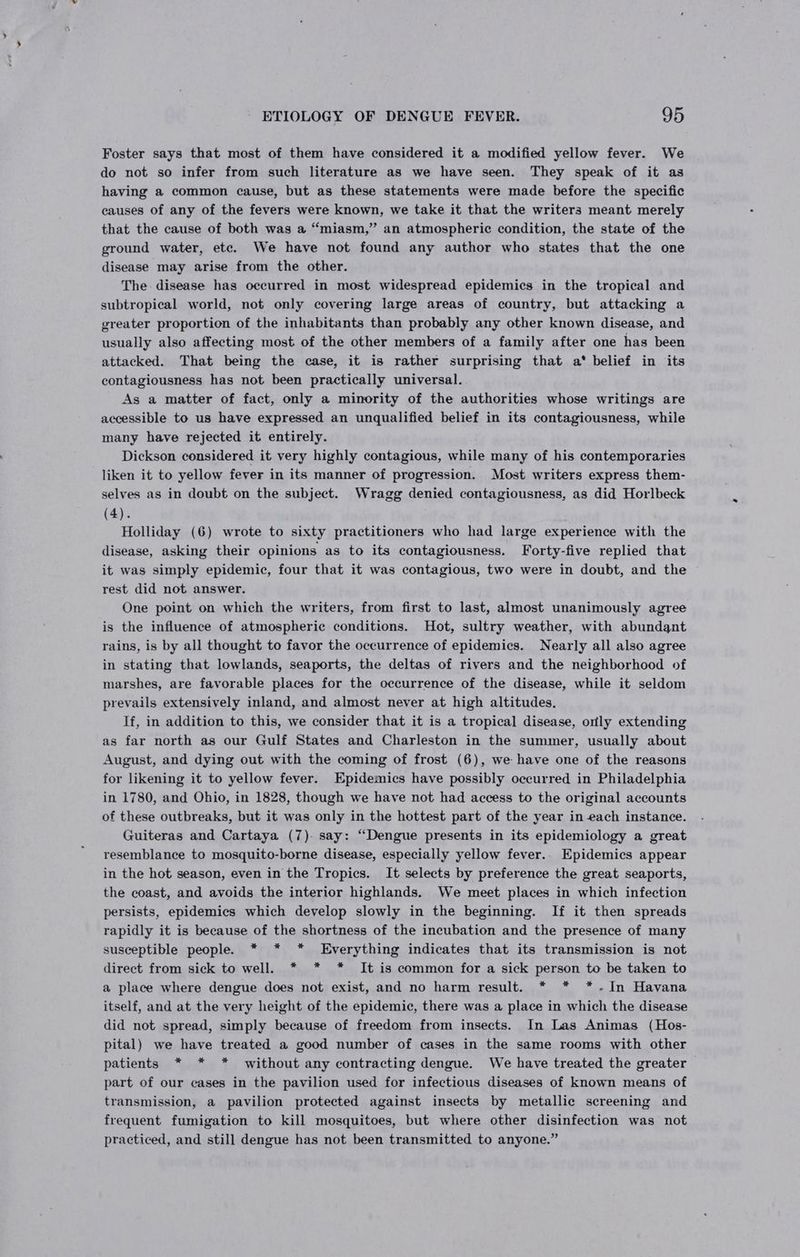 Foster says that most of them have considered it a modified yellow fever. We do not so infer from such literature as we have seen. They speak of it as having a common cause, but as these statements were made before the specific causes of any of the fevers were known, we take it that the writers meant merely that the cause of both was a “miasm,” an atmospheric condition, the state of the ground water, etc. We have not found any author who states that the one disease may arise from the other. The disease has occurred in most widespread epidemics in the tropical and subtropical world, not only covering large areas of country, but attacking a greater proportion of the inhabitants than probably any other known disease, and usually also affecting most of the other members of a family after one has been attacked. That being the case, it is rather surprising that a* belief in its contagiousness has not been practically universal. As a matter of fact, only a minority of the authorities whose writings are accessible to us have expressed an unqualified belief in its contagiousness, while many have rejected it entirely. Dickson considered it very highly contagious, while many of his contemporaries liken it to yellow fever in its manner of progression. Most writers express them- selves as in doubt on the subject. Wragg denied contagiousness, as did Horlbeck (4). Holliday (6) wrote to sixty practitioners who had large experience with the disease, asking their opinions as to its contagiousness. Forty-five replied that it was simply epidemic, four that it was contagious, two were in doubt, and the rest did not answer. One point on which the writers, from first to last, almost unanimously agree is the influence of atmospheric conditions. Hot, sultry weather, with abundant rains, is by all thought to favor the occurrence of epidemics. Nearly all also agree in stating that lowlands, seaports, the deltas of rivers and the neighborhood of marshes, are favorable places for the occurrence of the disease, while it seldom prevails extensively inland, and almost never at high altitudes. If, in addition to this, we consider that it is a tropical disease, only extending as far north as our Gulf States and Charleston in the summer, usually about August, and dying out with the coming of frost (6), we have one of the reasons for likening it to yellow fever. Epidemics have possibly occurred in Philadelphia in 1780, and Ohio, in 1828, though we have not had access to the original accounts of these outbreaks, but it was only in the hottest part of the year in each instance. Guiteras and Cartaya (7). say: “Dengue presents in its epidemiology a great resemblance to mosquito-borne disease, especially yellow fever.. Epidemics appear in the hot season, even in the Tropics. It selects by preference the great seaports, the coast, and avoids the interior highlands. We meet places in which infection persists, epidemics which develop slowly in the beginning. If it then spreads rapidly it is because of the shortness of the incubation and the presence of many susceptible people. * * * Everything indicates that its transmission is not direct from sick to well. * * * It is common for a sick person to be taken to a place where dengue does not exist, and no harm result. * * *-.In Havana itself, and at the very height of the epidemic, there was a place in which the disease did not spread, simply because of freedom from insects. In Las Animas (Hos- pital) we have treated a good number of cases in the same rooms with other patients * * * without any contracting dengue. We have treated the greater part of our cases in the pavilion used for infectious diseases of known means of transmission, a pavilion protected against insects by metallic screening and frequent fumigation to kill mosquitoes, but where other disinfection was not practiced, and still dengue has not been transmitted to anyone.”