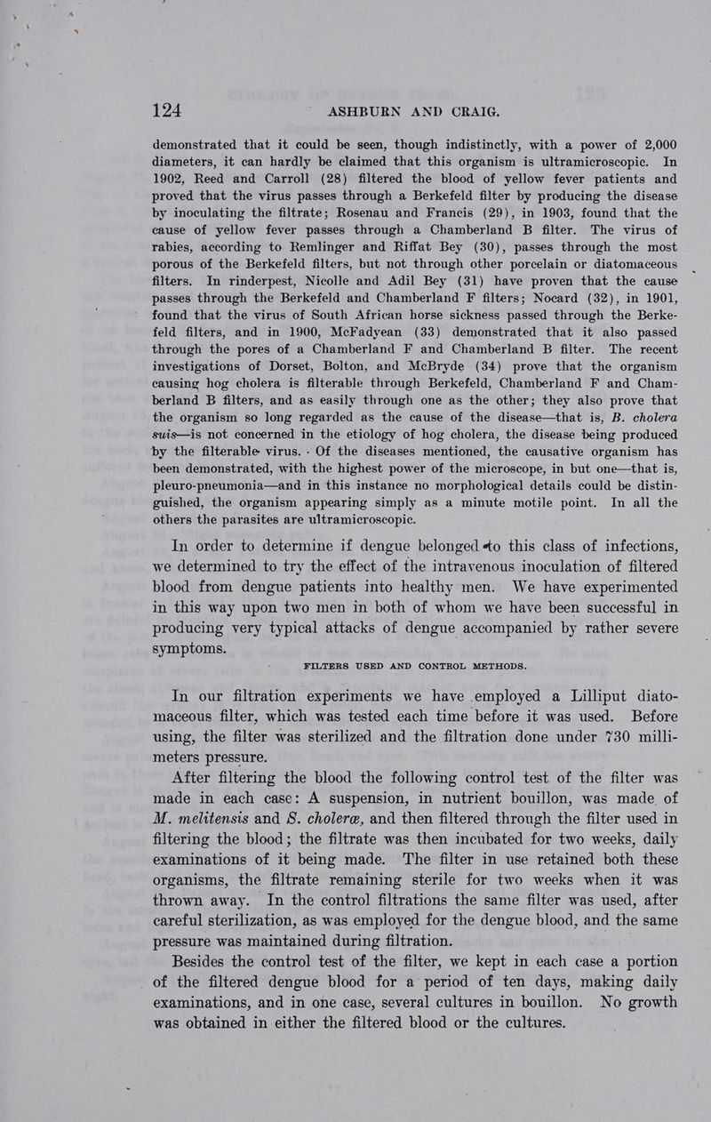 demonstrated that it could be seen, though indistinctly, with a power of 2,000 diameters, it can hardly be claimed that this organism is ultramicroscopic. In 1902, Reed and Carroll (28) filtered the blood of yellow fever patients and proved that the virus passes through a Berkefeld filter by producing the disease by inoculating the filtrate; Rosenau and Francis (29), in 1903, found that the cause of yellow fever passes through a Chamberland B filter. The virus of rabies, according to Remlinger and Riffat Bey (30), passes through the most porous of the Berkefeld filters, but not through other porcelain or diatomaceous filters. In rinderpest, Nicolle and Adil Bey (31) have proven that the cause passes through the Berkefeld and Chamberland F filters; Nocard (32), in 1901, found that the virus of South African horse sickness passed through the Berke- feld filters, and in 1900, McFadyean (33) demonstrated that it also passed through the pores of a Chamberland F and Chamberland B filter. The recent investigations of Dorset, Bolton, and McBryde (34) prove that the organism causing hog cholera is filterable through Berkefeld, Chamberland F and Cham- berland B filters, and as easily through one as the other; they also prove that the organism so long regarded as the cause of the disease—that is, B. cholera suis—is not concerned in the etiology of hog cholera, the disease being produced by the filterable virus. - Of the diseases mentioned, the causative organism has been demonstrated, with the highest power of the microscope, in but one—that is, pleuro-pneumonia—and in this instance no morphological details could be distin- guished, the organism appearing simply as a minute motile point. In all the others the parasites are ultramicroscopic. In order to determine if dengue belonged +o this class of infections, we determined to try the effect of the intravenous inoculation of filtered blood from dengue patients into healthy men. We have experimented in this way upon two men in both of whom we have been successful in producing very typical attacks of dengue accompanied by rather severe symptoms. FILTERS USED AND CONTROL METHODS. In our filtration experiments we have employed a Lilliput diato- maceous filter, which was tested each time before it was used. Before using, the filter was sterilized and the filtration done under 730 milli- meters pressure. After filtering the blood the following control test of the filter was made in each case: A suspension, in nutrient bouillon, was made of M. melitensis and 8. cholere, and then filtered through the filter used in filtering the blood; the filtrate was then incubated for two weeks, daily examinations of it being made. The filter in use retained both these organisms, the filtrate remaining sterile for two weeks when it was thrown away. In the control filtrations the same filter was used, after careful sterilization, as was employed for the dengue blood, and the same pressure was maintained during filtration. we Besides the control test of the filter, we kept in each case a portion _ of the filtered dengue blood for a period of ten days, making daily examinations, and in one case, several cultures in bouillon. No growth was obtained in either the filtered blood or the cultures.