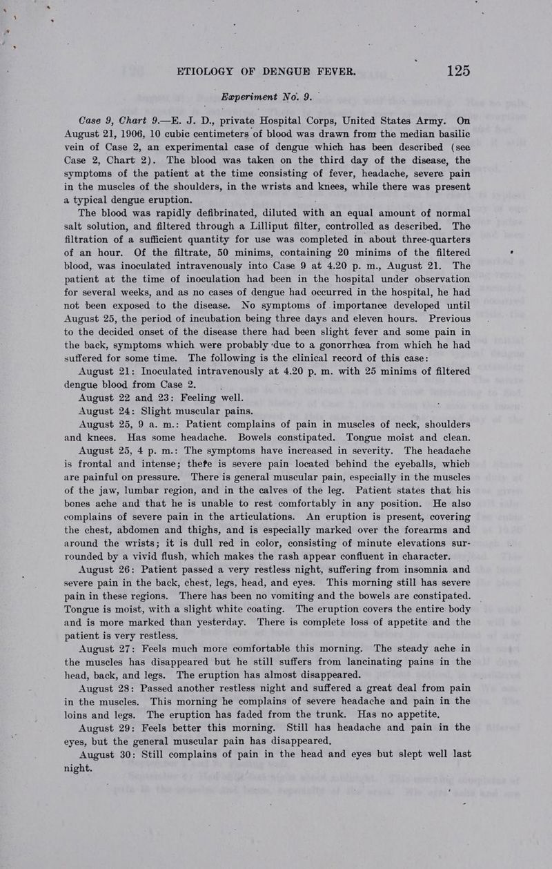 | Experiment No. 9. Case 9, Chart 9—KE. J. D., private Hospital Corps, United States Army. On August 21, 1906, 10 cubie centimeters of blood was drawn from the median basilic vein of Case 2, an experimental case of dengue which has been described (see Case 2, Chart 2). The blood was taken on the third day of the disease, the symptoms of the patient at the time consisting of fever, headache, severe pain in the muscles of the shoulders, in the wrists and knees, while there was present a typical dengue eruption. The blood was rapidly defibrinated, diluted with an equal amount of normal salt solution, and filtered through a Lilliput filter, controlled as described. The filtration of a sufficient quantity for use was completed in about three-quarters of an hour. Of the filtrate, 50 minims, containing 20 minims of the filtered blood, was inoculated intravenously into Case 9 at 4.20 p. m., August 21. The patient at the time of inoculation had been in the hospital under observation for several weeks, and as no cases of dengue had occurred in the hospital, he had not been exposed to the disease. No symptoms of importance developed until August 25, the period of incubation being three days and eleven hours. Previous to the decided onset of the disease there had been slight fever and some pain in the back, symptoms which were probably ‘due to a gonorrhea from which he had suffered for some time. The following is the clinical record of this case: August 21: Inoculated intravenously at 4.20 p. m. with 25 minims of filtered dengue blood from Case 2. August 22 and 23: Feeling well. August 24: Slight muscular pains. August 25, 9 a. m.: Patient complains of pain in muscles of neck, shoulders and knees. Has some headache. Bowels constipated. Tongue moist and clean. August 25, 4 p. m.: The symptoms have increased in severity. The headache is frontal and intense; thefe is severe pain located behind the eyeballs, which are painful on pressure. There is general muscular pain, especially in the muscles of the jaw, lumbar region, and in the calves of the leg. Patient states that his benes ache and that he is unable to rest comfortably in any position. He also complains of severe pain in the articulations. An eruption is present, covering the chest, abdomen and thighs, and is especially marked over the forearms and around the wrists; it is dull red in color, consisting of minute elevations sur- rounded by a vivid flush, which makes the rash appear confluent in character. August 26: Patient passed a very restless night, suffering from insomnia and severe pain in the back, chest, legs, head, and eyes. This morning still has severe pain in these regions. There has been no vomiting and the bowels are constipated. Tongue is moist, with a slight white coating. The eruption covers the entire body and is more marked than yesterday. There is complete loss of appetite and the patient is very restless. August 27: Feels much more comfortable this morning. The steady ache in the muscles has disappeared but he still suffers from lancinating pains in the head, back, and legs. The eruption has almost disappeared. August 28: Passed another restless night and suffered a great deal from pain in the muscles. This morning he complains of severe headache and pain in the loins and legs. The eruption has faded from the trunk. Has no appetite. August 29: Feels better this morning. Still has headache and pain in the eyes, but the general muscular pain has disappeared, August 30: Still complains of pain in the head and eyes but slept well last night.