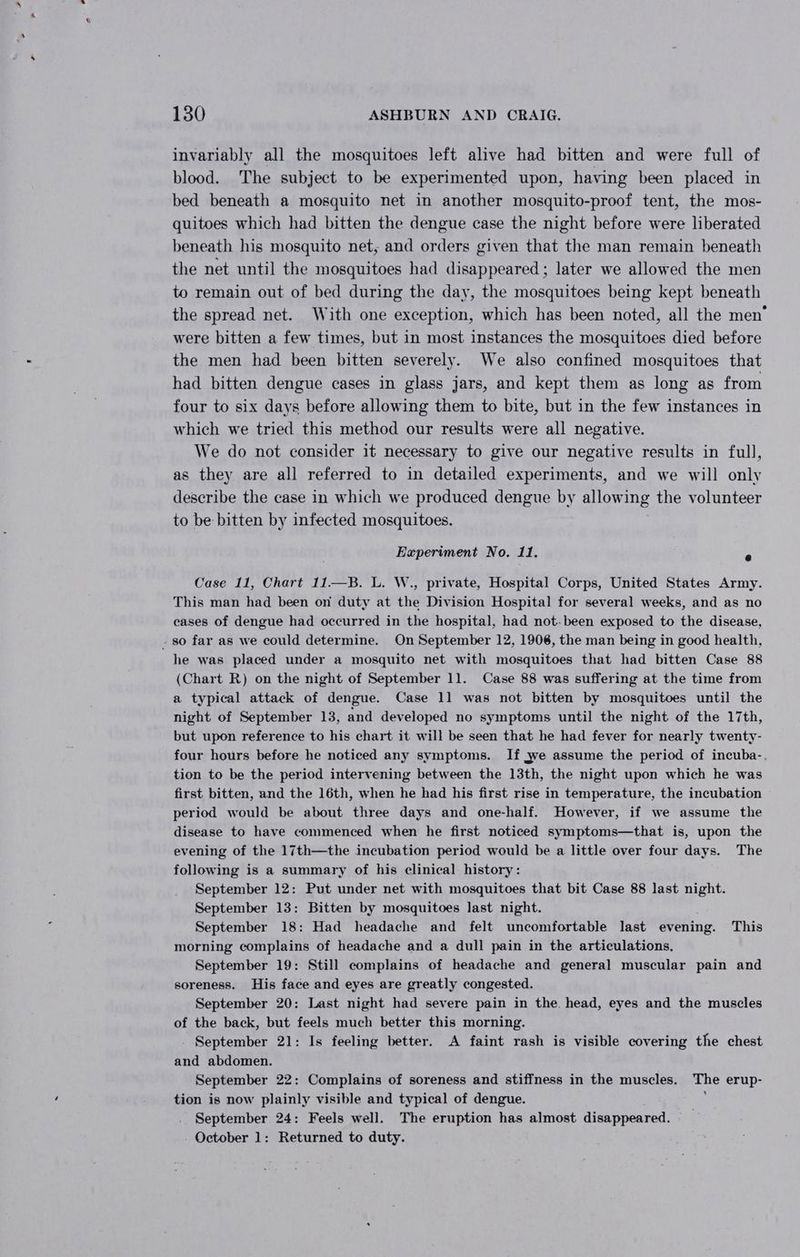 invariably all the mosquitoes left alive had bitten and were full of blood. The subject to be experimented upon, having been placed in bed beneath a mosquito net in another mosquito-proof tent, the mos- quitoes which had bitten the dengue case the night before were liberated beneath his mosquito net, and orders given that the man remain beneath the net until the mosquitoes had disappeared; later we allowed the men to remain out of bed during the day, the mosquitoes being kept beneath the spread net. With one exception, which has been noted, all the men’ were bitten a few times, but in most instances the mosquitoes died before the men had been bitten severely. We also confined mosquitoes that had bitten dengue cases in glass jars, and kept them as long as from four to six days before allowing them to bite, but in the few instances in which we tried this method our results were all negative. We do not consider it necessary to give our negative results in full, as they are all referred to in detailed experiments, and we will only describe the case in which we produced dengue by allowing the volunteer to be bitten by infected mosquitoes. Experiment No. 11. a Case 11, Chart 11—B. L. W., private, Hospital Corps, United States Army. This man had been on duty at the Division Hospital for several weeks, and as no cases of dengue had occurred in the hospital, had not. been exposed to the disease, - so far as we could determine. On September 12, 1906, the man being in good health, he was placed under a mosquito net with mosquitoes that had bitten Case 88 (Chart R) on the night of September 11. Case 88 was suffering at the time from a typical attack of dengue. Case 11 was not bitten by mosquitoes until the night of September 13, and developed no symptoms until the night of the 17th, but upon reference to his chart it will be seen that he had fever for nearly twenty- four hours before he noticed any symptoms. If we assume the period of incuba- tion to be the period intervening between the 13th, the night upon which he was first bitten, and the 16th, when he had his first rise in temperature, the incubation period would be about three days and one-half. However, if we assume the disease to have commenced when he first noticed symptoms—that is, upon the evening of the 17th—the incubation period would be a little over four days. The following is a summary of his clinical history: September 12: Put under net with mosquitoes that bit Case 88 last night. September 13: Bitten by mosquitoes last night. September 18: Had headache and felt uncomfortable last evening. This morning complains of headache and a dull pain in the articulations. September 19: Still complains of headache and general muscular pain and soreness. His face and eyes are greatly congested. September 20: Last night had severe pain in the. head, eyes and the muscles of the back, but feels much better this morning. September 21: Is feeling better. A faint rash is visible covering the chest and abdomen. September 22: Complains of soreness and stiffness in the muscles. The erup- tion is now plainly visible and typical of dengue. September 24: Feels well. The eruption has almost disappeared. October 1: Returned to duty.