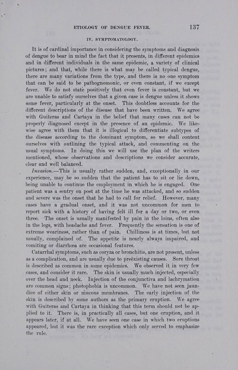 IV. SYMPTOMATOLOGY. It is of cardinal importance in considering the symptoms and diagnosis of dengue to bear in mind the fact that it presents, in different epidemics and in different individuals in the same epidemic, a variety of clinical pictures; and that, while there is what may be called typical dengue, there are many variations from the type, and there is no one symptom that can be said to be pathognomonic, or even constant, if we except fever. We do not state positively that even fever is constant, but we are unable to satisfy ourselves that a given case is dengue unless it shows some fever, particularly at the onset. This doubtless accounts for the different descriptions of the disease that have been written. We agree with Guiteras and Cartaya in the belief that many cases can not be properly diagnosed except in the presence of an epidemic. We lke- wise agree with them that it is illogical to differentiate subtypes of the disease according to the dominant symptom, so we shall content ourselves with outlining the typical attack, and commenting on the usual symptoms. In doing this we will use the plan of the writers mentioned, whose observations and descriptions we consider accurate, clear and well balanced. Invasion.—This is usually rather sudden, and, exceptionally in our experience, may be so sudden that the patient has to sit or lie down, being unable to continue the employment in which he is engaged. One patient was a sentry on post at the time he was attacked, and so sudden and severe was the onset that he had to call for relief. However, many cases have a gradual onset, and it was not uncommon for men to report sick with a history of having felt ill for a day or two, or even three. The onset is usually manifested by pain in the loins, often also in the legs, with headache and fever. Frequently the sensation is one of extreme weariness, rather than of pain. Chilliness is at times, but not usually, complained of. The appetite is nearly always impaired, and vomiting or diarrhcea are occasional features. Catarrhal symptoms, such as coryza or bronchitis, are not present, unless as a complication, and are usually due to preéxisting causes. Sore throat is described as common in some epidemics. We observed it in very few - cases, and consider it rare. The skin is usually much injected, especially over the head and neck. Injection of the conjunctiva and lachrymation are common signs; photophobia is uncommon. We have not seen jaun- dice of either skin or mucous membranes. The early injection of the skin is described by some authors as the primary eruption. We agree with Guiteras and Cartaya in thinking that this term should not be ap- pled to it. There is, in practically all cases, but one eruption, and it appears later, if at all. We have seen one case in which two eruptions appeared, but it was the rare exception which only served to emphasize the rule.