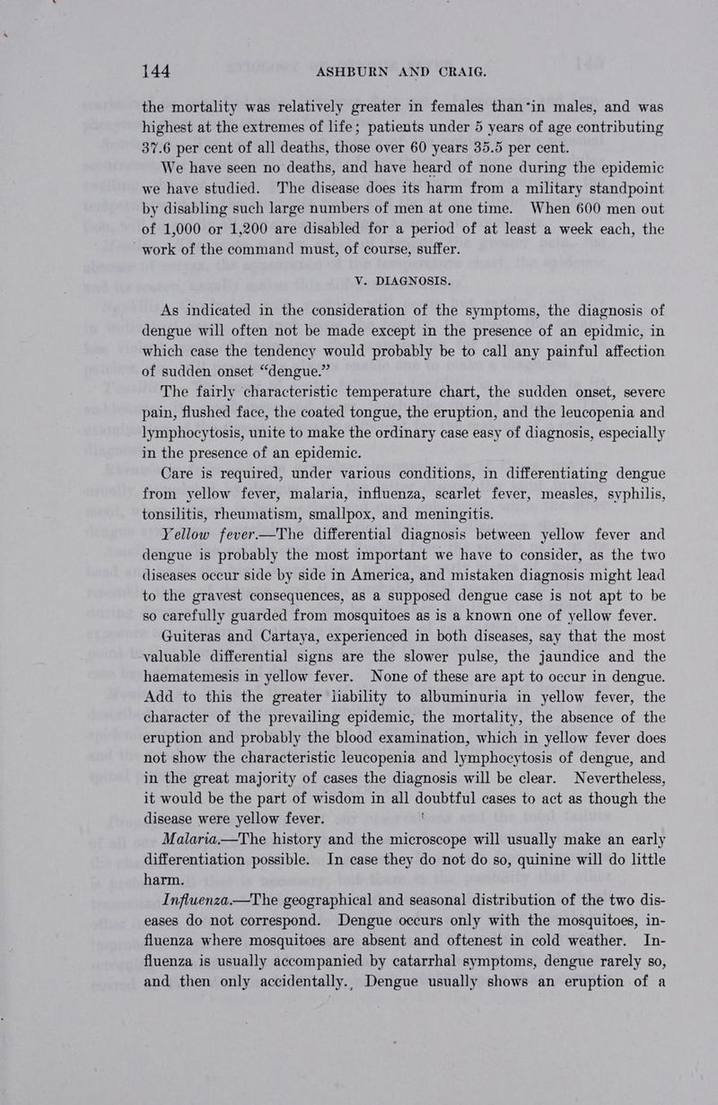 the mortality was relatively greater in females than*in males, and was highest at the extremes of life; patients under 5 years of age contributing 37.6 per cent of all deaths, ands over 60 years 35.5 per cent. We have seen no deaths, and have heard of none during the epidemic we have studied. The disease does its harm from a military standpoint by disabling such large numbers of men at one time. When 600 men out of 1,000 or 1,200 are disabled for a period of at least a week each, the work of the command must, of course, suffer. V. DIAGNOSIS. As indicated in the consideration of the symptoms, the diagnosis of dengue will often not be made except in the presence of an epidmic, in which case the tendency would probably be to call any painful affection of sudden onset “dengue.” The fairly characteristic temperature chart, the sudden onset, severe pain, flushed face, the coated tongue, the eruption, and the leucopenia and lymphocytosis, unite to make the ordinary case easy of diagnosis, especially in the presence of an epidemic. Care is required, under various conditions, in differentiating dengue from yellow fever, malaria, influenza, scarlet fever, measles, syphilis, tonsilitis, rheumatism, smallpox, and meningitis. Yellow fever.—The differential diagnosis between yellow fever and dengue is probably the most important we have to consider, as the two diseases occur side by side in America, and mistaken diagnosis might lead to the gravest consequences, as a supposed dengue case is not apt to be so carefully guarded from mosquitoes as is a known one of yellow fever. Guiteras and Cartaya, experienced in both diseases, say that the most valuable differential signs are the slower pulse, the jaundice and the haematemesis in yellow fever. None of these are apt to occur in dengue. Add to this the greater iiability to albuminuria in yellow fever, the character of the prevailing epidemic, the mortality, the absence of the eruption and probably the blood examination, which in yellow fever does not show the characteristic leucopenia and lymphocytosis of dengue, and in the great majority of cases the diagnosis will be clear. Nevertheless, it would be the part of wisdom in all doubtful cases to act as though the disease were yellow fever. Malaria.—The history and the microscope will usually make an early differentiation possible. In case they do not do so, quinine will do little harm. Influenza.—The geographical and seasonal distribution of the two dis- eases do not correspond. Dengue occurs only with the mosquitoes, in- fluenza where mosquitoes are absent and oftenest in cold weather. In- fluenza is usually accompanied by catarrhal symptoms, dengue rarely so, and then only accidentally.. Dengue usually shows an eruption of a