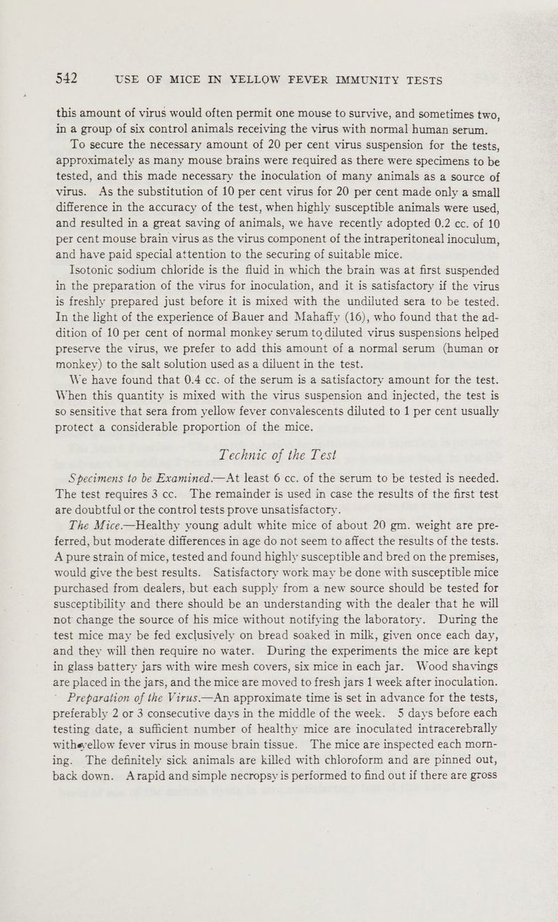 this amount of virus would often permit one mouse to survive, and sometimes two, in a group of six control animals receiving the virus with normal human serum. To secure the necessary amount of 20 per cent virus suspension for the tests, approximately as many mouse brains were required as there were specimens to be tested, and this made necessary the inoculation of many animals as a source of virus. As the substitution of 10 per cent virus for 20 per cent made only a small difference in the accuracy of the test, when highly susceptible animals were used, and resulted in a great saving of animals, we have recently adopted 0.2 cc. of 10 per cent mouse brain virus as the virus component of the intraperitoneal inoculum, and have paid special attention to the securing of suitable mice. Isotonic sodium chloride is the fluid in which the brain was at first suspended in the preparation of the virus for inoculation, and it is satisfactory if the virus is freshly prepared just before it is mixed with the undiluted sera to be tested. In the light of the experience of Bauer and Mahaffy (16), who found that the ad- dition of 10 per cent of normal monkey serum to diluted virus suspensions helped preserve the virus, we prefer to add this amount of a normal serum (human or monkey) to the salt solution used as a diluent in the test. We have found that 0.4 cc. of the serum is a satisfactory amount for the test. When this quantity is mixed with the virus suspension and injected, the test is so sensitive that sera from yellow fever convalescents diluted to 1 per cent usually protect a considerable proportion of the mice. Technic of the Test Specimens to be Examined.—At least 6 cc. of the serum to be tested is needed. The test requires 3 cc. The remainder is used in case the results of the first test are doubtful or the control tests prove unsatisfactory. The Mice——Healthy young adult white mice of about 20 gm. weight are pre- ferred, but moderate differences in age do not seem to affect the results of the tests. A pure strain of mice, tested and found highly susceptible and bred on the premises, would give the best results. Satisfactory work may be done with susceptible mice purchased from dealers, but each supply from a new source should be tested for susceptibility and there should be an understanding with the dealer that he will not change the source of his mice without notifying the laboratory. During the test mice may be fed exclusively on bread soaked in milk, given once each day, and they will then require no water. During the experiments the mice are kept in glass battery jars with wire mesh covers, six mice in each jar. Wood shavings are placed in the jars, and the mice are moved to fresh jars 1 week after inoculation. Preparation of the Virus.—An approximate time is set in advance for the tests, preferably 2 or 3 consecutive days in the middle of the week. 5 days before each testing date, a sufficient number of healthy mice are inoculated intracerebrally withsyellow fever virus in mouse brain tissue. The mice are inspected each morn- ing. The definitely sick animals are killed with chloroform and are pinned out, back down. Arapid and simple necropsy is performed to find out if there are gross