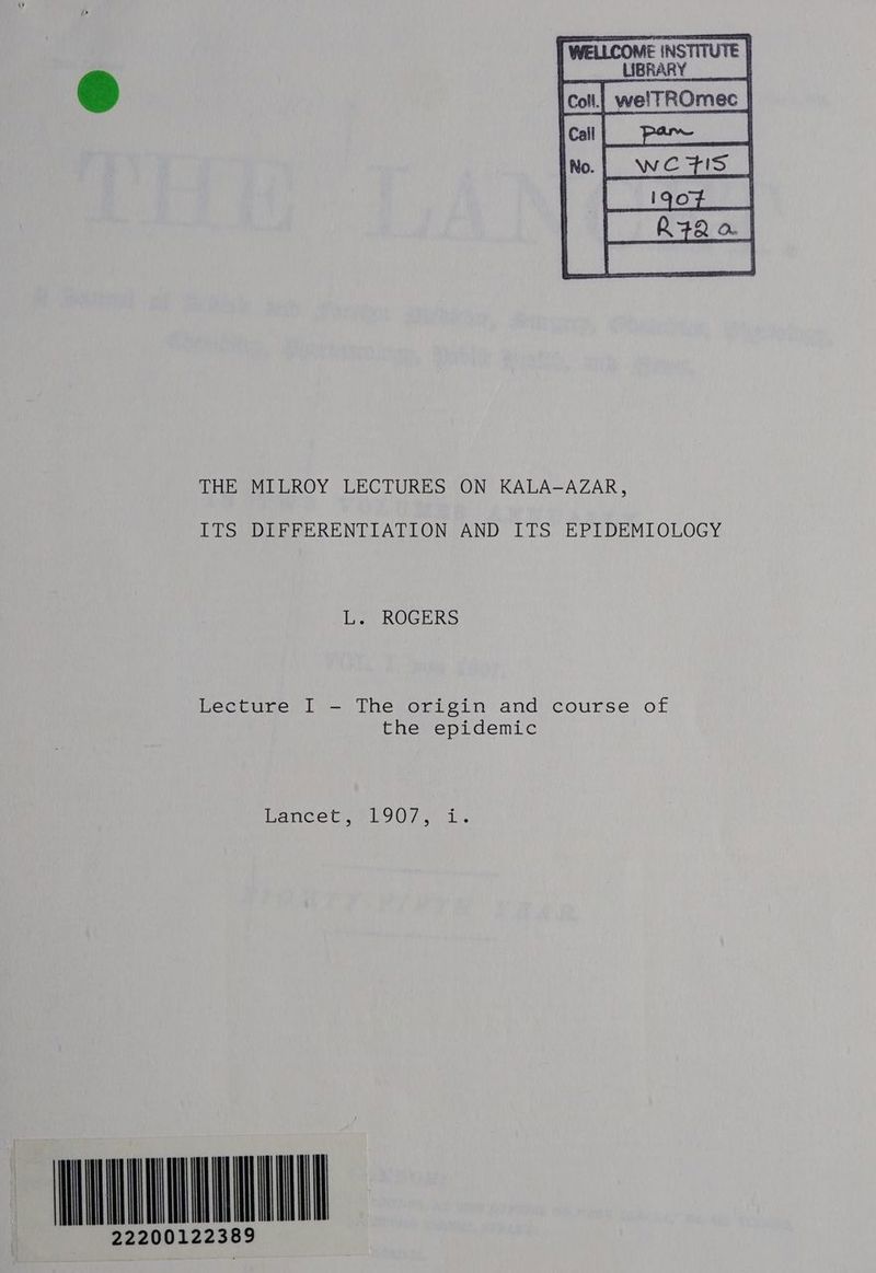 cott| welTROmec | | wezs_| R72 a | THE MILROY LECTURES ON KALA-AZAR, ITS DIFFERENTIATION AND ITS EPIDEMIOLOGY L. ROGERS Lecture I - The origin and course of the epidemic eae Cem og Unie l bs AUNTY 222001223