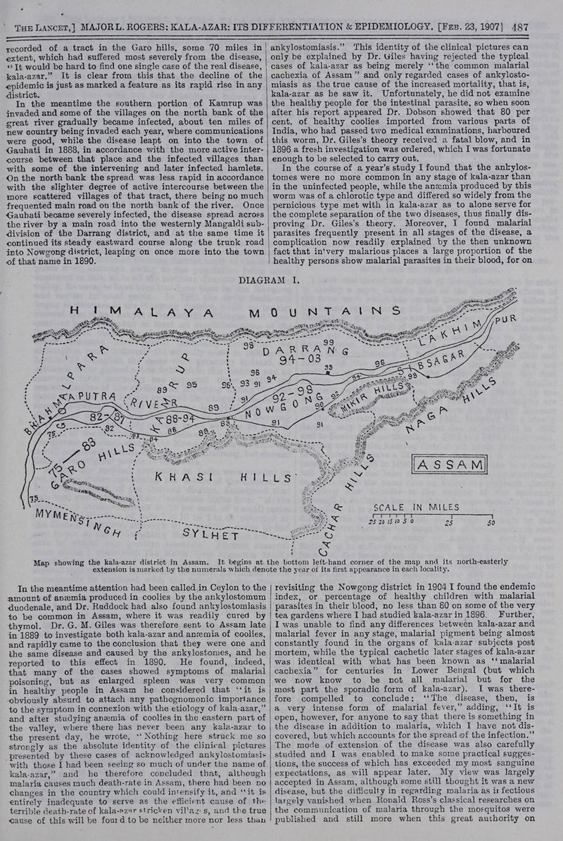 {HE LANCET,] MAJORL. ROGERS: KALA-AZAR: ITS DIFFERENTIATION &amp; EPIDEMIOLOGY. [Fer. 23, 1907] 487 i aeeobapine oon ncme see iS ep SPL SPE OA PPT SAE PIER EE DOP EMESIS RATA ESRI AD IAL RADON ATSC NERY ORGS BEE ERE TTL A ILL ALE CED EA LLLP IRE REECE NE TALENTED EEL th PREG AE RE EAE IEEE LAE TELE APOE RT ees pens. > -'7-nih SSA Se samme RRS Son 9 aac RNa <= pT hc Ra i ER a eR em a ee ee arnaaS recorded of a tract in the Garo hills, some 70 miles in| ankylostomiasis.” This identity of the clinical pictures can extent, which had suffered most severely from the disease, | only be explained by Dr. Giles having rejected the typical «‘[t would be hard to find one single case of the real disease, | cases of kala-azar as being merely ‘‘the common malarial kala-azar.” It is clear from this that the decline of the | cachexia of Assam” and only regarded cases of ankylosto- epidemic is just as marked a feature as its rapid rise in any | miasis as the true cause of the increased mortality, that is, district. kala-azar as he saw it. Unfortunately, he did not examine In the meantime the southern portion of Kamrup was | the healthy people for the intestinal parasite, so when soon jnvaded and some of the villages on the north bank of the | after his report appeared Dr. Dobson showed that 80 per great river gradually became infected, about ten miles of | cent. of healthy coolies imported from various parts of new country being invaded each year, where communications | India, who had passed two medical examinations, harboured were good, while the disease leapt on into the town of/| this worm, Dr. Giles’s theory received a fatal blow, and in Gauhati in 1888, in accordance with the more active inter- | 1896 a fresh investigation was ordered, which I was fortunate course between that place and the infected villages than | enough to be selected to carry out. with some of the intervening and later infected hamlets. In the course of a year’s study I found that the ankylos- On the north bank the spread was less rapid in accordance | tomes were no more common in any stage of kala-azar than with the slighter degree of active intercourse between the | in the uninfected people, while the anwmia produced by this more scattered villages of that tract, there being no much | worm was of a chlorotic type and differed so widely from the frequented main road on the north bank of the river. Once | pernicious type met with in kala-azar as to alone serve for Gaubati became severely infected, the disease spread across | the complete separation of the two diseases, thus finally dis- the river by a main road into the westernly Mangaldi sub- proving Dr. Giles’s theory. Moreover, I found malarial division of the Darrang district, and at the same time it | parasites frequently present in all stages of the disease, a continued its steady eastward course along the trunk road | complication now readily explained by the then unknown into Nowgong district, leaping on once more into the town | fact that in'very malarious places a large proportion of the of that name in 1890. i healthy persons show malarial parasites in their blood, for on DIAGRAM Il. ple DB MM aoe eet ay Ae err -2 % Bhs tae Act AG. Yn A La TA NS 2 va be ir Por - % Me Se 7 - ot i) regi OLA on ® we = Sa ae Me caus ply EE ee. Ne amzing, Stated ¢ ~ = te pe : gto” er * en Laces artic Ao Ne NS SCE icant eee pe SS, ee RT ey aS Ue a ~s.-? eS 398 ~--- as aR AL ‘ on ¢ - R : A ‘ “ ’ D A NG ies ea f Q 0 ; v : ~) : : : : ¥ anaes > ’ Cae wetter --- Poe Sain, Vaan, t Sa-—6 “.s SCALE IN MILES \ eee sah ' Negake: Chl i) ulalckee aa. | clean kt S] i ; 25 20 1510 5 0 25 50 w= eee ~ ~ Map showing the kala-azar district in Assam. It begins at the bottom left-hand corner of the map and its north-easterly extension is marked by the numerals which denote the year of its first appearance in each locality. amount of anwmia produced in coolies by the ankylostomum | index, or percentage of healthy children with malarial duodenale, and Dr. Ruddock had also found ankylostomiasis | parasites in their blood, no less than 80 on some of the very to be common in Assam, where it was readily cured by | tea gardens where I had studied kala-azar in 1896. Further, thymol. Dr. G. M. Giles was therefore sent to Assam late | I was unable to find any differences between kala-azar and in 1889 to investigate both kala-azar and anemia of coolies, | malarial fever in any stage, malarial pigment being almost and rapidly came to the conclusion that they were one and | constantly found in the organs of kala-azar subjects post the same disease and caused by the ankylostomes, and he | mortem, while the typical cachetic later stages of kala-azar reported to this effect in 1890. He found, indeed, | was identical with what has been known as ‘‘ malarial that many of the cases showed symptoms of malarial | cachexia” for centuries in Lower Bengal (but which poisoning, but as enlarged spleen was very common/we now know to be not all malarial but for the malaria causes much death-rate in Assam, there had been no | accepted in Assam, although some still thought it was a new changes in the country which could intensify it, and ‘‘it is | disease, but the difficulty in regarding malaria as ir fectious entirely inadequate to serve as the efficient cause of the | largely vanished when Rovald Ross’s classical researches on terrible death-rate of kala-azar stricken villaz s, and the true | the communication of malaria through the mosquitos were cause of this will be fourd to be neither more nor less than ! published and still more when this great authority on In the meantime attention had been called in Ceylon to the | revisiting the Nowgong district in 1904 I found the endemic {