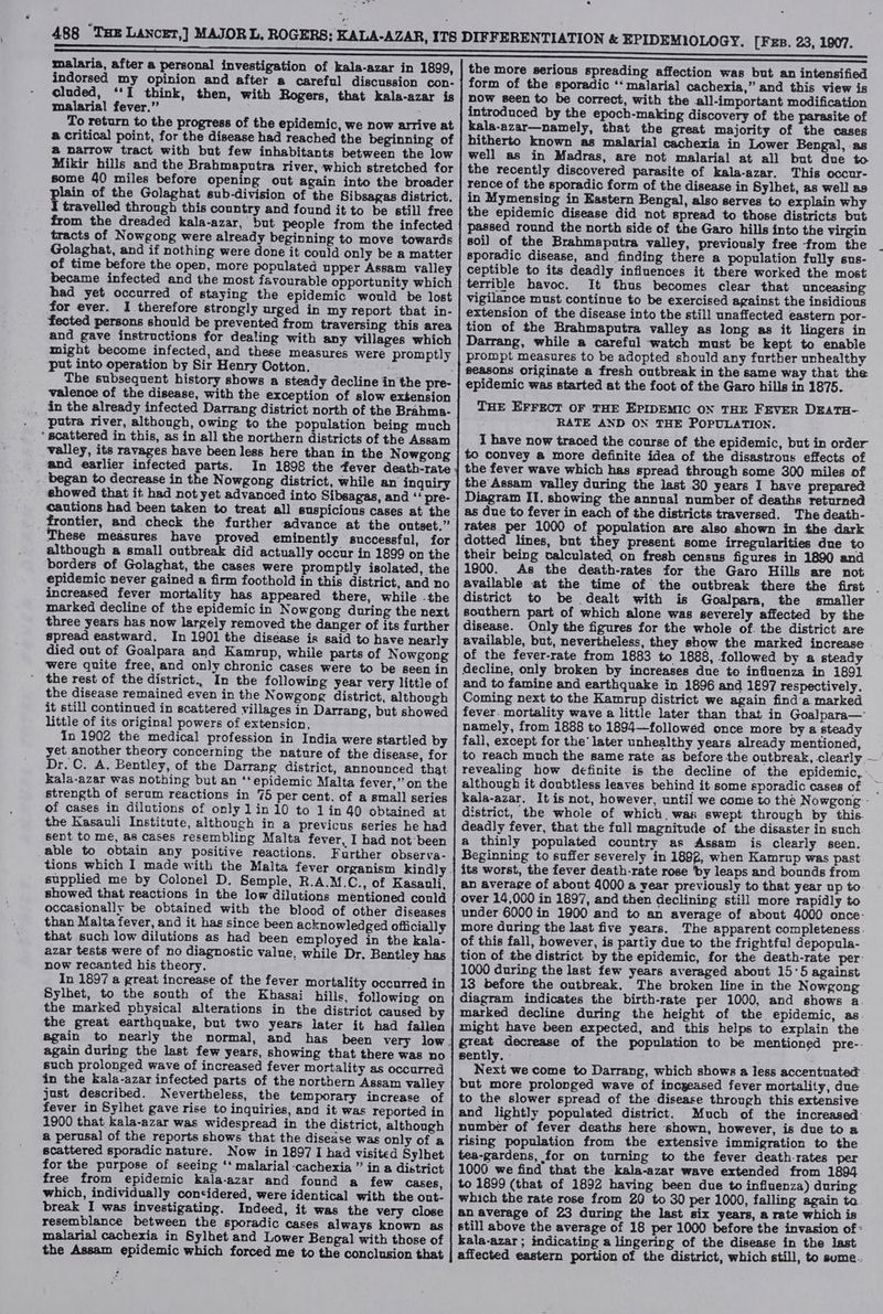 * malaria, after a personal investigation of kala-azar in 1899, indorsed my opinion and after a careful discussion con- cluded, ‘‘I think, then, with Rogers, that kala-azar is malarial fever.” To return to the progress of the epidemic, we now arrive at a critical point, for the disease had reached the beginning of @ narrow tract with but few inhabitants between the low Mikir hills and the Brahmaputra river, which stretched for some 40 miles before opening out again into the broader plain of the Golaghat sub-division of the Sibsagas district, I travelled through this country and found it to be still free from the dreaded kala-azar, but people from the infected tracts of Nowgong were already beginning to move towards Golaghat, and if nothing were done it could only be a matter of time before the open, more populated upper Assam valley became infected and the most favourable opportunity which bad yet occurred of staying the epidemic would be lost for ever. I therefore strongly urged in my report that in- fected persons should be prevented from traversing this area and gave instructions for dealing with any villages which might become infected, and these measures were promptly put into operation by Sir Henry Cotton. valence of the disease, with the exception of slow extension _ in the already infected Darrang district north of the Brahma- putra river, although, owing to the population being much ‘scattered in this, as in all the northern districts of the Assam valley, its ravages have been less here than in the Nowgong and earlier infected parts. In 1898 the fever death-rate began to decrease in the Nowgong district, while an inquiry showed that it had not yet advanced into Sibsagas, and “ pre- cautions had been taken to treat all suspicious cases at the These measures have proved eminently successful, for although a small outbreak did actually occur in 1899 on the borders of Golaghat, the cases were promptly isolated, the epidemic never gained a firm foothold in this district, and no increased fever mortality has appeared there, while -the marked decline of the epidemic in Nowgong during the next three years has now largely removed the danger of its further spread eastward. In 1901] the disease is said to have nearly died out of Goalpara and Kamrup, while parts of Nowgong were quite free, and only chronic cases were to be seen in the rest of the district.. In the following year very little of the disease remained even in the Nowgong district, although it still continued in scattered villages in Darrang, but showed little of its original powers of extension, In 1902 the medical profession in India were startled by yet another theory concerning the nature of the disease, for Dr. C. A. Bentley, of the Darrang district, announced that kala-azar was nothing but an ‘‘epidemic Malta fever,’ on the strength of serum reactions in 75 per cent. of a small series of cases in dilutions of only lin 10 to 1 in 40 obtained at the Kasauli Institute, although in a previcus series he had sent to mé, as cases resembling Malta fever, I had not been able to obtain any positive reactions. Further observa- supplied me by Colonel D. Semple, R.A.M.C., of Kasanli, showed that reactions in the low dilutions mentioned could occasionally be obtained with the blood of other diseases than Malta fever, and it has since been acknowledged officially that such low dilutions as had been employed in the kala- azar tests were of no diagnostic value, while Dr. Bentley has now recanted his theory. In 1897 a great increase of the fever mortality occurred in Sylhet, to the south of the Khasai hills, following on the marked physical alterations in the district caused by the great earthquake, but two years later it had fallen again to nearly the normal, and has been very low again during the last few years, showing that there was no such prolonged wave of increased fever mortality as occurred in the kala-azar infected parts of the northern Assam valley just described. Nevertheless, the temporary increase of fever in Sylhet gave rise to inquiries, and it was reported in 1900 that kala-azar was widespread in the district, although a perusal of the reports shows that the disease was only of a scattered sporadic nature. Now in 1897 I had visited Sylhet for the purpose of seeing ‘‘ malarial cachexia ” in a district free from epidemic kala-azar and found a few cases, which, individually considered, were identical with the out- break I was investigating. Indeed, it was the very close resemblance between the sporadic cases always known as malarial cachexia in Sylhet and Lower Bengal with those of the Assam epidemic which forced me to the conclusion that the more serious spreading affection was but an intensified form of the sporadic ‘* malarial cachexia,” and this view is now seen to be correct, with the all-important modification introduced by the epoch-making discovery of the parasite of kala-azar—namely, that the great majority of the cases hitherto known as malarial cachexia in Lower Bengal, as well as in Madras, are not malarial at all but due to the recently discovered parasite of kala-azar. This occur- rence of the sporadic form of the disease in Sylhet, as well as in Mymensing in Eastern Bengal, also serves to explain why the epidemic disease did not spread to those districts but passed round the north side of the Garo hills into the virgin soi] of the Brahmapntra valley, previously free from the sporadic disease, and finding there a population fully sus- ceptible to its deadly influences it there worked the most terrible havoc. It thus becomes clear that unceasing vigilance must continue to be exercised against the insidious extension of the disease into the still unaffected eastern por- tion of the Brahmaputra valley as long as it lingers in Darrang, while a careful watch must be kept to enable prompt measures to be adopted should any further unhealthy seasons originate a fresh outbreak in the same way that the epidemic was started at the foot of the Garo hills in 1875. THE EFFECT OF THE EPIDEMIC ON THE FEVER DEATH- RATE AND ON THE POPULATION. 1 have now traced the course of the epidemic, but in order to convey a more definite idea of the disastrous effects of the fever wave which has spread through some 300 miles of the Assam valley during the last 30 years I have prepared Diagram IT. showing the annual number of deaths returned as due to fever in each of the districts traversed. The death- rates per 1000 of population are also shown in the dark dotted lines, but they present some irregularities due to their being calculated on fresh census figures in 1890 and 1900. As the death-rates for the Garo Hills are not available at the time of the outbreak there the first . district to be dealt with is Goalpara, the smaller southern part of which alone was severely affected by the disease. Only the figures for the whole of. the district are available, but, nevertheless, they show the marked increase . of the fever-rate from 1883 to 1888, followed by a steady decline, only broken by increases due to influenza in 189] and to famine and earthquake in 1896 and 1897 respectively. Coming next to the Kamrup district we again finda marked fever. mortality wave a little later than that in Goalpara— namely, from 1888 to 1894—followed once more by a steady fall, except for the’ later unhealthy years already mentioned, to reach much the same rate as before the outbreak, clearly — revealing how definite is the decline of the epidemic, although it doubtless leaves behind it some sporadic cases of kala-azar. It is not, however, until we come to the Nowgong’- district, the whole of which. was swept through by this. deadly fever, that the full magnitude of the disaster in such. a thinly populated country as Assam is clearly seen. Beginning to suffer severely in 1892, when Kamrup was past its worst, the fever death-rate rose by leaps and bounds from an average of about 4000 a year previously to that year up to. under 6000 in 1900 and to an average of about 4000 once: more during the last five years. The apparent completeness. of this fall, however, is partiy due to the frightfal depopula- tion of the district by the epidemic, for the death-rate per 1000 during the last few years averaged about 15°5 against 13 before the outbreak. The broken line in the Nowgong diagram indicates the birth-rate per 1000, and shows a. marked decline during the height of the epidemic, as. might have been expected, and this helps to explain the great decrease of the population to be mentioned pre-- sently. - Next we come to Darrang, which shows a less accentuated but more prolonged wave of incyeased fever mortality, due to the slower spread of the disease through this extensive and lightly populated district. Much of the increased: number of fever deaths here shown, however, is due to a rising population from the extensive immigration to the tea-gardens, for on turning to the fever death-rates per 1000 we find that the kala-azar wave extended from 1804 to 1899 (that of 1892 having been due to influenza) during which the rate rose from 20 to 30 per 1000, falling again to an average of 23 during the last six years, a rate which is still above the average of 18 per 1000 before the invasion of kala-azar ; indicating a lingering of the disease in the last affected eastern portion of the district, which still, to sume..