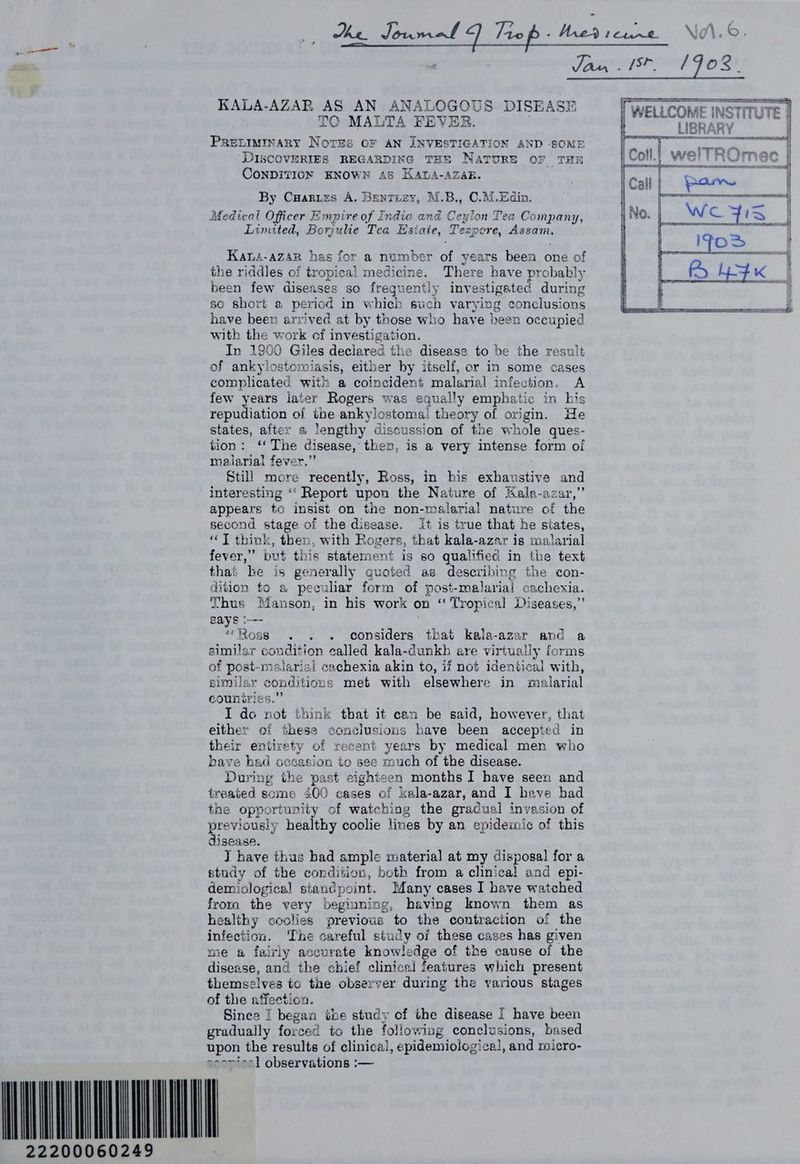 KALA-AZAR AS AN .ANALOGOUS DISEASE TO MALTA FEVER. PRELIMINARY Nores OF AN INVESTIGATION AND SOME ‘DISCOVERIES REGARDING THE NATURE OF THE CONDITION KNOWN AS KawtA-AZAR. By Cuarzrzes A. Bentiey, M.B., C.M.Edin. on Tea Company, Linuted, Borjulie Tea Hsiate, Tezpore, Basar Kaus-azsp has for a number of years been one of the riddles of tropical medicine. There have PeoPainy been few diseases so frequently investigated durin so short a period in which Buch varying re ee have been arrived at by those who have been occupied with the work of investigation. In 1900 Giles declared the disease to be the result of ankylostomiasis, either by itself, or in some cases complicated with a coincident malarial infection. A few years later Rogers was equally emphatic in his repudiation of the ankylostomal theory of origin. He states, after s lengthy discussion of the whole ques- tion: ‘ The disease, then, is a very intense form of malarial fever,” Still more recently, Ross, in his 3 ee and interesting ‘‘ Report upon the Nature of Kala-azar,’ appears to insist on the non-malarial nature of the second stage of the disease. It is true that he siates, ‘JT think, then, with Rogers 5 that kala-azar is malarial fever,” but this statement is so qualified in the text that be is generally quoted as describing the con- dition to a peculiar form of post-melarial cachexia. Thus Manson, in his work on “ Tropical Diseases,’ gays ‘--- WOMOUS (ox hes orci tees that kala-azar and a similar condition called kala-dunkh are virtually forms of post-malarial cachexia akin to, if not identical with, similar eonditic ms met with elsewhere in malarial countries I do ae think that it can be said, however, that either of these conclusions have been accepted in their entirety of recent years by medical men who have had occasion to see much of the disease. During the past eighteen months 1 have seen and treated some 400 cases of kala-azar, and I have had the opportunity of watching the gradual invasion of previously healthy coolie lines by an epidemic of this disease. T have thus bad smple material at my disposal for a study of the condition, both from a clinica) and epi- demiological stanc¢point. Many cases I have watched froma the very beginning, having known them as healthy coolies previous to the contraction of the infection. The careful study of these cases has given me a fairly accurate knowledge of the cause of the disease, and the chief clinical features which present themselves to tae observer during the various stages of the affection. Since | began the study of the disease I have been gradually forced to the following conclusions, based upon the results of clinical, epidemiological, and micro- cconfoel observations :— 22200060249 7 = AE INSTITUTE } PT Baur TE i HNO ft RalnAe Blea ar ! tear ren eee fae fsite ms | a o —eecemeiaiee Soa A — Soe rece
