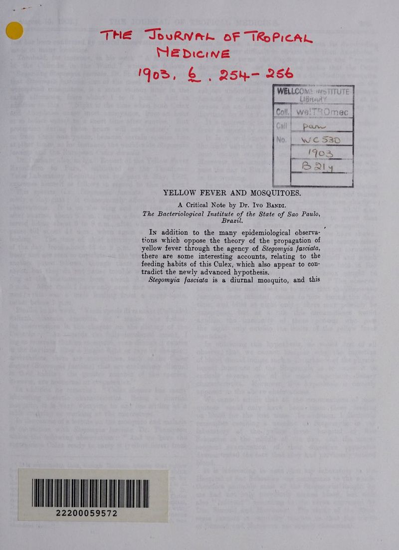 THE JouRNVrk of TRoPICAL MEDicwve God, &amp; | 254.— 256 YELLOW FEVER AND MOSQUITOES. A Critical Note by Dr. Ivo Bannr. The Bacteriological Institute of the State of Sao Paulo, Brazu. In addition to the many epidemiological observa- tions which oppose the theory of the propagation of yellow fever through the agency of Stegomyia fasciata, there are some interesting accounts, relating to the feeding habits of this Culex, which also appear to con- tradict the newly advanced hypothesis. Stegomyia fasciata is a diurnal mosquito, and this TINIAN 22200059572