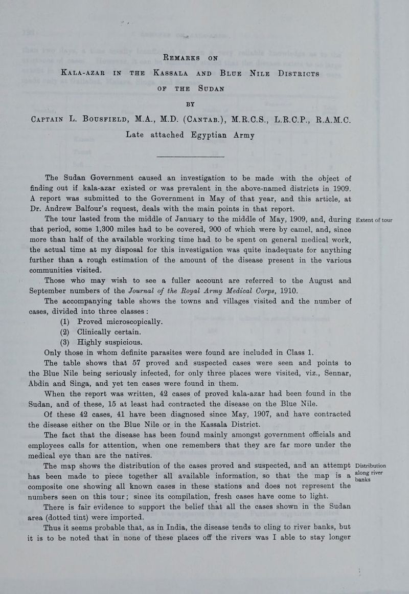 REMARKS ON KALA-AZAR IN THE KassatA AND Buve Nie Districts OF THE SuDAN 7 BY CarTaIn L. BousrieLtp, M.A., M.D. (Cantas.), M.R.C.S., L.R.C.P., R.A.M.C. Late attached Egyptian Army The Sudan Government caused an investigation to be made with the object of finding out if kala-azar existed or was prevalent in the above-named districts in 1909. A report was submitted to the Government in May of that year, and this article, at Dr. Andrew Balfour’s request, deals with the main points in that report. The tour lasted from the middle of January to the middle of May, 1909, and, during that period, some 1,300 miles had to be covered, 900 of which were by camel, and, since more than half of the available working time had to be spent on general medical work, the actual time at my disposal for this investigation was quite inadequate for anything further than a rough estimation of the amount of the disease present in the various communities visited. Those who may wish to see a fuller account are referred to the August and September numbers of the Journal of the Royal Army Medical Corps, 1910. The accompanying table shows the towns and villages visited and the number of cases, divided into three classes : (1) Proved microscopically. (2) Clinically certain. (3) Highly suspicious. Only those in whom definite parasites were found are included in Class 1. The table shows that 57 proved and suspected cases were seen and points to the Blue Nile being seriously infected, for only three places were visited, viz., Sennar, Abdin and Singa, and yet ten cases were found in them. When the report was written, 42 cases of proved kala-azar had been found in the Sudan, and of these, 15 at least had contracted the disease on the Blue Nile. Of these 42 cases, 41 have been diagnosed since May, 1907, and have contracted the disease either on the Blue Nile or in the Kassala District. The fact that the disease has been found mainly amongst government officials and employees calls for attention, when one remembers that they are far more under the medical eye than are the natives. The map shows the distribution of the cases proved and suspected, and an attempt has been made to piece together all available information, so that the map is a composite one showing all known cases in these stations and does not represent the numbers seen on this tour; since its compilation, fresh cases have come to light. There is fair evidence to support the belief that all the cases shown in the Sudan area (dotted tint) were imported. Thus it seems probable that, as in India, the disease tends to cling to river banks, but it is to be noted that in none of these places off the rivers was I able to stay longer Extent of tour Distribution along river banks