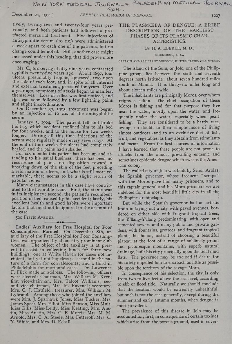 December 24, 1904.] tively, twenty-two and twenty-four years pre- viously, and both patients had followed a pro- tracted mercurial treatment. Five injections of antisyphilitic serum (10 c.c.) were administered a week apart to each one of the patients, but no change could be noted. Still, another case might be classed under this heading, that did prove more encouraging: Mr. C., broker, aged fifty-nine years, contracted syphilis twenty-five years ago. About 1897, four ulcers, presumably trophic, appeared, two upon the sole of each foot, and, in spite of all internal and external treatment, persisted for years. Over a year ago, symptoms of ataxia began to manifest themselves. Loss of reflex was first noticed, and this was soon followed by a few lightning pains and slight incoordination. On December 30, 1903, treatment was begun by an injection of Io c.c. of the antisyphilitic serum. January 3, 1904. The patient fell and broke his leg, which accident confined him to his bed for four weeks, and.to the house for two weeks longer. During all this time, injections of the serum were regularly made every seven days. At the end of four weeks the ulcers had completely healed, and the pains had subsided. For six months this patient has been up and at- tending to his usual business; there has been no recurrence of pains, no disposition toward a breaking down of the skin of the feet preceding a reformation of ulcers, and, what is still more re- markable, there seems to be a slight return of patellar reflex. Many circumstances in this case have contrib- uted to the favorable issue. First, the ataxia was in its incipiency ; second, the patient’s recumbent position in bed, caused by his accident; lastly, his excellent health and good habits were important factors that must not be ignored in the account of the case. : 500 FirrH AVENUE. ————$_++e——__—— Ladies’ Auxiliary for Free Hospital for Poor Consumptives Formed.—On December 8th, an auxiliary of the Free Hospital for Poor Consump- tives was organized by about fifty prominent club women. The object of the auxiliary is at pres- ent to assist in collecting funds for three new buildings; one at White Haven for cases not in- <ipient, but yet not hopeless; a second in the na- ture of a farm for convalescents; and a third in Philadelphia for moribund cases. Dr. Lawrence F. Flick made an address. The following officers were elected: Chairman, Mrs. William M. Kerr; first vice-chairman, Mrs. Talcot Williams; sec- ond vice-chairman, Mrs. M. Ravenel; secretary, Mrs. C. J. Hatfield; treasurer, Mrs. William M. Lybrand. Among those who joined the auxiliary were Mrs. J. Sparhawk Jones, Miss Tucker, Mrs. James Speer, Mrs. Elliot, Miss Benson, Miss Muir, Miss Ellis, Miss: Leidy, Miss Keating, Mrs. Aus- tin, Miss Austin, Mrs. C. E. Morris, Mrs. M. M. Arnold, Mrs. C. A. Steele, Mrs. Fetterolf, Mrs. C. Y. White, and Mrs. D. Edsall. 1207 THE PLASMCEBA OF DENGUE; A BRIEF DESCRIPTION OF THE EARLIEST PHASES OF ITS PLASMIC CHAR- ACTERISTICS. By H. A. EBERLE, M. D., GREENSBORO, S. C., CAPTAIN AND ASSISTANT SURGEON, UNITED STATES VOLUNTEERS. The island of the Sulu, or Jolo, one of the Philip- degrees north latitude; about seven hundred miles south of Manila. It is thirty-six miles long and about sixteen miles wide. The inhabitants are principally Moros, over whom reigns a sultan. The chief occupation of these Moros is fishing and for that purpose they live near the water, mostly upon the water, and fre- quently under the water, especially when pearl fishing. They are considered to be a hardy race, owing, no doubt, to their simple mode of living almost outdoors,-and to an exclusive diet of fish, fruit, and vegetables, as they abstain from stimulants and meats. From the best sources of information I have learned that these people are not prone to attacks from the almost prevailing endemic and sometimes epidemic dengue which sweeps the Amer- ican colony. — . The walled city of Jolo was built by Sefior Arolas, the Spanish governor, whose frequent “scraps” with the Moros gave him many prisoners, and to this captain general and his Moro prisoners we are indebted for the most beautiful little city in all the Philippine archipelago. ner ge But while the Spanish governor had an artistic brain in laying out a city with paved avenues, bor- dered, on either side with fragrant tropical trees, the Y’llang-Y’llang predominating, with open and cemented sewers and many public and private gar- dens, with fountains,-grottoes, and fragrant tropical plants, his honor, instead of choosing a beautiful plateau at the foot of a range of sublimely grand and picturesque mountains, with superb natural drainage, built his city principally upon the tidal mud flats. The governor may be excused if desire for his safety impelled him to encroach as little as possi- ble upon the territory of the savage Moro. In consequence of his selection, the city is only from two to five feet above the sea level, according to ebb or flood tide. Naturally we should conclude that the location would be extremely unhealthful, but such is not the case generally, except during the summer and early autumn months, when dengue is most prevalent. The prevalence of this disease in Jolo may be accounted for, first, in consequence of certain toxines which arise from the porous ground, used in cover-