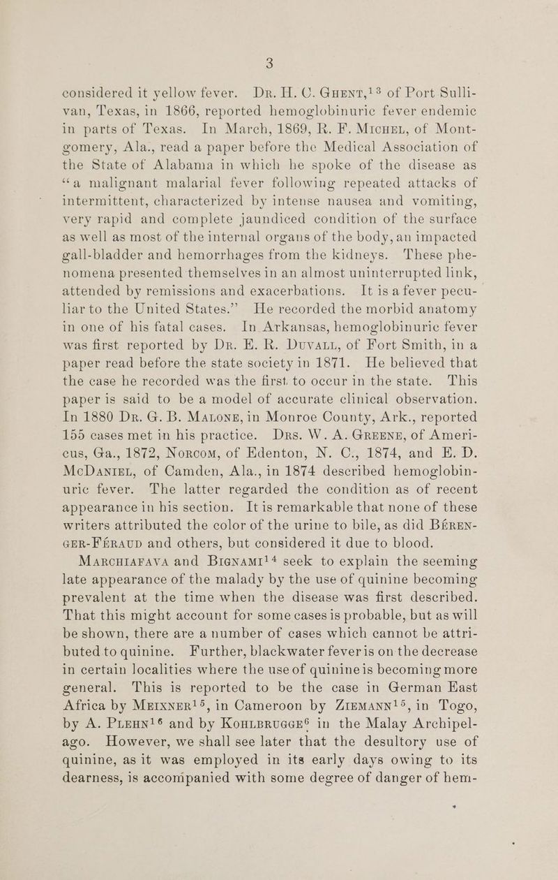 considered it yellow fever. Dr. H. C. Guent,!? of Port Sulli- van, Texas, in 1866, reported hemoglobinuric fever endemic in parts of Texas. In March, 1869, R. F. Micusn, of Mont- gomery, Ala., read a paper before the Medical Association of the State of Alabama in which he spoke of the disease as ‘“‘a malignant malarial fever following repeated attacks of intermittent, characterized by intense nausea and vomiting, very rapid and complete jaundiced condition of the surface as well as most of the internal organs of the body, an impacted gall-bladder and hemorrhages from the kidneys. These phe- nomena presented themselves in an almost uninterrupted link, attended by remissions and exacerbations. It isafever pecu- har to the United States.”’ He recorded the morbid anatomy in one of his fatal cases. In Arkansas, hemoglobinurie fever was first reported by Dr. E. R. Duvatt, of Fort Smith, in a paper read before the state society in 1871. He believed that the case he recorded was the first. to occur in the state. This paper is said to be a model of accurate clinical observation. In 1880 Dr. G. B. Matone, in Monroe County, Ark., reported 155 cases met in his practice. Drs. W. A. GREENE, of Ameri- eus, Ga., 1872, Norcom, of Edenton, N. Cs, 1874, and E. D. McDanizL, of Camden, Ala., in 1874 described hemoglobin- uric fever. The latter regarded the condition as of recent appearance in his section. It is remarkable that none of these writers attributed the color of the urine to bile, as did B&amp;ren- GER-F&amp;RAUD and others, but considered it due to blood. MarcuiaFava and Bienami!4 seek to explain the seeming late appearance of the malady by the use of quinine becoming prevalent at the time when the disease was first described. That this might account for some cases is probable, but as will be shown, there are a number of cases which cannot be attri- buted to quinine. Further, blackwater feveris on the decrease in certain localities where the use of quinineis becoming more general. This is reported to be the case in German Hast Africa by Mrrxner!5, in Cameroon by ZriemMAnn!®, in Togo, by A. Prenn'® and by Kouipruece® in the Malay Archipel- ago. However, we shall see later that the desultory use of quinine, as it was employed in its early days owing to its dearness, is accompanied with some degree of danger of hem- *.