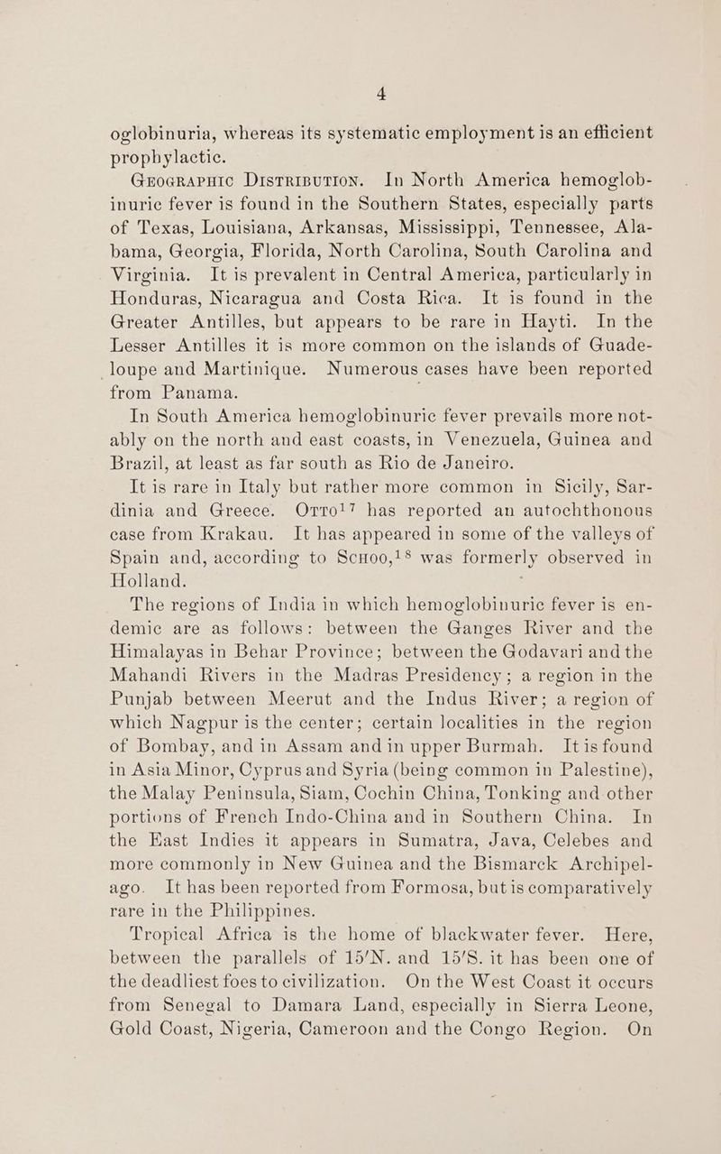 + oglobinuria, whereas its systematic employment is an efficient prophylactic. | Groerapuic Distrisution. In North America hemoglob- inurie fever is found in the Southern States, especially parts of Texas, Louisiana, Arkansas, Mississippi, Tennessee, Ala- bama, Georgia, Florida, North Carolina, South Carolina and Virginia. It is prevalent in Central America, particularly in Honduras, Nicaragua and Costa Rica. It is found in the Greater Antilles, but appears to be rare in Hayti. Im the Lesser Antilles it is more common on the islands of Guade- loupe and Martinique. Numerous cases have been reported from Panama. 7 In South America hemoglobinuric fever prevails more not- ably on the north and east coasts, in Venezuela, Guinea and Brazil, at least as far south as Rio de Janeiro. It is rare in Italy but rather more common in Sicily, Sar- dinia and Greece. Orto!? has reported an autochthonous case from Krakau. It has appeared in some of the valleys of Spain and, according to ScHoo,!® was formerly observed in Holland. The regions of India in which hemoglobinurie fever is en- demic are as follows: between the Ganges River and the Himalayas in Behar Province; between the Godavari and the Mahandi Rivers in the Madras Presidency; a region in the Punjab between Meerut and the Indus River; a region of which Nagpur is the center; certain localities in the region of Bombay, and in Assam andin upper Burmah. Itis found in Asia Minor, Cyprus and Syria (being common in Palestine), the Malay Peninsula, Siam, Cochin China, Tonking and other portions of French Indo-China and in Southern China. In the East Indies it appears in Sumatra, Java, Celebes and more commonly in New Guinea and the Bismarck Archipel- ago. It has been reported from Formosa, but is comparatively rare in the Philippines. Tropical Africa is the home of blackwater fever. Here, between the parallels of 15’N. and 15/8. it has been one of the deadliest foes to civilization. Onthe West Coast it occurs from Senegal to Damara Land, especially in Sierra Leone, Gold Coast, Nigeria, Cameroon and the Congo Region. On