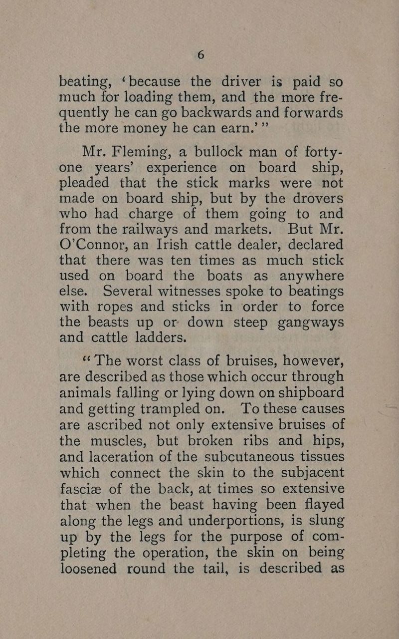 beating, ‘because the driver is paid so much for loading them, and the more fre- quently he can go backwards and forwards the more money he can earn.’”’ Mr. Fleming, a bullock man of forty- one years’ experience on board ship, pleaded that the stick marks were not made on board ship, but by the drovers who had charge of them going to and from the railways and markets. But Mr. O’Connor, an Irish cattle dealer, declared that there was ten times as much stick used on board the boats as anywhere else. Several witnesses spoke to beatings with ropes and sticks in order to force the beasts up or down steep gangways and cattle ladders. ‘The worst class of bruises, however, are described as those which occur through animals falling or lying down on shipboard and getting trampled on. To these causes are ascribed not only extensive bruises of the muscles, but broken ribs and hips, and laceration of the subcutaneous tissues which connect the skin to the subjacent fasciz of the back, at times so extensive that when the beast having been flayed along the legs and underportions, is slung up by the legs for the purpose of com- pleting the operation, the skin on being loosened round the tail, is described as