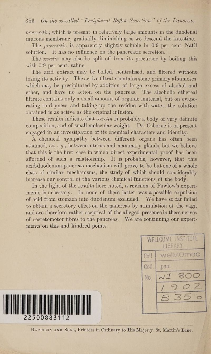 353 On the so-called “ Peripheral Reflex Secretion” of the Panereas. prosecretin, which is present in relatively large amounts in the duodenal mucous membrane, gradually diminishing as we descend the intestine. The prosecretin is apparently slightly soluble in 0-9 per cent. NaCl solution. It has no influence on the pancreatic secretion. | The secretin may also be split off from its precursor by boiling this with 0°9 per cent. saline. The acid extract may be boiled, neutralised, and filtered without losing its activity. The active filtrate contains some primary albumoses which may be precipitated by addition of large excess of alcohol and ether, and have no action on the pancreas. The alcoholic ethereal filtrate contains only a small amount of organic material, but on evapo- rating to dryness and taking up the residue with water, the solution obtained is as active as the original infusion. These results indicate that secretin is probably a body of very definite composition, and of small molecular weight. Dr. Osborne is at present engaged in an investigation of its chemical characters and identity. A chemical sympathy between different organs has often been assumed, as, ¢.g., between uterus and mammary glands, but we believe - that this is the first case in which direct experimental proof has been afforded of such a relationship. It is probable, however, that this acid-duodenum-pancreas mechanism will prove to be but one of a whole class of similar mechanisms, the study of which should considerably increase our control of the various chemical functions of the body. In the light of the results here noted, a revision of Pawlow’s experi- ments is necessary. In none of these latter was a possible expulsion of acid from stomach into duodenum excluded. We have so far failed to obtain a secretory effect on the pancreas by stimulation of the vagi, and are therefore rather sceptical of the alleged presence in these nerves of secretomotor fibres to the pancreas. We are continuing our experi- ments on this and kindred points. SOU ECL HaRRISON AND Sons, Printers in Ordinary to His Majesty, St. Martin’s Lane.