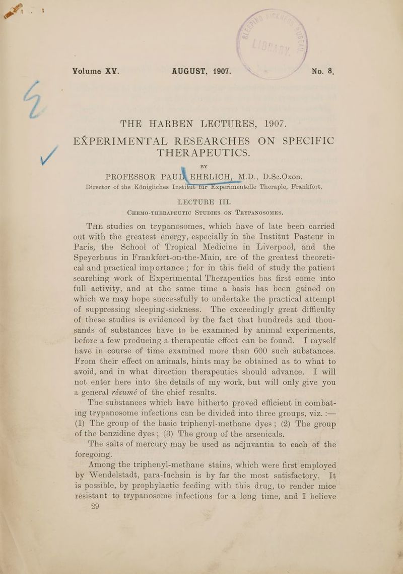 THE HARBEN LECTURES, 1907. EXPERIMENTAL RESEARCHES ON SPECIFIC PRER Se Cree, BY PROFESSOR PauIN BARGLICH,. M.D. .0.8¢.Oxon:. Director of the Kénigliches Institut Tur Experimentelle Therapie, Frankfort. LECTURE III. CHEMO-THERAPEUTIC STUDIES ON T'RYPANOSOMES. THE studies on trypanosomes, which have of late been carried out with the greatest energy, especially in the Institut Pasteur in Paris, the School of Tropical Medicine in Liverpool, and the Speyerhaus in Frankfort-on-the-Main, are of the greatest theoreti- cal and practical importance ; for in this field of study the patient searching work of Experimental Therapeutics has first come into full activity, and at the same time a basis has been gained on which we may hope successfully to undertake the practical attempt of suppressing sleeping-sickness. The exceedingly great difficulty of these studies is evidenced by the fact that hundreds and thou- sands of substances have to be examined by animal experiments, betore a few producing a therapeutic effect can be found. I myself have in course of time examined more than 600 such substances. From their effect on animals, hints may be obtained as to what to avoid, and in what direction therapeutics should advance. I will not enter here into the details of my work, but will only give you a general résumé of the chief results. The substances which have hitherto proved efficient in combat- ing trypanosome infections can be divided into three groups, viz. :— (1) The group of the basic triphenyl-methane dyes; (2) The group of the benzidine dyes; (3) The group of the arsenicals. The salts of mercury may be used as adjuvantia to each of the foregoing. Among the triphenyl-methane stains, which were first employed by Wendelstadt, para-fuchsin is by far the most satisfactory. It is possible, by prophylactic feeding with this drug, to render mice resistant to trypanosome infections for a long time, and I believe 29