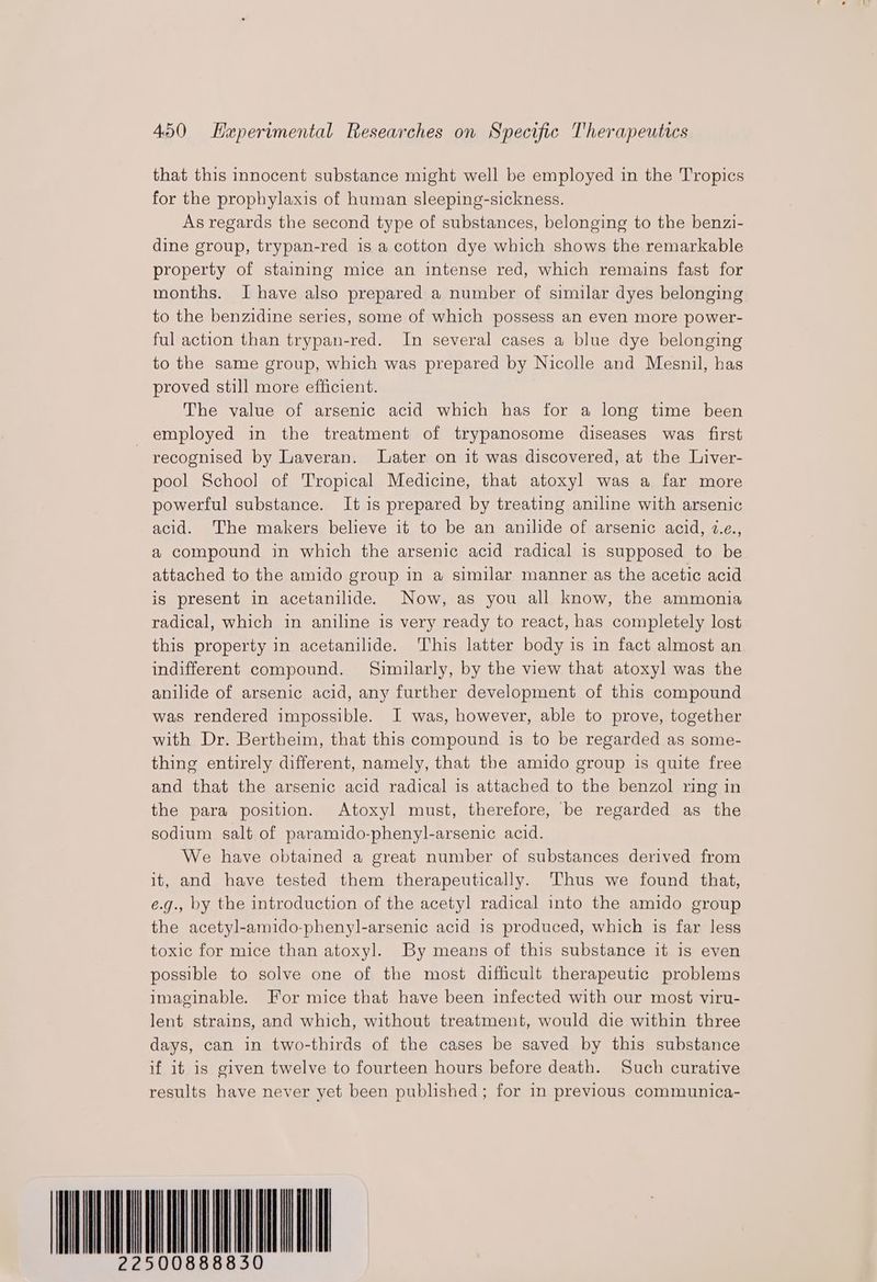 that this innocent substance might well be employed in the Tropics for the prophylaxis of human sleeping-sickness. As regards the second type of substances, belonging to the benzi- dine group, trypan-red is a cotton dye which shows the remarkable property of staining mice an intense red, which remains fast for months. I have also prepared a number of similar dyes belonging to the benzidine series, some of which possess an even more power- ful action than trypan-red. In several cases a blue dye belonging to the same group, which was prepared by Nicolle and Mesnil, has proved still more efficient. The value of arsenic acid which has for a long time been employed in the treatment of trypanosome diseases was first - recognised by Laveran. Later on it was discovered, at the Liver- pool School of Tropical Medicine, that atoxyl was a far more powerful substance. It is prepared by treating aniline with arsenic acid. The makers believe it to be an anilide of arsenic acid, 2.e., a compound in which the arsenic acid radical is supposed to be attached to the amido group in a similar manner as the acetic acid is present in acetanilide. Now, as you all know, the ammonia radical, which in aniline is very ready to react, has completely lost this property in acetanilide. ‘This latter body is in fact almost an indifferent compound. Similarly, by the view that atoxyl was the anilide of arsenic acid, any further development of this compound was rendered impossible. I was, however, able to prove, together with Dr. Bertheim, that this compound is to be regarded as some- thing entirely different, namely, that the amido group is quite free and that the arsenic acid radical is attached to the benzol ring in the para position. Atoxyl must, therefore, be regarded as the sodium salt of paramido-phenyl-arsenic acid. We have obtained a great number of substances derived from it, and have tested them therapeutically. Thus we found that, e.g., by the introduction of the acetyl radical into the amido group the acetyl-amido-phenyl-arsenic acid 1s produced, which is far less toxic for mice than atoxyl. By means of this substance it is even possible to solve one of the most difficult therapeutic problems imaginable. For mice that have been infected with our most viru- lent strains, and which, without treatment, would die within three days, can in two-thirds of the cases be saved by this substance if it is given twelve to fourteen hours before death. Such curative results have never yet been published; for in previous communica- 22500888830