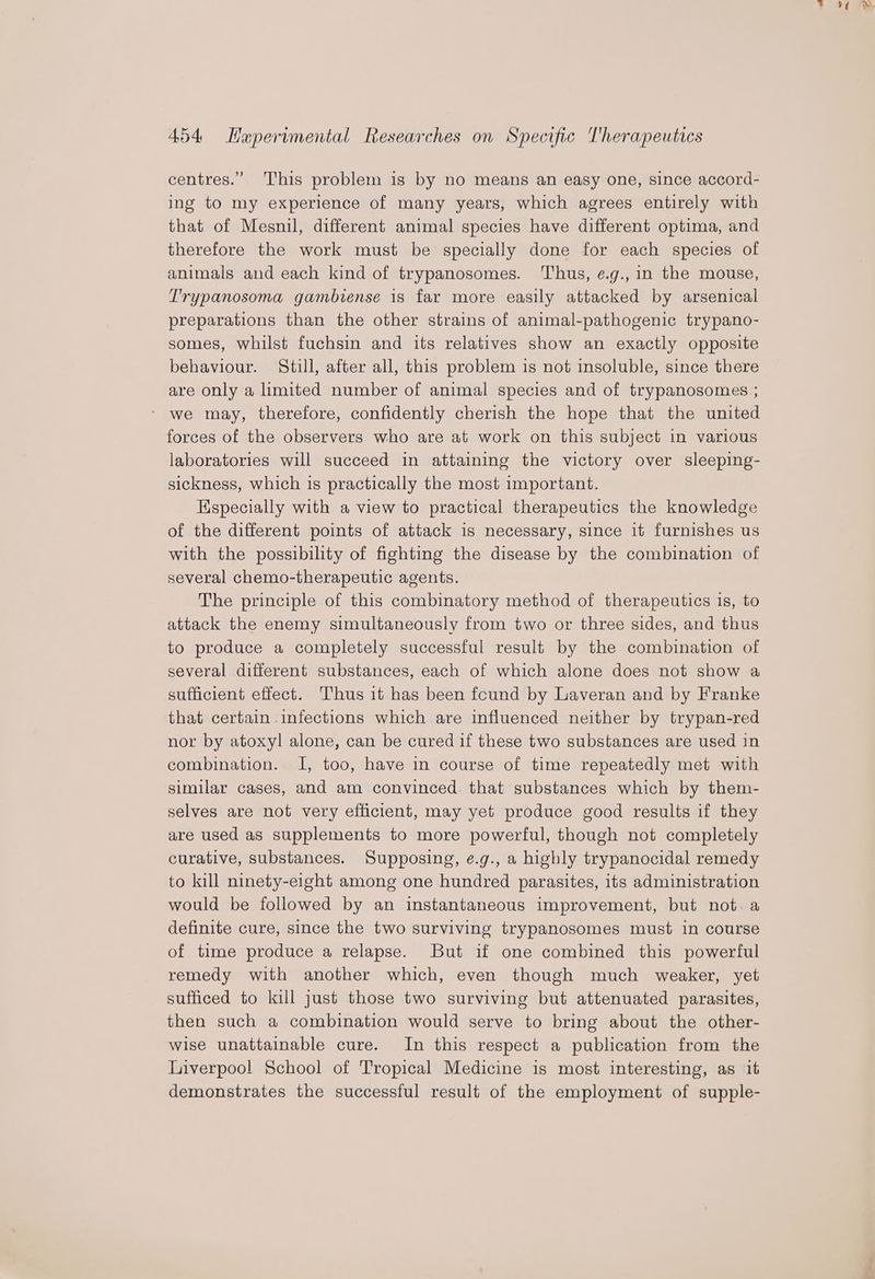centres.” This problem is by no means an easy one, since accord- ing to my experience of many years, which agrees entirely with that of Mesnil, different animal species have different optima, and therefore the work must be specially done for each species of animals and each kind of trypanosomes. Thus, e.g., in the mouse, Trypanosoma gambiense is far more easily attacked by arsenical preparations than the other strains of animal-pathogenic trypano- somes, whilst fuchsin and its relatives show an exactly opposite behaviour. Still, after all, this problem is not insoluble, since there are only a limited number of animal species and of trypanosomes ; * we may, therefore, confidently cherish the hope that the united forces of the observers who are at work on this subject in various laboratories will succeed in attaining the victory over sleeping- sickness, which is practically the most important. Kspecially with a view to practical therapeutics the knowledge of the different points of attack is necessary, since it furnishes us with the possibility of fighting the disease by the combination of several chemo-therapeutic agents. The principle of this combinatory method of therapeutics is, to attack the enemy simultaneously from two or three sides, and thus to produce a completely successful result by the combination of several different substances, each of which alone does not show a sufficient effect. Thus it has been found by Laveran and by Franke that certain infections which are influenced neither by trypan-red nor by atoxyl alone, can be cured if these two substances are used in combination. I, too, have in course of time repeatedly met with similar cases, and am convinced. that substances which by them- selves are not very efficient, may yet produce good results if they are used as supplements to more powerful, though not completely curative, substances. Supposing, e.g., a highly trypanocidal remedy to kill ninety-eight among one hundred parasites, its administration would be followed by an instantaneous improvement, but not. a definite cure, since the two surviving trypanosomes must in course of time produce a relapse. But if one combined this powerful remedy with another which, even though much weaker, yet sufficed to kill just those two surviving but attenuated parasites, then such a combination would serve to bring about the other- wise unattainable cure. In this respect a publication from the Liverpool School of Tropical Medicine is most interesting, as it demonstrates the successful result of the employment of supple- > 0 T*